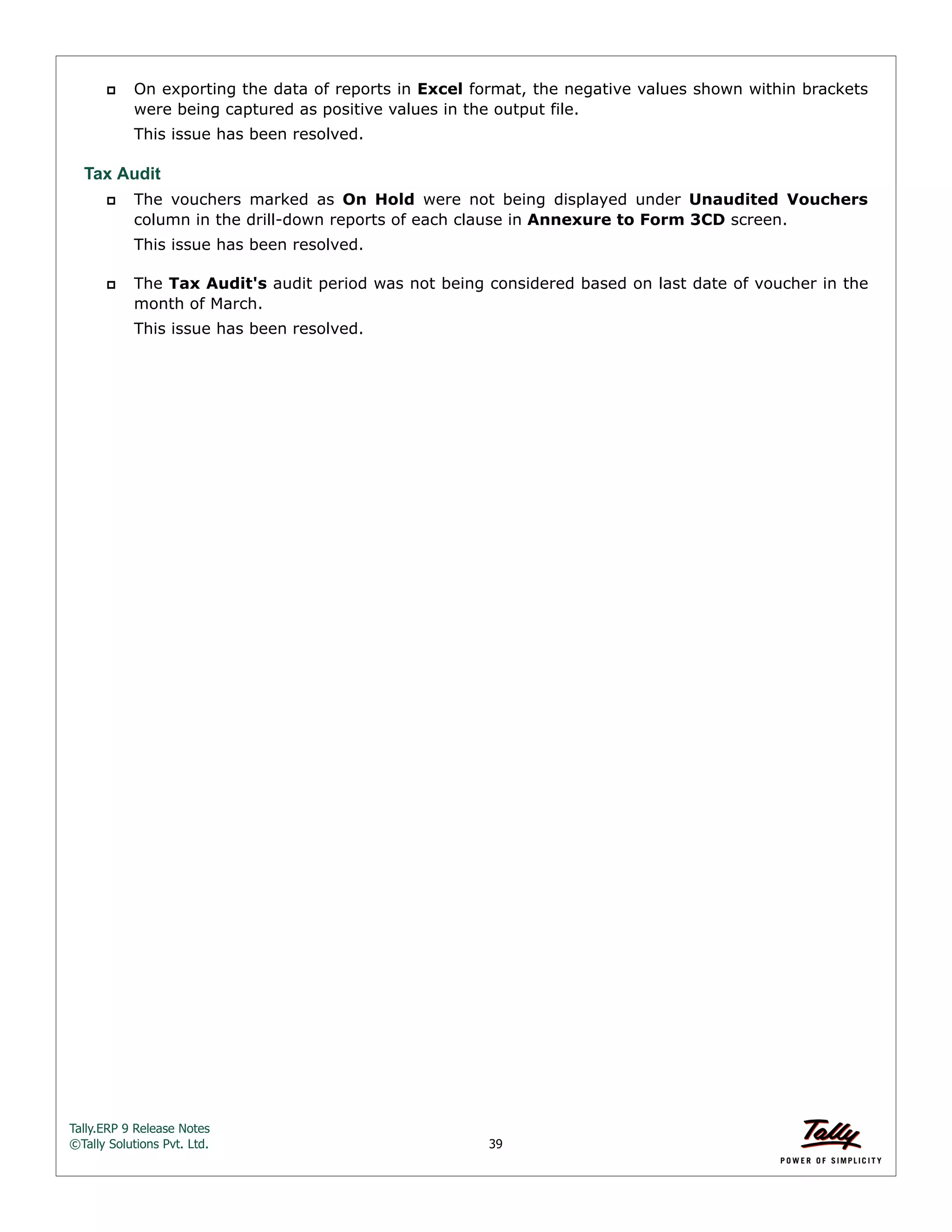 Tally.ERP 9 Release Notes 
©Tally Solutions Pvt. Ltd. 39 
 On exporting the data of reports in Excel format, the negative values shown within brackets 
were being captured as positive values in the output file. 
This issue has been resolved. 
Tax Audit 
 The vouchers marked as On Hold were not being displayed under Unaudited Vouchers 
column in the drill-down reports of each clause in Annexure to Form 3CD screen. 
This issue has been resolved. 
 The Tax Audit's audit period was not being considered based on last date of voucher in the 
month of March. 
This issue has been resolved. 
 
