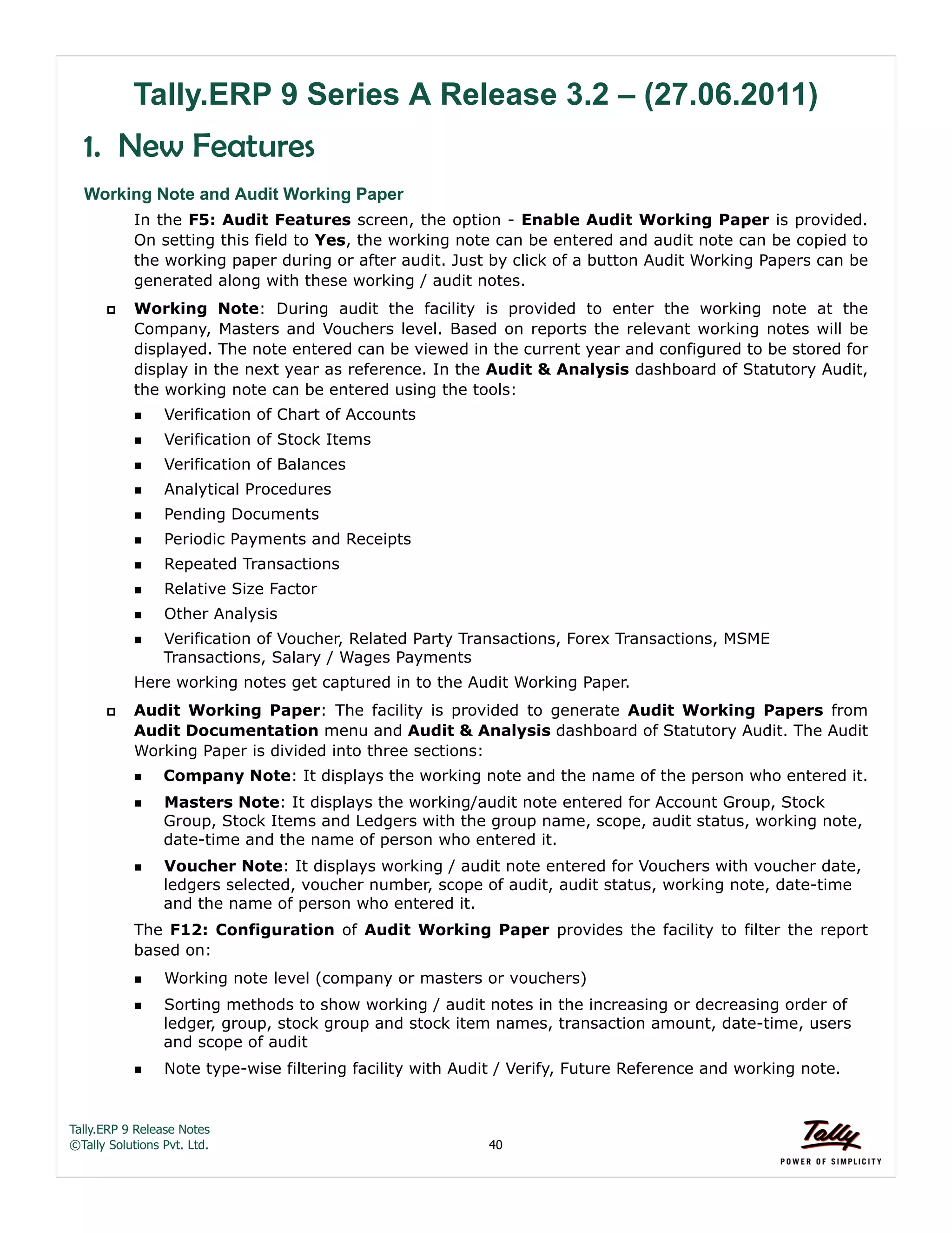 Tally.ERP 9 Release Notes 
©Tally Solutions Pvt. Ltd. 40 
Tally.ERP 9 Series A Release 3.2 – (27.06.2011) 
1. New Features 
Working Note and Audit Working Paper 
In the F5: Audit Features screen, the option - Enable Audit Working Paper is provided. 
On setting this field to Yes, the working note can be entered and audit note can be copied to 
the working paper during or after audit. Just by click of a button Audit Working Papers can be 
generated along with these working / audit notes. 
 Working Note: During audit the facility is provided to enter the working note at the 
Company, Masters and Vouchers level. Based on reports the relevant working notes will be 
displayed. The note entered can be viewed in the current year and configured to be stored for 
display in the next year as reference. In the Audit & Analysis dashboard of Statutory Audit, 
the working note can be entered using the tools: 
Verification of Chart of Accounts 
Verification of Stock Items 
Verification of Balances 
Analytical Procedures 
Pending Documents 
Periodic Payments and Receipts 
Repeated Transactions 
Relative Size Factor 
Other Analysis 
Verification of Voucher, Related Party Transactions, Forex Transactions, MSME 
Transactions, Salary / Wages Payments 
Here working notes get captured in to the Audit Working Paper. 
 Audit Working Paper: The facility is provided to generate Audit Working Papers from 
Audit Documentation menu and Audit & Analysis dashboard of Statutory Audit. The Audit 
Working Paper is divided into three sections: 
Company Note: It displays the working note and the name of the person who entered it. 
Masters Note: It displays the working/audit note entered for Account Group, Stock 
Group, Stock Items and Ledgers with the group name, scope, audit status, working note, 
date-time and the name of person who entered it. 
Voucher Note: It displays working / audit note entered for Vouchers with voucher date, 
ledgers selected, voucher number, scope of audit, audit status, working note, date-time 
and the name of person who entered it. 
The F12: Configuration of Audit Working Paper provides the facility to filter the report 
based on: 
Working note level (company or masters or vouchers) 
Sorting methods to show working / audit notes in the increasing or decreasing order of 
ledger, group, stock group and stock item names, transaction amount, date-time, users 
and scope of audit 
Note type-wise filtering facility with Audit / Verify, Future Reference and working note. 
 