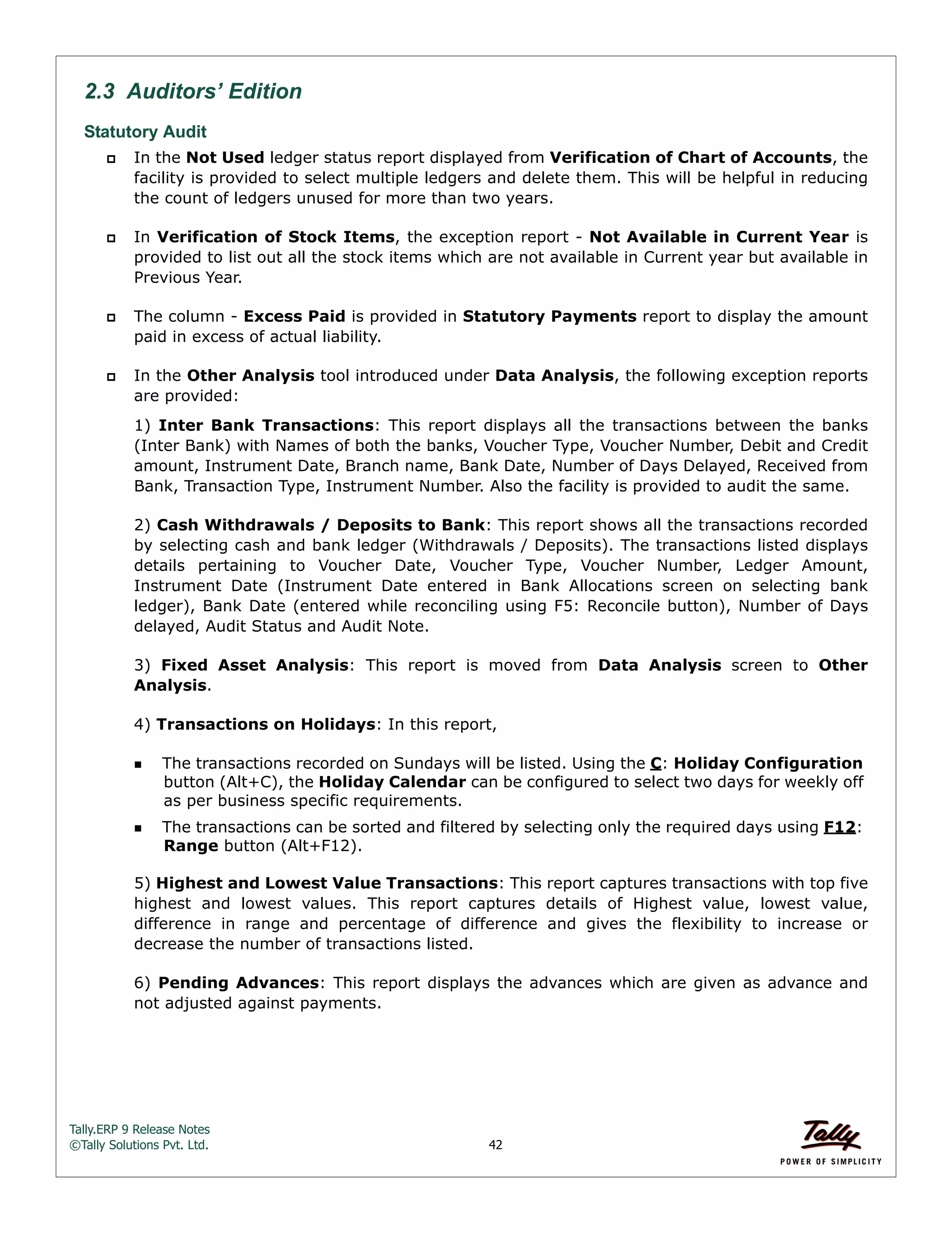 Tally.ERP 9 Release Notes 
©Tally Solutions Pvt. Ltd. 42 
2.3 Auditors’ Edition 
Statutory Audit 
 In the Not Used ledger status report displayed from Verification of Chart of Accounts, the 
facility is provided to select multiple ledgers and delete them. This will be helpful in reducing 
the count of ledgers unused for more than two years. 
 In Verification of Stock Items, the exception report - Not Available in Current Year is 
provided to list out all the stock items which are not available in Current year but available in 
Previous Year. 
 The column - Excess Paid is provided in Statutory Payments report to display the amount 
paid in excess of actual liability. 
 In the Other Analysis tool introduced under Data Analysis, the following exception reports 
are provided: 
1) Inter Bank Transactions: This report displays all the transactions between the banks 
(Inter Bank) with Names of both the banks, Voucher Type, Voucher Number, Debit and Credit 
amount, Instrument Date, Branch name, Bank Date, Number of Days Delayed, Received from 
Bank, Transaction Type, Instrument Number. Also the facility is provided to audit the same. 
2) Cash Withdrawals / Deposits to Bank: This report shows all the transactions recorded 
by selecting cash and bank ledger (Withdrawals / Deposits). The transactions listed displays 
details pertaining to Voucher Date, Voucher Type, Voucher Number, Ledger Amount, 
Instrument Date (Instrument Date entered in Bank Allocations screen on selecting bank 
ledger), Bank Date (entered while reconciling using F5: Reconcile button), Number of Days 
delayed, Audit Status and Audit Note. 
3) Fixed Asset Analysis: This report is moved from Data Analysis screen to Other 
Analysis. 
4) Transactions on Holidays: In this report, 
The transactions recorded on Sundays will be listed. Using the C: Holiday Configuration 
button (Alt+C), the Holiday Calendar can be configured to select two days for weekly off 
as per business specific requirements. 
The transactions can be sorted and filtered by selecting only the required days using F12: 
Range button (Alt+F12). 
5) Highest and Lowest Value Transactions: This report captures transactions with top five 
highest and lowest values. This report captures details of Highest value, lowest value, 
difference in range and percentage of difference and gives the flexibility to increase or 
decrease the number of transactions listed. 
6) Pending Advances: This report displays the advances which are given as advance and 
not adjusted against payments. 
 