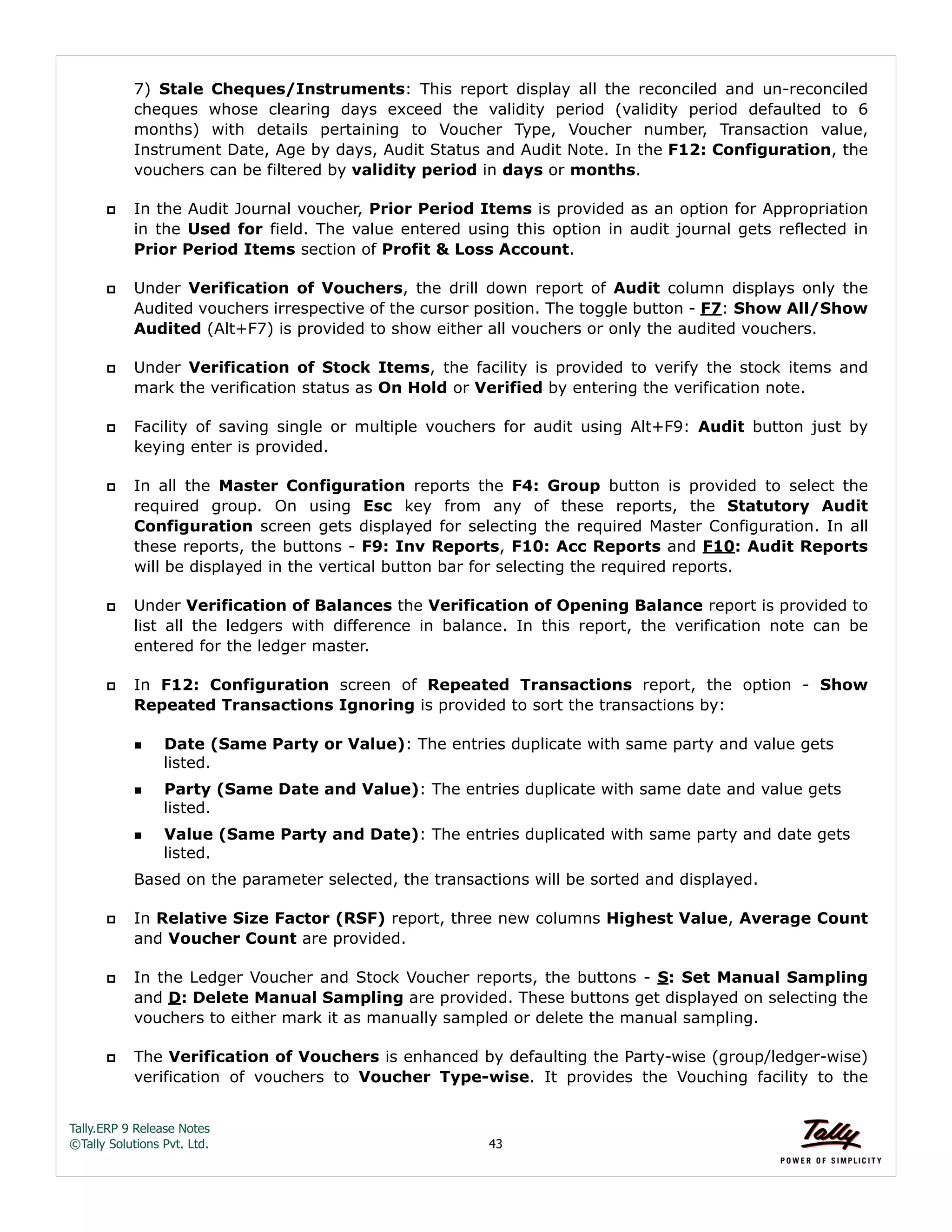 Tally.ERP 9 Release Notes 
©Tally Solutions Pvt. Ltd. 43 
7) Stale Cheques/Instruments: This report display all the reconciled and un-reconciled 
cheques whose clearing days exceed the validity period (validity period defaulted to 6 
months) with details pertaining to Voucher Type, Voucher number, Transaction value, 
Instrument Date, Age by days, Audit Status and Audit Note. In the F12: Configuration, the 
vouchers can be filtered by validity period in days or months. 
 In the Audit Journal voucher, Prior Period Items is provided as an option for Appropriation 
in the Used for field. The value entered using this option in audit journal gets reflected in 
Prior Period Items section of Profit & Loss Account. 
 Under Verification of Vouchers, the drill down report of Audit column displays only the 
Audited vouchers irrespective of the cursor position. The toggle button - F7: Show All/Show 
Audited (Alt+F7) is provided to show either all vouchers or only the audited vouchers. 
 Under Verification of Stock Items, the facility is provided to verify the stock items and 
mark the verification status as On Hold or Verified by entering the verification note. 
 Facility of saving single or multiple vouchers for audit using Alt+F9: Audit button just by 
keying enter is provided. 
 In all the Master Configuration reports the F4: Group button is provided to select the 
required group. On using Esc key from any of these reports, the Statutory Audit 
Configuration screen gets displayed for selecting the required Master Configuration. In all 
these reports, the buttons - F9: Inv Reports, F10: Acc Reports and F10: Audit Reports 
will be displayed in the vertical button bar for selecting the required reports. 
 Under Verification of Balances the Verification of Opening Balance report is provided to 
list all the ledgers with difference in balance. In this report, the verification note can be 
entered for the ledger master. 
 In F12: Configuration screen of Repeated Transactions report, the option - Show 
Repeated Transactions Ignoring is provided to sort the transactions by: 
Date (Same Party or Value): The entries duplicate with same party and value gets 
listed. 
Party (Same Date and Value): The entries duplicate with same date and value gets 
listed. 
Value (Same Party and Date): The entries duplicated with same party and date gets 
listed. 
Based on the parameter selected, the transactions will be sorted and displayed. 
 In Relative Size Factor (RSF) report, three new columns Highest Value, Average Count 
and Voucher Count are provided. 
 In the Ledger Voucher and Stock Voucher reports, the buttons - S: Set Manual Sampling 
and D: Delete Manual Sampling are provided. These buttons get displayed on selecting the 
vouchers to either mark it as manually sampled or delete the manual sampling. 
 The Verification of Vouchers is enhanced by defaulting the Party-wise (group/ledger-wise) 
verification of vouchers to Voucher Type-wise. It provides the Vouching facility to the 
 