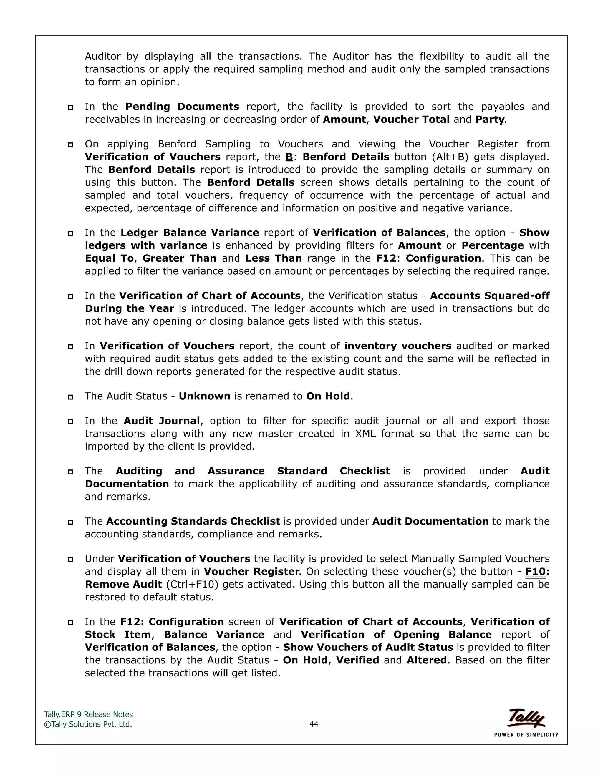 Tally.ERP 9 Release Notes 
©Tally Solutions Pvt. Ltd. 44 
Auditor by displaying all the transactions. The Auditor has the flexibility to audit all the 
transactions or apply the required sampling method and audit only the sampled transactions 
to form an opinion. 
 In the Pending Documents report, the facility is provided to sort the payables and 
receivables in increasing or decreasing order of Amount, Voucher Total and Party. 
 On applying Benford Sampling to Vouchers and viewing the Voucher Register from 
Verification of Vouchers report, the B: Benford Details button (Alt+B) gets displayed. 
The Benford Details report is introduced to provide the sampling details or summary on 
using this button. The Benford Details screen shows details pertaining to the count of 
sampled and total vouchers, frequency of occurrence with the percentage of actual and 
expected, percentage of difference and information on positive and negative variance. 
 In the Ledger Balance Variance report of Verification of Balances, the option - Show 
ledgers with variance is enhanced by providing filters for Amount or Percentage with 
Equal To, Greater Than and Less Than range in the F12: Configuration. This can be 
applied to filter the variance based on amount or percentages by selecting the required range. 
 In the Verification of Chart of Accounts, the Verification status - Accounts Squared-off 
During the Year is introduced. The ledger accounts which are used in transactions but do 
not have any opening or closing balance gets listed with this status. 
 In Verification of Vouchers report, the count of inventory vouchers audited or marked 
with required audit status gets added to the existing count and the same will be reflected in 
the drill down reports generated for the respective audit status. 
 The Audit Status - Unknown is renamed to On Hold. 
 In the Audit Journal, option to filter for specific audit journal or all and export those 
transactions along with any new master created in XML format so that the same can be 
imported by the client is provided. 
 The Auditing and Assurance Standard Checklist is provided under Audit 
Documentation to mark the applicability of auditing and assurance standards, compliance 
and remarks. 
 The Accounting Standards Checklist is provided under Audit Documentation to mark the 
accounting standards, compliance and remarks. 
 Under Verification of Vouchers the facility is provided to select Manually Sampled Vouchers 
and display all them in Voucher Register. On selecting these voucher(s) the button - F10: 
Remove Audit (Ctrl+F10) gets activated. Using this button all the manually sampled can be 
restored to default status. 
 In the F12: Configuration screen of Verification of Chart of Accounts, Verification of 
Stock Item, Balance Variance and Verification of Opening Balance report of 
Verification of Balances, the option - Show Vouchers of Audit Status is provided to filter 
the transactions by the Audit Status - On Hold, Verified and Altered. Based on the filter 
selected the transactions will get listed. 
 