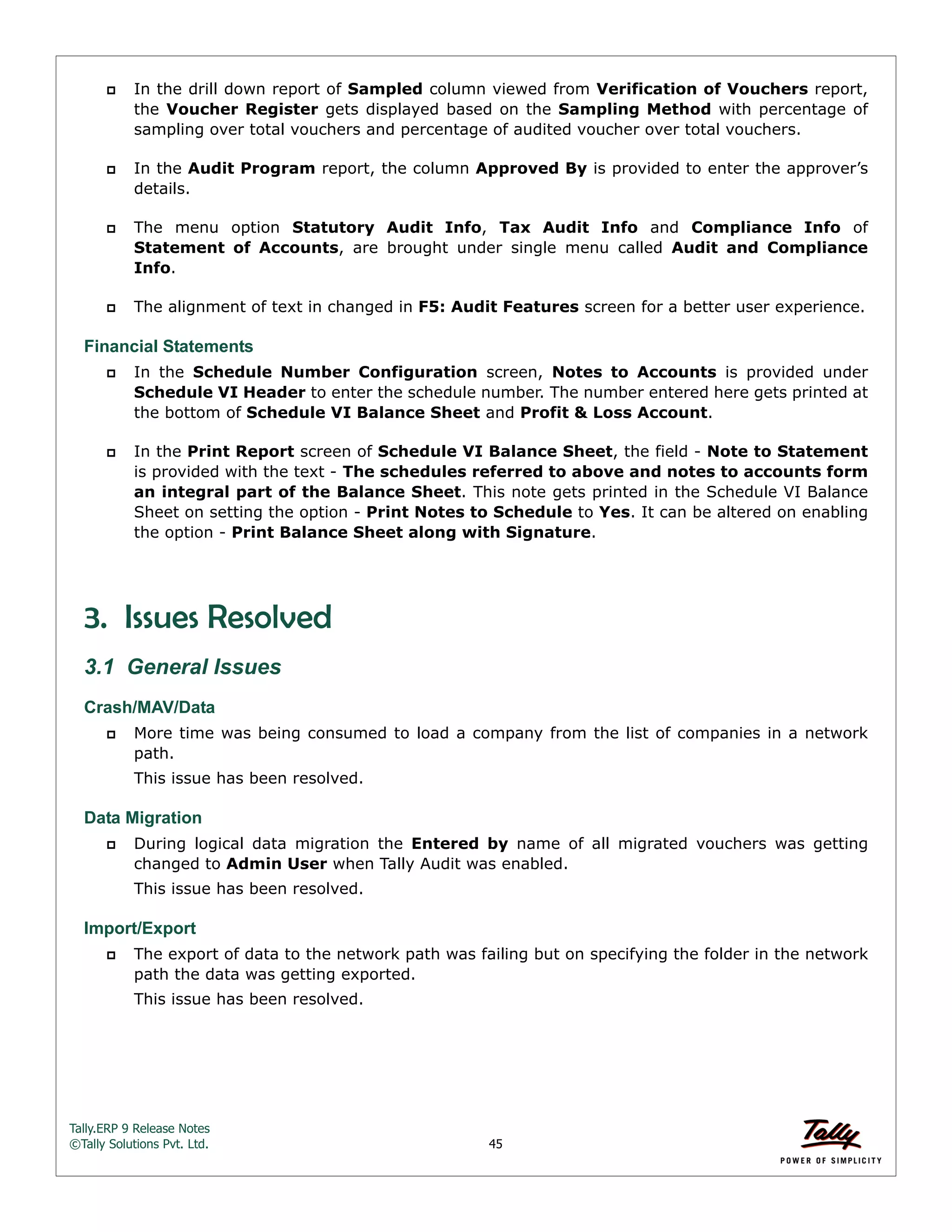 Tally.ERP 9 Release Notes 
©Tally Solutions Pvt. Ltd. 45 
 In the drill down report of Sampled column viewed from Verification of Vouchers report, 
the Voucher Register gets displayed based on the Sampling Method with percentage of 
sampling over total vouchers and percentage of audited voucher over total vouchers. 
 In the Audit Program report, the column Approved By is provided to enter the approver’s 
details. 
 The menu option Statutory Audit Info, Tax Audit Info and Compliance Info of 
Statement of Accounts, are brought under single menu called Audit and Compliance 
Info. 
 The alignment of text in changed in F5: Audit Features screen for a better user experience. 
Financial Statements 
 In the Schedule Number Configuration screen, Notes to Accounts is provided under 
Schedule VI Header to enter the schedule number. The number entered here gets printed at 
the bottom of Schedule VI Balance Sheet and Profit & Loss Account. 
 In the Print Report screen of Schedule VI Balance Sheet, the field - Note to Statement 
is provided with the text - The schedules referred to above and notes to accounts form 
an integral part of the Balance Sheet. This note gets printed in the Schedule VI Balance 
Sheet on setting the option - Print Notes to Schedule to Yes. It can be altered on enabling 
the option - Print Balance Sheet along with Signature. 
3. Issues Resolved 
3.1 General Issues 
Crash/MAV/Data 
 More time was being consumed to load a company from the list of companies in a network 
path. 
This issue has been resolved. 
Data Migration 
 During logical data migration the Entered by name of all migrated vouchers was getting 
changed to Admin User when Tally Audit was enabled. 
This issue has been resolved. 
Import/Export 
 The export of data to the network path was failing but on specifying the folder in the network 
path the data was getting exported. 
This issue has been resolved. 
 