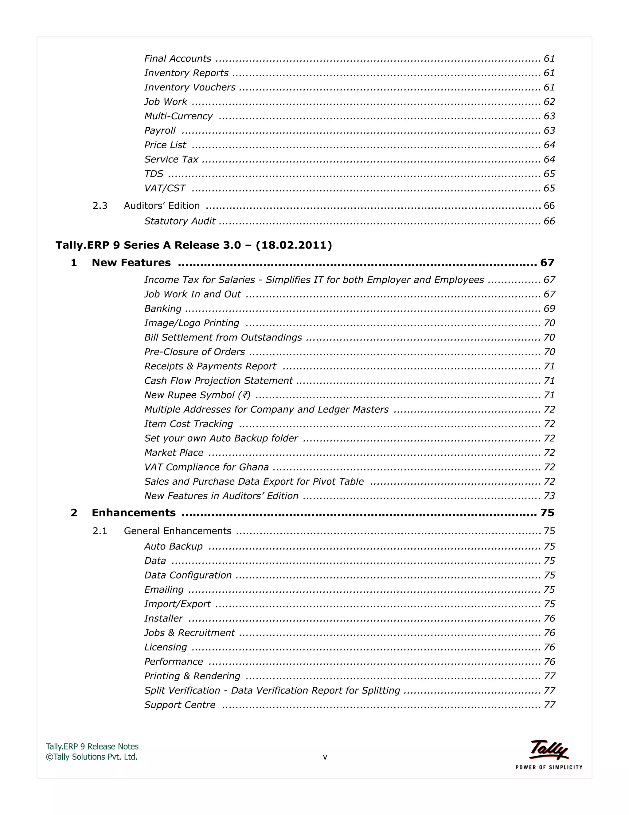 Tally.ERP 9 Release Notes 
©Tally Solutions Pvt. Ltd. v 
Final Accounts ................................................................................................. 61 
Inventory Reports ............................................................................................ 61 
Inventory Vouchers .......................................................................................... 61 
Job Work ........................................................................................................ 62 
Multi-Currency ................................................................................................ 63 
Payroll ........................................................................................................... 63 
Price List ........................................................................................................ 64 
Service Tax ..................................................................................................... 64 
TDS ............................................................................................................... 65 
VAT/CST ........................................................................................................ 65 
2.3 Auditors’ Edition .................................................................................................... 66 
Statutory Audit ................................................................................................ 66 
Tally.ERP 9 Series A Release 3.0 – (18.02.2011) 
1 New Features ................................................................................................. 67 
Income Tax for Salaries - Simplifies IT for both Employer and Employees ................ 67 
Job Work In and Out ........................................................................................ 67 
Banking .......................................................................................................... 69 
Image/Logo Printing ........................................................................................ 70 
Bill Settlement from Outstandings ...................................................................... 70 
Pre-Closure of Orders ....................................................................................... 70 
Receipts & Payments Report ............................................................................. 71 
Cash Flow Projection Statement ......................................................................... 71 
New Rupee Symbol (`) ..................................................................................... 71 
Multiple Addresses for Company and Ledger Masters ............................................ 72 
Item Cost Tracking .......................................................................................... 72 
Set your own Auto Backup folder ....................................................................... 72 
Market Place ................................................................................................... 72 
VAT Compliance for Ghana ................................................................................ 72 
Sales and Purchase Data Export for Pivot Table ................................................... 72 
New Features in Auditors’ Edition ....................................................................... 73 
2 Enhancements ................................................................................................ 75 
2.1 General Enhancements ........................................................................................... 75 
Auto Backup ................................................................................................... 75 
Data .............................................................................................................. 75 
Data Configuration ........................................................................................... 75 
Emailing ......................................................................................................... 75 
Import/Export ................................................................................................. 75 
Installer ......................................................................................................... 76 
Jobs & Recruitment .......................................................................................... 76 
Licensing ........................................................................................................ 76 
Performance ................................................................................................... 76 
Printing & Rendering ........................................................................................ 77 
Split Verification - Data Verification Report for Splitting ......................................... 77 
Support Centre ............................................................................................... 77 
 