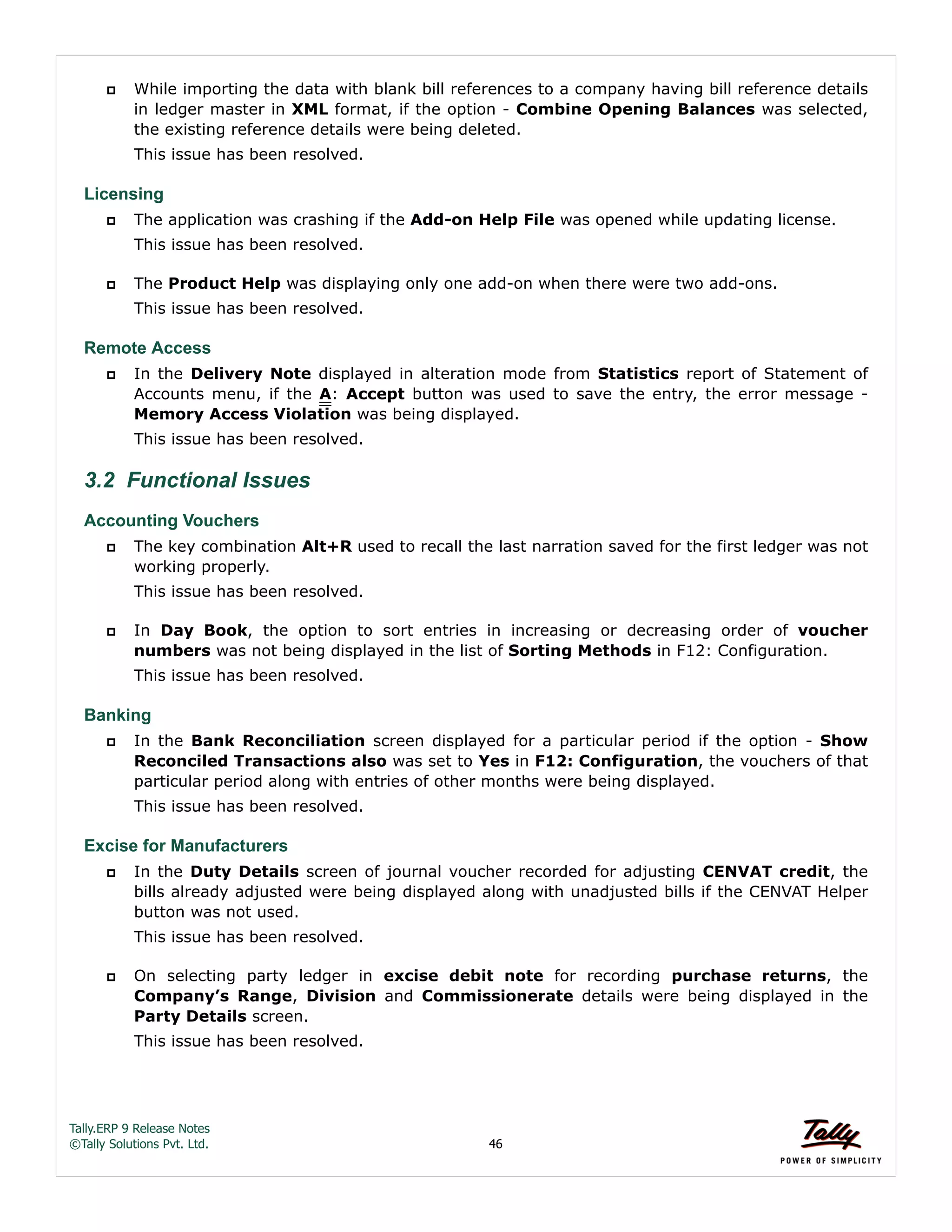 Tally.ERP 9 Release Notes 
©Tally Solutions Pvt. Ltd. 46 
 While importing the data with blank bill references to a company having bill reference details 
in ledger master in XML format, if the option - Combine Opening Balances was selected, 
the existing reference details were being deleted. 
This issue has been resolved. 
Licensing 
 The application was crashing if the Add-on Help File was opened while updating license. 
This issue has been resolved. 
 The Product Help was displaying only one add-on when there were two add-ons. 
This issue has been resolved. 
Remote Access 
 In the Delivery Note displayed in alteration mode from Statistics report of Statement of 
Accounts menu, if the A: Accept button was used to save the entry, the error message - 
Memory Access Violation was being displayed. 
This issue has been resolved. 
3.2 Functional Issues 
Accounting Vouchers 
 The key combination Alt+R used to recall the last narration saved for the first ledger was not 
working properly. 
This issue has been resolved. 
 In Day Book, the option to sort entries in increasing or decreasing order of voucher 
numbers was not being displayed in the list of Sorting Methods in F12: Configuration. 
This issue has been resolved. 
Banking 
 In the Bank Reconciliation screen displayed for a particular period if the option - Show 
Reconciled Transactions also was set to Yes in F12: Configuration, the vouchers of that 
particular period along with entries of other months were being displayed. 
This issue has been resolved. 
Excise for Manufacturers 
 In the Duty Details screen of journal voucher recorded for adjusting CENVAT credit, the 
bills already adjusted were being displayed along with unadjusted bills if the CENVAT Helper 
button was not used. 
This issue has been resolved. 
 On selecting party ledger in excise debit note for recording purchase returns, the 
Company’s Range, Division and Commissionerate details were being displayed in the 
Party Details screen. 
This issue has been resolved. 
 