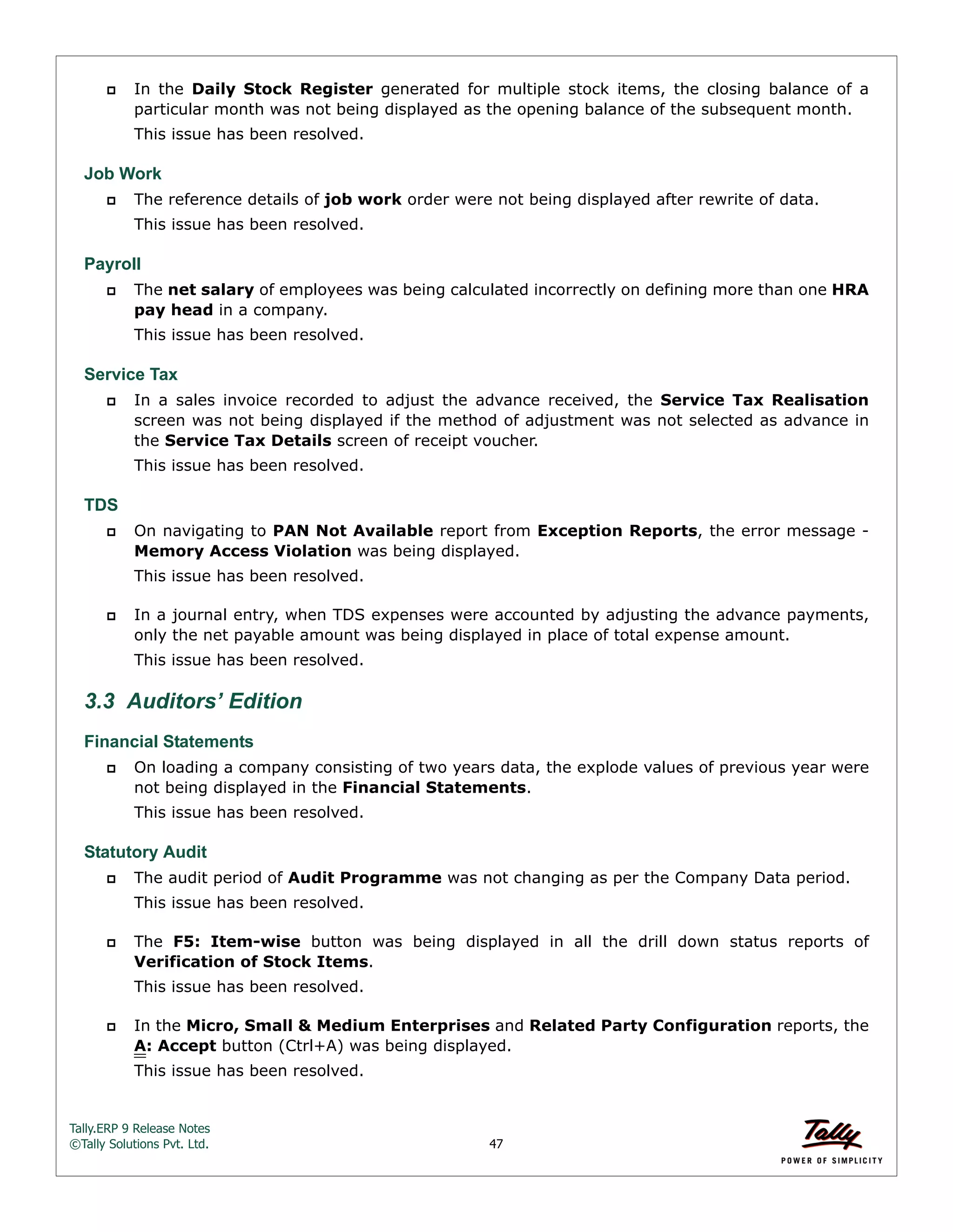 Tally.ERP 9 Release Notes 
©Tally Solutions Pvt. Ltd. 47 
 In the Daily Stock Register generated for multiple stock items, the closing balance of a 
particular month was not being displayed as the opening balance of the subsequent month. 
This issue has been resolved. 
Job Work 
 The reference details of job work order were not being displayed after rewrite of data. 
This issue has been resolved. 
Payroll 
 The net salary of employees was being calculated incorrectly on defining more than one HRA 
pay head in a company. 
This issue has been resolved. 
Service Tax 
 In a sales invoice recorded to adjust the advance received, the Service Tax Realisation 
screen was not being displayed if the method of adjustment was not selected as advance in 
the Service Tax Details screen of receipt voucher. 
This issue has been resolved. 
TDS 
 On navigating to PAN Not Available report from Exception Reports, the error message - 
Memory Access Violation was being displayed. 
This issue has been resolved. 
 In a journal entry, when TDS expenses were accounted by adjusting the advance payments, 
only the net payable amount was being displayed in place of total expense amount. 
This issue has been resolved. 
3.3 Auditors’ Edition 
Financial Statements 
 On loading a company consisting of two years data, the explode values of previous year were 
not being displayed in the Financial Statements. 
This issue has been resolved. 
Statutory Audit 
 The audit period of Audit Programme was not changing as per the Company Data period. 
This issue has been resolved. 
 The F5: Item-wise button was being displayed in all the drill down status reports of 
Verification of Stock Items. 
This issue has been resolved. 
 In the Micro, Small & Medium Enterprises and Related Party Configuration reports, the 
A: Accept button (Ctrl+A) was being displayed. 
This issue has been resolved. 
 