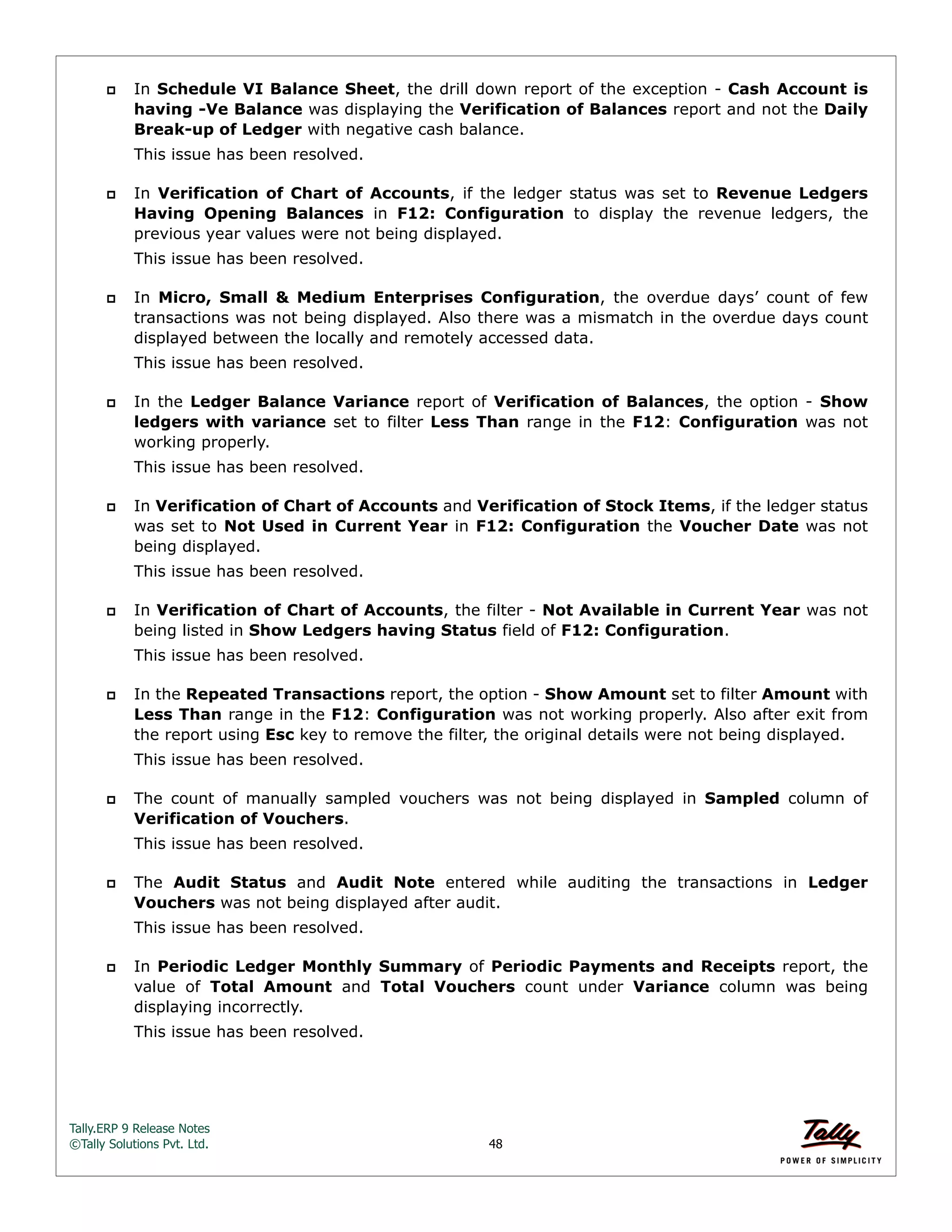 Tally.ERP 9 Release Notes 
©Tally Solutions Pvt. Ltd. 48 
 In Schedule VI Balance Sheet, the drill down report of the exception - Cash Account is 
having -Ve Balance was displaying the Verification of Balances report and not the Daily 
Break-up of Ledger with negative cash balance. 
This issue has been resolved. 
 In Verification of Chart of Accounts, if the ledger status was set to Revenue Ledgers 
Having Opening Balances in F12: Configuration to display the revenue ledgers, the 
previous year values were not being displayed. 
This issue has been resolved. 
 In Micro, Small & Medium Enterprises Configuration, the overdue days’ count of few 
transactions was not being displayed. Also there was a mismatch in the overdue days count 
displayed between the locally and remotely accessed data. 
This issue has been resolved. 
 In the Ledger Balance Variance report of Verification of Balances, the option - Show 
ledgers with variance set to filter Less Than range in the F12: Configuration was not 
working properly. 
This issue has been resolved. 
 In Verification of Chart of Accounts and Verification of Stock Items, if the ledger status 
was set to Not Used in Current Year in F12: Configuration the Voucher Date was not 
being displayed. 
This issue has been resolved. 
 In Verification of Chart of Accounts, the filter - Not Available in Current Year was not 
being listed in Show Ledgers having Status field of F12: Configuration. 
This issue has been resolved. 
 In the Repeated Transactions report, the option - Show Amount set to filter Amount with 
Less Than range in the F12: Configuration was not working properly. Also after exit from 
the report using Esc key to remove the filter, the original details were not being displayed. 
This issue has been resolved. 
 The count of manually sampled vouchers was not being displayed in Sampled column of 
Verification of Vouchers. 
This issue has been resolved. 
 The Audit Status and Audit Note entered while auditing the transactions in Ledger 
Vouchers was not being displayed after audit. 
This issue has been resolved. 
 In Periodic Ledger Monthly Summary of Periodic Payments and Receipts report, the 
value of Total Amount and Total Vouchers count under Variance column was being 
displaying incorrectly. 
This issue has been resolved. 
 