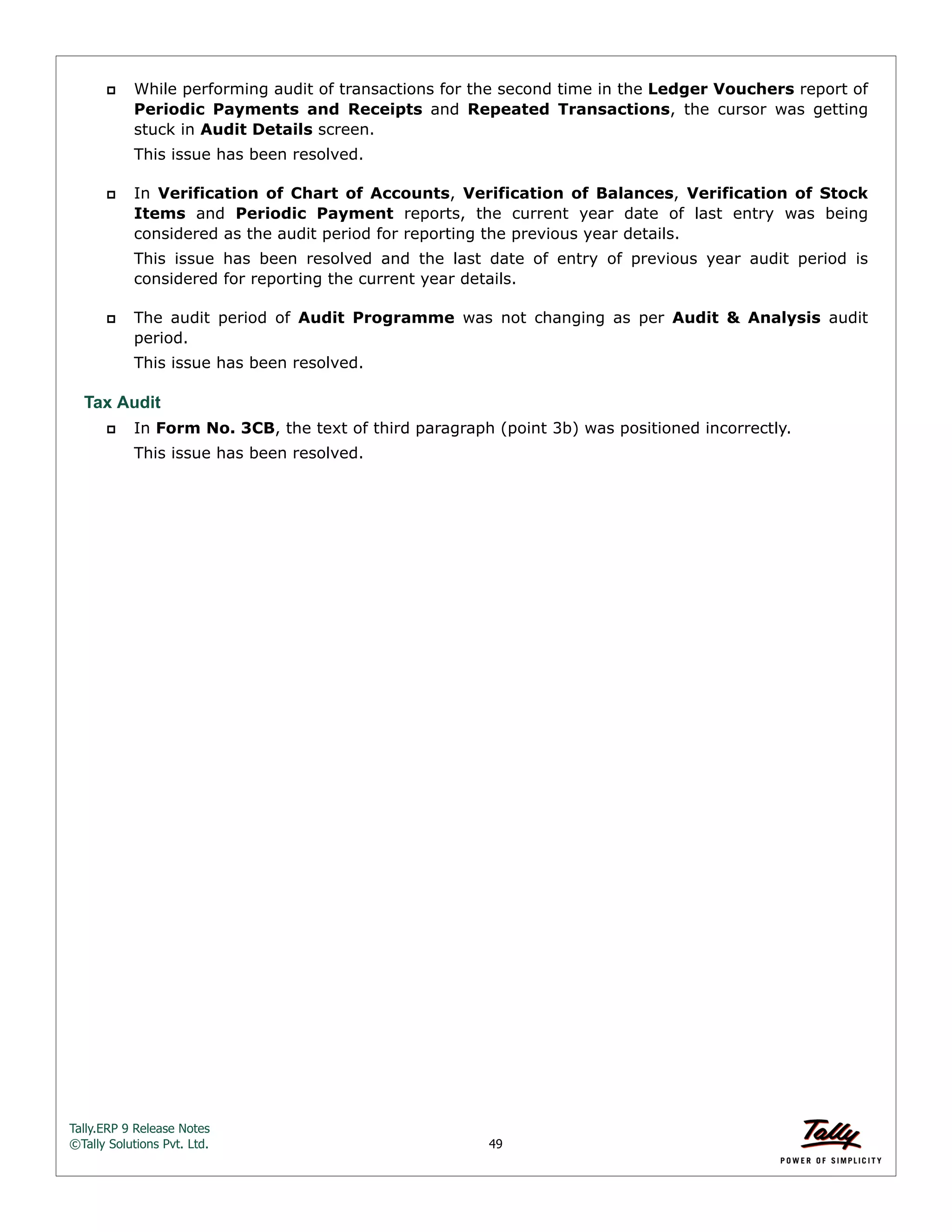 Tally.ERP 9 Release Notes 
©Tally Solutions Pvt. Ltd. 49 
 While performing audit of transactions for the second time in the Ledger Vouchers report of 
Periodic Payments and Receipts and Repeated Transactions, the cursor was getting 
stuck in Audit Details screen. 
This issue has been resolved. 
 In Verification of Chart of Accounts, Verification of Balances, Verification of Stock 
Items and Periodic Payment reports, the current year date of last entry was being 
considered as the audit period for reporting the previous year details. 
This issue has been resolved and the last date of entry of previous year audit period is 
considered for reporting the current year details. 
 The audit period of Audit Programme was not changing as per Audit & Analysis audit 
period. 
This issue has been resolved. 
Tax Audit 
 In Form No. 3CB, the text of third paragraph (point 3b) was positioned incorrectly. 
This issue has been resolved. 
 
