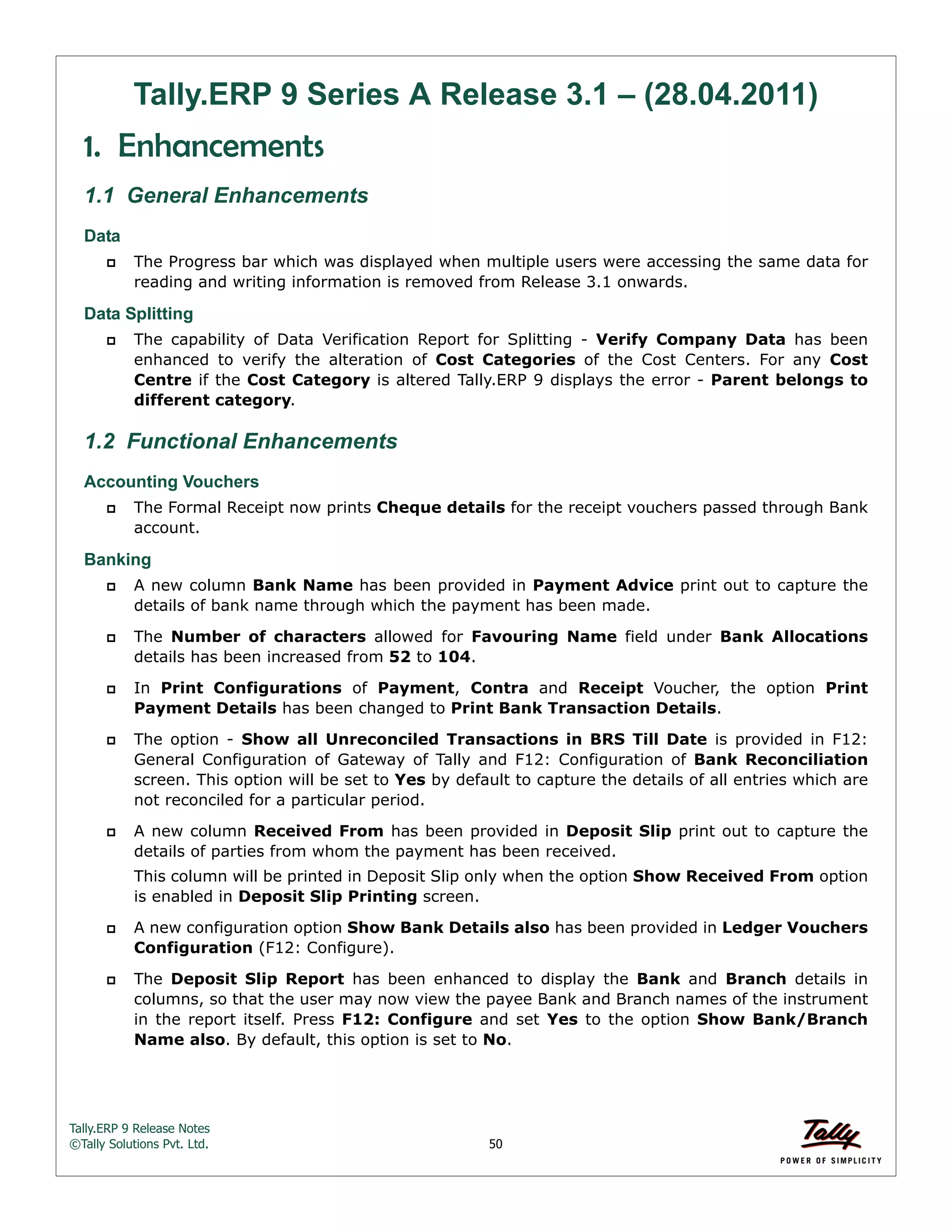 Tally.ERP 9 Release Notes 
©Tally Solutions Pvt. Ltd. 50 
Tally.ERP 9 Series A Release 3.1 – (28.04.2011) 
1. Enhancements 
1.1 General Enhancements 
Data 
 The Progress bar which was displayed when multiple users were accessing the same data for 
reading and writing information is removed from Release 3.1 onwards. 
Data Splitting 
 The capability of Data Verification Report for Splitting - Verify Company Data has been 
enhanced to verify the alteration of Cost Categories of the Cost Centers. For any Cost 
Centre if the Cost Category is altered Tally.ERP 9 displays the error - Parent belongs to 
different category. 
1.2 Functional Enhancements 
Accounting Vouchers 
 The Formal Receipt now prints Cheque details for the receipt vouchers passed through Bank 
account. 
Banking 
 A new column Bank Name has been provided in Payment Advice print out to capture the 
details of bank name through which the payment has been made. 
 The Number of characters allowed for Favouring Name field under Bank Allocations 
details has been increased from 52 to 104. 
 In Print Configurations of Payment, Contra and Receipt Voucher, the option Print 
Payment Details has been changed to Print Bank Transaction Details. 
 The option - Show all Unreconciled Transactions in BRS Till Date is provided in F12: 
General Configuration of Gateway of Tally and F12: Configuration of Bank Reconciliation 
screen. This option will be set to Yes by default to capture the details of all entries which are 
not reconciled for a particular period. 
 A new column Received From has been provided in Deposit Slip print out to capture the 
details of parties from whom the payment has been received. 
This column will be printed in Deposit Slip only when the option Show Received From option 
is enabled in Deposit Slip Printing screen. 
 A new configuration option Show Bank Details also has been provided in Ledger Vouchers 
Configuration (F12: Configure). 
 The Deposit Slip Report has been enhanced to display the Bank and Branch details in 
columns, so that the user may now view the payee Bank and Branch names of the instrument 
in the report itself. Press F12: Configure and set Yes to the option Show Bank/Branch 
Name also. By default, this option is set to No. 
 