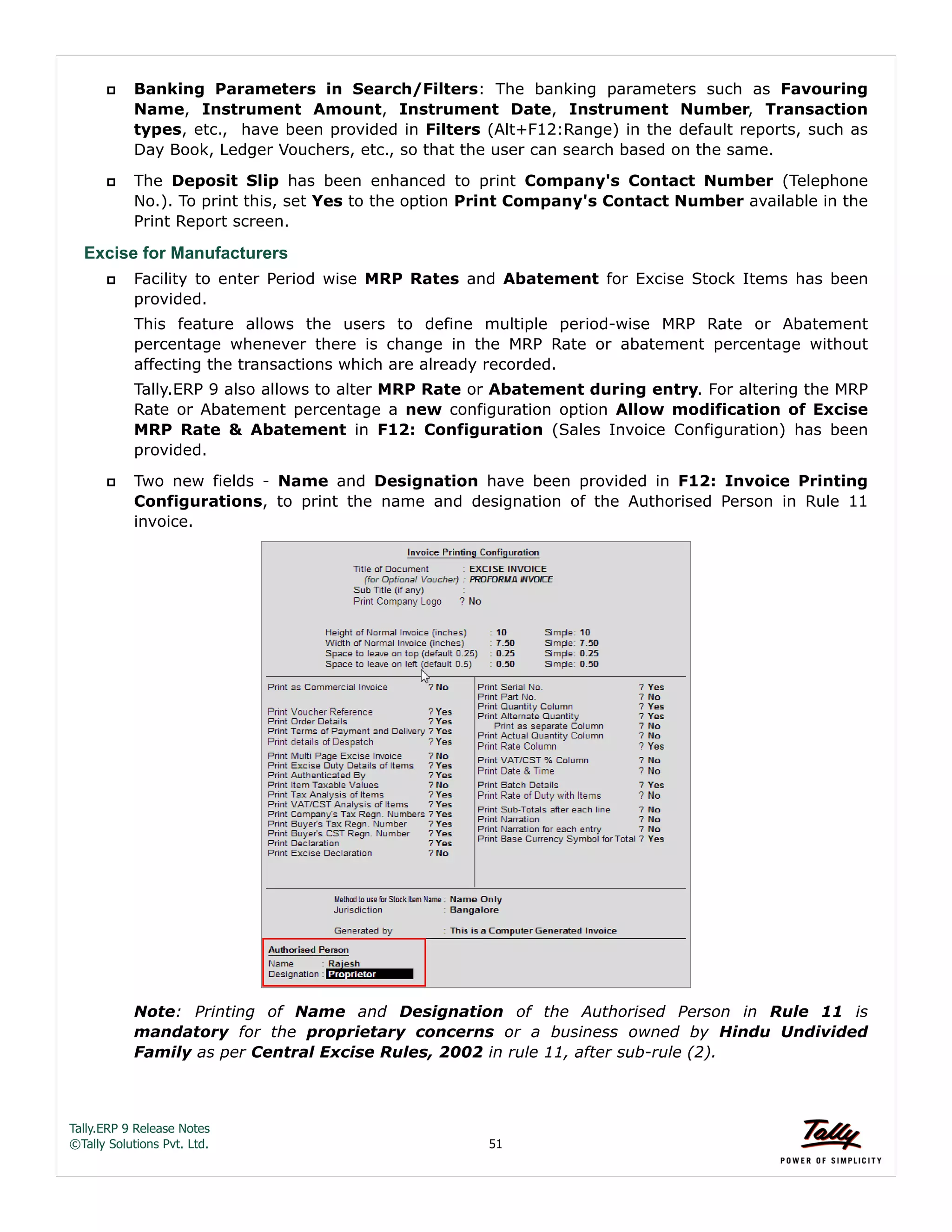 Tally.ERP 9 Release Notes 
©Tally Solutions Pvt. Ltd. 51 
 Banking Parameters in Search/Filters: The banking parameters such as Favouring 
Name, Instrument Amount, Instrument Date, Instrument Number, Transaction 
types, etc., have been provided in Filters (Alt+F12:Range) in the default reports, such as 
Day Book, Ledger Vouchers, etc., so that the user can search based on the same. 
 The Deposit Slip has been enhanced to print Company's Contact Number (Telephone 
No.). To print this, set Yes to the option Print Company's Contact Number available in the 
Print Report screen. 
Excise for Manufacturers 
 Facility to enter Period wise MRP Rates and Abatement for Excise Stock Items has been 
provided. 
This feature allows the users to define multiple period-wise MRP Rate or Abatement 
percentage whenever there is change in the MRP Rate or abatement percentage without 
affecting the transactions which are already recorded. 
Tally.ERP 9 also allows to alter MRP Rate or Abatement during entry. For altering the MRP 
Rate or Abatement percentage a new configuration option Allow modification of Excise 
MRP Rate & Abatement in F12: Configuration (Sales Invoice Configuration) has been 
provided. 
 Two new fields - Name and Designation have been provided in F12: Invoice Printing 
Configurations, to print the name and designation of the Authorised Person in Rule 11 
invoice. 
Note: Printing of Name and Designation of the Authorised Person in Rule 11 is 
mandatory for the proprietary concerns or a business owned by Hindu Undivided 
Family as per Central Excise Rules, 2002 in rule 11, after sub-rule (2). 
 