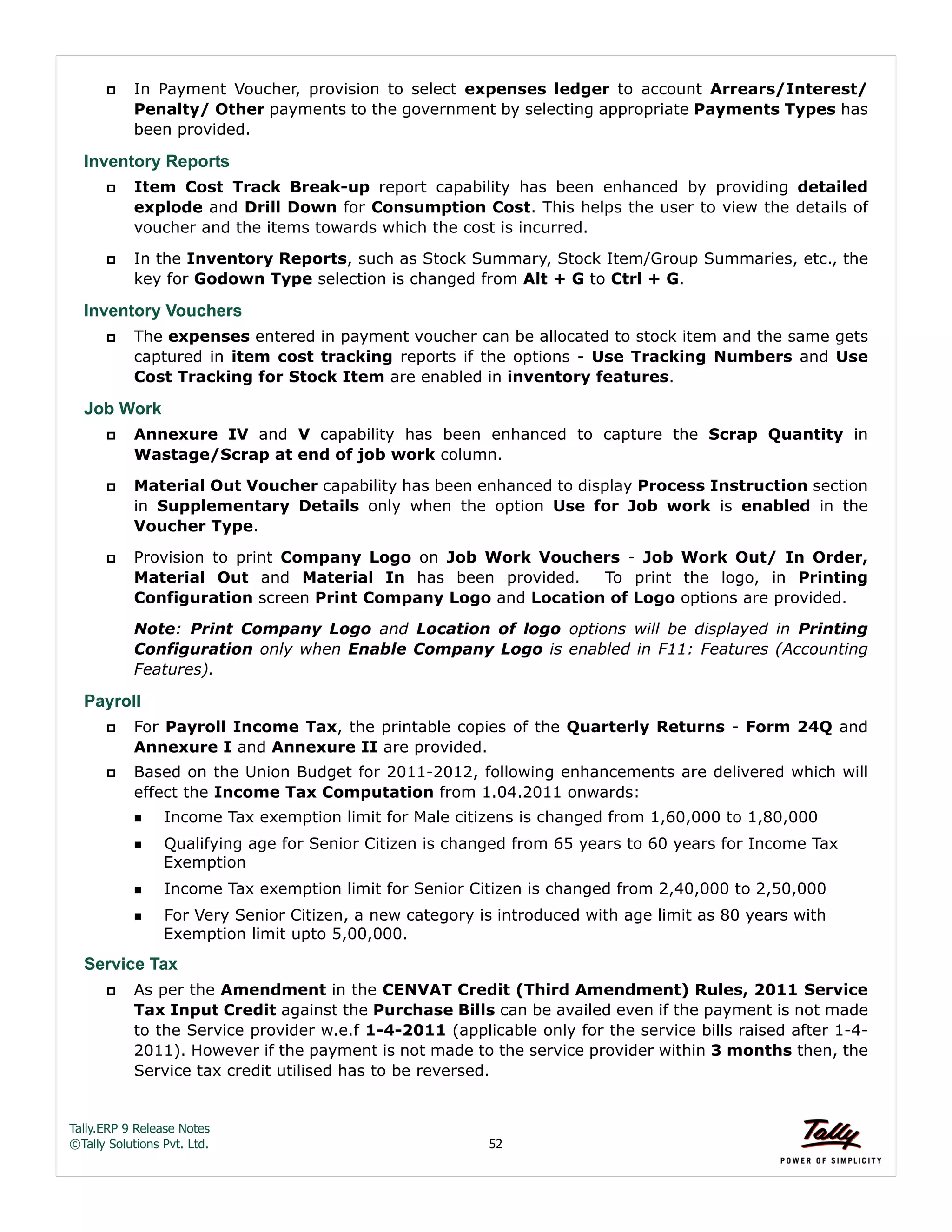 Tally.ERP 9 Release Notes 
©Tally Solutions Pvt. Ltd. 52 
 In Payment Voucher, provision to select expenses ledger to account Arrears/Interest/ 
Penalty/ Other payments to the government by selecting appropriate Payments Types has 
been provided. 
Inventory Reports 
 Item Cost Track Break-up report capability has been enhanced by providing detailed 
explode and Drill Down for Consumption Cost. This helps the user to view the details of 
voucher and the items towards which the cost is incurred. 
 In the Inventory Reports, such as Stock Summary, Stock Item/Group Summaries, etc., the 
key for Godown Type selection is changed from Alt + G to Ctrl + G. 
Inventory Vouchers 
 The expenses entered in payment voucher can be allocated to stock item and the same gets 
captured in item cost tracking reports if the options - Use Tracking Numbers and Use 
Cost Tracking for Stock Item are enabled in inventory features. 
Job Work 
 Annexure IV and V capability has been enhanced to capture the Scrap Quantity in 
Wastage/Scrap at end of job work column. 
 Material Out Voucher capability has been enhanced to display Process Instruction section 
in Supplementary Details only when the option Use for Job work is enabled in the 
Voucher Type. 
 Provision to print Company Logo on Job Work Vouchers - Job Work Out/ In Order, 
Material Out and Material In has been provided. To print the logo, in Printing 
Configuration screen Print Company Logo and Location of Logo options are provided. 
Note: Print Company Logo and Location of logo options will be displayed in Printing 
Configuration only when Enable Company Logo is enabled in F11: Features (Accounting 
Features). 
Payroll 
 For Payroll Income Tax, the printable copies of the Quarterly Returns - Form 24Q and 
Annexure I and Annexure II are provided. 
 Based on the Union Budget for 2011-2012, following enhancements are delivered which will 
effect the Income Tax Computation from 1.04.2011 onwards: 
Income Tax exemption limit for Male citizens is changed from 1,60,000 to 1,80,000 
Qualifying age for Senior Citizen is changed from 65 years to 60 years for Income Tax 
Exemption 
Income Tax exemption limit for Senior Citizen is changed from 2,40,000 to 2,50,000 
For Very Senior Citizen, a new category is introduced with age limit as 80 years with 
Exemption limit upto 5,00,000. 
Service Tax 
 As per the Amendment in the CENVAT Credit (Third Amendment) Rules, 2011 Service 
Tax Input Credit against the Purchase Bills can be availed even if the payment is not made 
to the Service provider w.e.f 1-4-2011 (applicable only for the service bills raised after 1-4- 
2011). However if the payment is not made to the service provider within 3 months then, the 
Service tax credit utilised has to be reversed. 
 