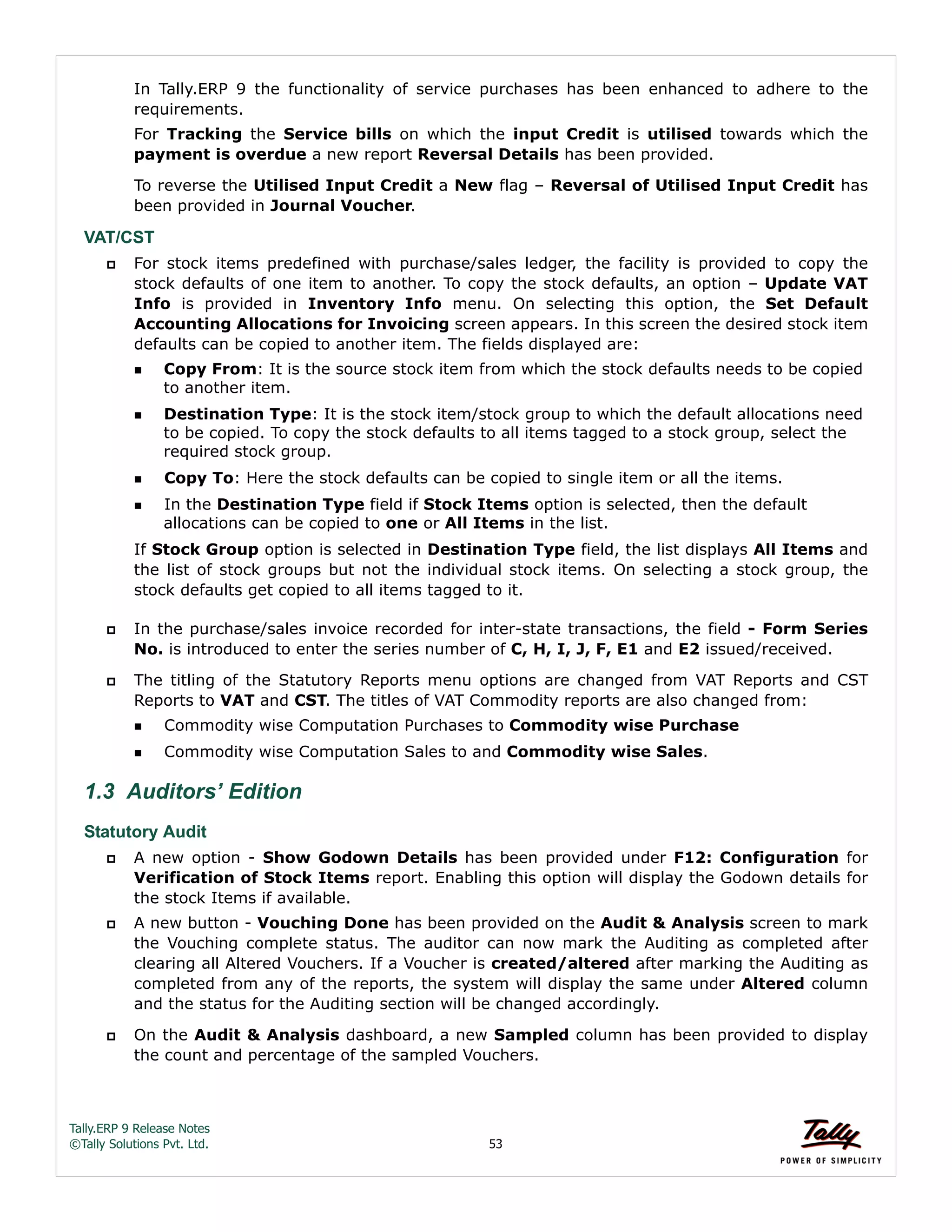Tally.ERP 9 Release Notes 
©Tally Solutions Pvt. Ltd. 53 
In Tally.ERP 9 the functionality of service purchases has been enhanced to adhere to the 
requirements. 
For Tracking the Service bills on which the input Credit is utilised towards which the 
payment is overdue a new report Reversal Details has been provided. 
To reverse the Utilised Input Credit a New flag – Reversal of Utilised Input Credit has 
been provided in Journal Voucher. 
VAT/CST 
 For stock items predefined with purchase/sales ledger, the facility is provided to copy the 
stock defaults of one item to another. To copy the stock defaults, an option – Update VAT 
Info is provided in Inventory Info menu. On selecting this option, the Set Default 
Accounting Allocations for Invoicing screen appears. In this screen the desired stock item 
defaults can be copied to another item. The fields displayed are: 
Copy From: It is the source stock item from which the stock defaults needs to be copied 
to another item. 
Destination Type: It is the stock item/stock group to which the default allocations need 
to be copied. To copy the stock defaults to all items tagged to a stock group, select the 
required stock group. 
Copy To: Here the stock defaults can be copied to single item or all the items. 
In the Destination Type field if Stock Items option is selected, then the default 
allocations can be copied to one or All Items in the list. 
If Stock Group option is selected in Destination Type field, the list displays All Items and 
the list of stock groups but not the individual stock items. On selecting a stock group, the 
stock defaults get copied to all items tagged to it. 
 In the purchase/sales invoice recorded for inter-state transactions, the field - Form Series 
No. is introduced to enter the series number of C, H, I, J, F, E1 and E2 issued/received. 
 The titling of the Statutory Reports menu options are changed from VAT Reports and CST 
Reports to VAT and CST. The titles of VAT Commodity reports are also changed from: 
Commodity wise Computation Purchases to Commodity wise Purchase 
Commodity wise Computation Sales to and Commodity wise Sales. 
1.3 Auditors’ Edition 
Statutory Audit 
 A new option - Show Godown Details has been provided under F12: Configuration for 
Verification of Stock Items report. Enabling this option will display the Godown details for 
the stock Items if available. 
 A new button - Vouching Done has been provided on the Audit & Analysis screen to mark 
the Vouching complete status. The auditor can now mark the Auditing as completed after 
clearing all Altered Vouchers. If a Voucher is created/altered after marking the Auditing as 
completed from any of the reports, the system will display the same under Altered column 
and the status for the Auditing section will be changed accordingly. 
 On the Audit & Analysis dashboard, a new Sampled column has been provided to display 
the count and percentage of the sampled Vouchers. 
 