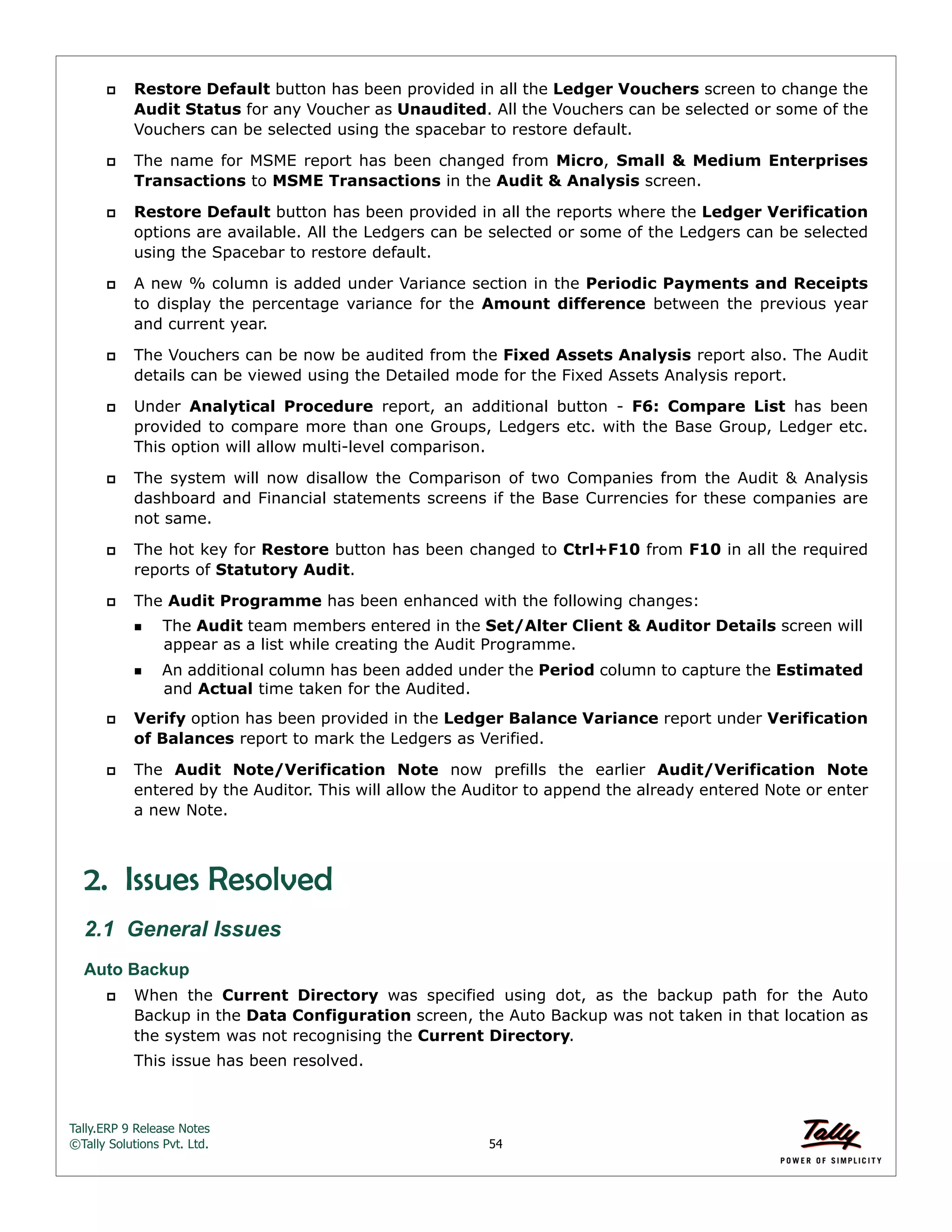 Tally.ERP 9 Release Notes 
©Tally Solutions Pvt. Ltd. 54 
 Restore Default button has been provided in all the Ledger Vouchers screen to change the 
Audit Status for any Voucher as Unaudited. All the Vouchers can be selected or some of the 
Vouchers can be selected using the spacebar to restore default. 
 The name for MSME report has been changed from Micro, Small & Medium Enterprises 
Transactions to MSME Transactions in the Audit & Analysis screen. 
 Restore Default button has been provided in all the reports where the Ledger Verification 
options are available. All the Ledgers can be selected or some of the Ledgers can be selected 
using the Spacebar to restore default. 
 A new % column is added under Variance section in the Periodic Payments and Receipts 
to display the percentage variance for the Amount difference between the previous year 
and current year. 
 The Vouchers can be now be audited from the Fixed Assets Analysis report also. The Audit 
details can be viewed using the Detailed mode for the Fixed Assets Analysis report. 
 Under Analytical Procedure report, an additional button - F6: Compare List has been 
provided to compare more than one Groups, Ledgers etc. with the Base Group, Ledger etc. 
This option will allow multi-level comparison. 
 The system will now disallow the Comparison of two Companies from the Audit & Analysis 
dashboard and Financial statements screens if the Base Currencies for these companies are 
not same. 
 The hot key for Restore button has been changed to Ctrl+F10 from F10 in all the required 
reports of Statutory Audit. 
 The Audit Programme has been enhanced with the following changes: 
The Audit team members entered in the Set/Alter Client & Auditor Details screen will 
appear as a list while creating the Audit Programme. 
An additional column has been added under the Period column to capture the Estimated 
and Actual time taken for the Audited. 
 Verify option has been provided in the Ledger Balance Variance report under Verification 
of Balances report to mark the Ledgers as Verified. 
 The Audit Note/Verification Note now prefills the earlier Audit/Verification Note 
entered by the Auditor. This will allow the Auditor to append the already entered Note or enter 
a new Note. 
2. Issues Resolved 
2.1 General Issues 
Auto Backup 
 When the Current Directory was specified using dot, as the backup path for the Auto 
Backup in the Data Configuration screen, the Auto Backup was not taken in that location as 
the system was not recognising the Current Directory. 
This issue has been resolved. 
 