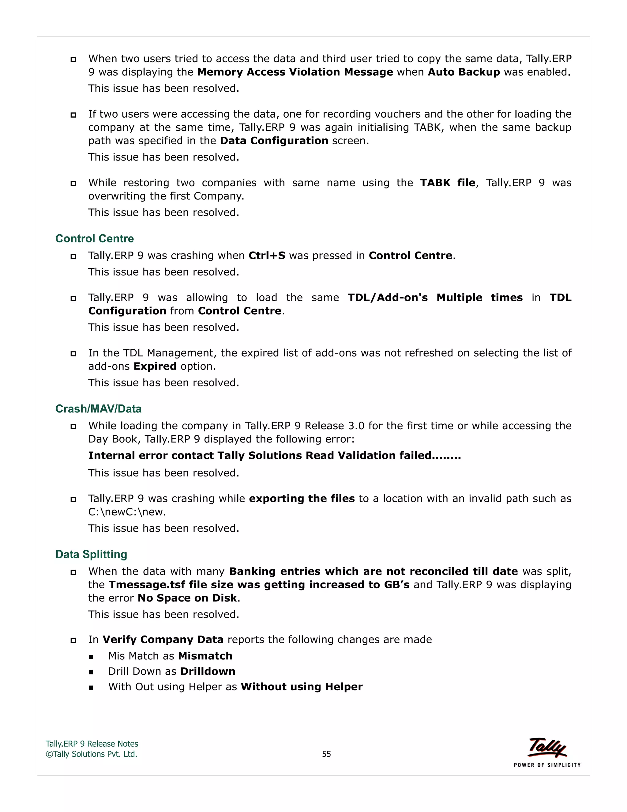 Tally.ERP 9 Release Notes 
©Tally Solutions Pvt. Ltd. 55 
 When two users tried to access the data and third user tried to copy the same data, Tally.ERP 
9 was displaying the Memory Access Violation Message when Auto Backup was enabled. 
This issue has been resolved. 
 If two users were accessing the data, one for recording vouchers and the other for loading the 
company at the same time, Tally.ERP 9 was again initialising TABK, when the same backup 
path was specified in the Data Configuration screen. 
This issue has been resolved. 
 While restoring two companies with same name using the TABK file, Tally.ERP 9 was 
overwriting the first Company. 
This issue has been resolved. 
Control Centre 
 Tally.ERP 9 was crashing when Ctrl+S was pressed in Control Centre. 
This issue has been resolved. 
 Tally.ERP 9 was allowing to load the same TDL/Add-on's Multiple times in TDL 
Configuration from Control Centre. 
This issue has been resolved. 
 In the TDL Management, the expired list of add-ons was not refreshed on selecting the list of 
add-ons Expired option. 
This issue has been resolved. 
Crash/MAV/Data 
 While loading the company in Tally.ERP 9 Release 3.0 for the first time or while accessing the 
Day Book, Tally.ERP 9 displayed the following error: 
Internal error contact Tally Solutions Read Validation failed........ 
This issue has been resolved. 
 Tally.ERP 9 was crashing while exporting the files to a location with an invalid path such as 
C:newC:new. 
This issue has been resolved. 
Data Splitting 
 When the data with many Banking entries which are not reconciled till date was split, 
the Tmessage.tsf file size was getting increased to GB’s and Tally.ERP 9 was displaying 
the error No Space on Disk. 
This issue has been resolved. 
 In Verify Company Data reports the following changes are made 
Mis Match as Mismatch 
Drill Down as Drilldown 
With Out using Helper as Without using Helper 
 