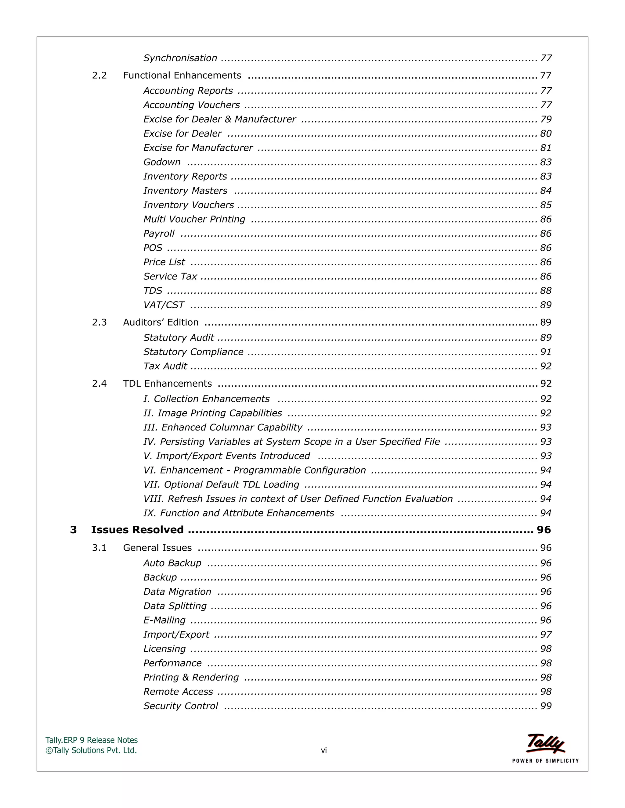 Tally.ERP 9 Release Notes 
©Tally Solutions Pvt. Ltd. vi 
Synchronisation ............................................................................................... 77 
2.2 Functional Enhancements ....................................................................................... 77 
Accounting Reports .......................................................................................... 77 
Accounting Vouchers ........................................................................................ 77 
Excise for Dealer & Manufacturer ....................................................................... 79 
Excise for Dealer ............................................................................................. 80 
Excise for Manufacturer .................................................................................... 81 
Godown ......................................................................................................... 83 
Inventory Reports ............................................................................................ 83 
Inventory Masters ........................................................................................... 84 
Inventory Vouchers .......................................................................................... 85 
Multi Voucher Printing ...................................................................................... 86 
Payroll ........................................................................................................... 86 
POS ............................................................................................................... 86 
Price List ........................................................................................................ 86 
Service Tax ..................................................................................................... 86 
TDS ............................................................................................................... 88 
VAT/CST ........................................................................................................ 89 
2.3 Auditors’ Edition .................................................................................................... 89 
Statutory Audit ................................................................................................ 89 
Statutory Compliance ....................................................................................... 91 
Tax Audit ........................................................................................................ 92 
2.4 TDL Enhancements ................................................................................................ 92 
I. Collection Enhancements .............................................................................. 92 
II. Image Printing Capabilities ........................................................................... 92 
III. Enhanced Columnar Capability ..................................................................... 93 
IV. Persisting Variables at System Scope in a User Specified File ............................ 93 
V. Import/Export Events Introduced .................................................................. 93 
VI. Enhancement - Programmable Configuration .................................................. 94 
VII. Optional Default TDL Loading ...................................................................... 94 
VIII. Refresh Issues in context of User Defined Function Evaluation ........................ 94 
IX. Function and Attribute Enhancements ........................................................... 94 
3 Issues Resolved .............................................................................................. 96 
3.1 General Issues ...................................................................................................... 96 
Auto Backup ................................................................................................... 96 
Backup ........................................................................................................... 96 
Data Migration ................................................................................................ 96 
Data Splitting .................................................................................................. 96 
E-Mailing ........................................................................................................ 96 
Import/Export ................................................................................................. 97 
Licensing ........................................................................................................ 98 
Performance ................................................................................................... 98 
Printing & Rendering ........................................................................................ 98 
Remote Access ................................................................................................ 98 
Security Control .............................................................................................. 99 
 