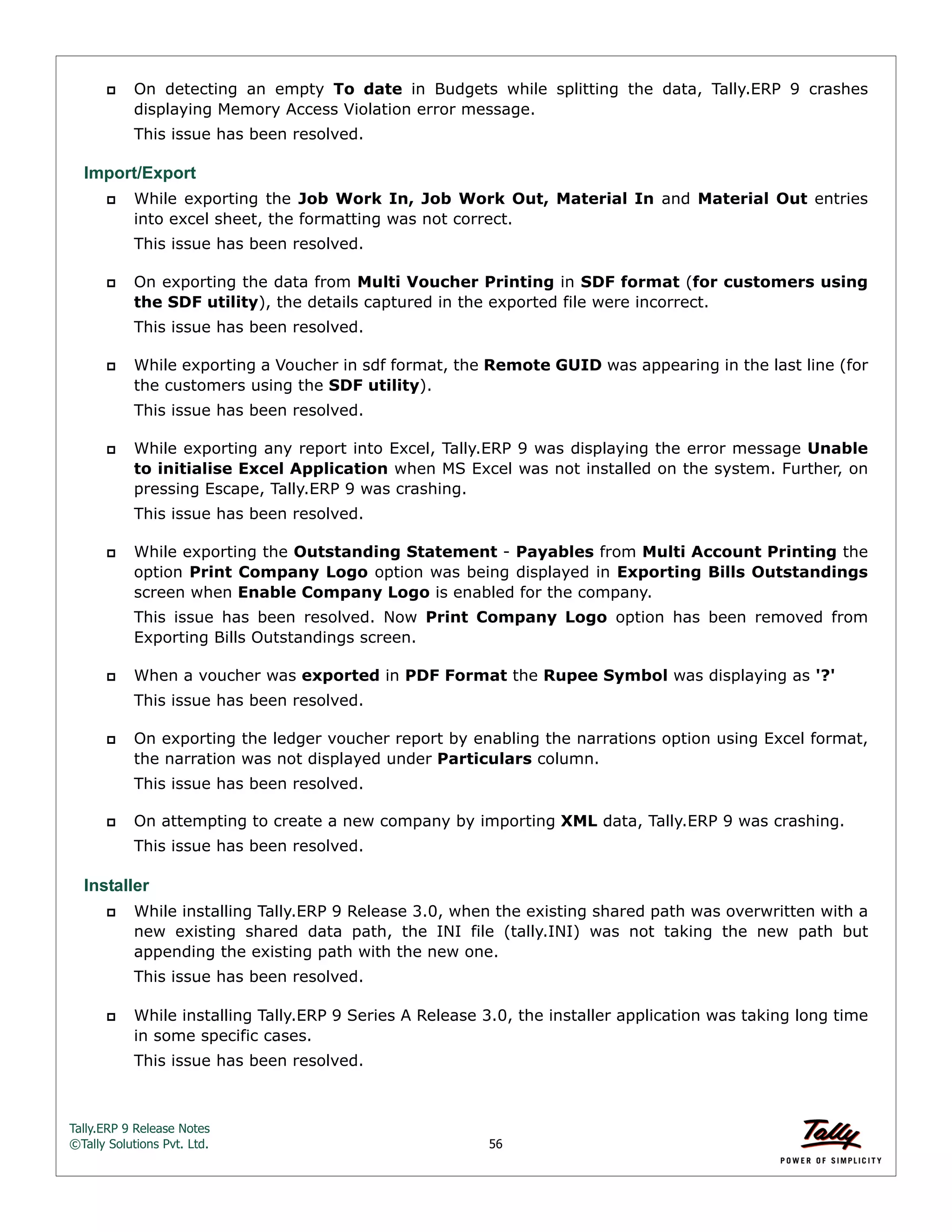 Tally.ERP 9 Release Notes 
©Tally Solutions Pvt. Ltd. 56 
 On detecting an empty To date in Budgets while splitting the data, Tally.ERP 9 crashes 
displaying Memory Access Violation error message. 
This issue has been resolved. 
Import/Export 
 While exporting the Job Work In, Job Work Out, Material In and Material Out entries 
into excel sheet, the formatting was not correct. 
This issue has been resolved. 
 On exporting the data from Multi Voucher Printing in SDF format (for customers using 
the SDF utility), the details captured in the exported file were incorrect. 
This issue has been resolved. 
 While exporting a Voucher in sdf format, the Remote GUID was appearing in the last line (for 
the customers using the SDF utility). 
This issue has been resolved. 
 While exporting any report into Excel, Tally.ERP 9 was displaying the error message Unable 
to initialise Excel Application when MS Excel was not installed on the system. Further, on 
pressing Escape, Tally.ERP 9 was crashing. 
This issue has been resolved. 
 While exporting the Outstanding Statement - Payables from Multi Account Printing the 
option Print Company Logo option was being displayed in Exporting Bills Outstandings 
screen when Enable Company Logo is enabled for the company. 
This issue has been resolved. Now Print Company Logo option has been removed from 
Exporting Bills Outstandings screen. 
 When a voucher was exported in PDF Format the Rupee Symbol was displaying as '?' 
This issue has been resolved. 
 On exporting the ledger voucher report by enabling the narrations option using Excel format, 
the narration was not displayed under Particulars column. 
This issue has been resolved. 
 On attempting to create a new company by importing XML data, Tally.ERP 9 was crashing. 
This issue has been resolved. 
Installer 
 While installing Tally.ERP 9 Release 3.0, when the existing shared path was overwritten with a 
new existing shared data path, the INI file (tally.INI) was not taking the new path but 
appending the existing path with the new one. 
This issue has been resolved. 
 While installing Tally.ERP 9 Series A Release 3.0, the installer application was taking long time 
in some specific cases. 
This issue has been resolved. 
 