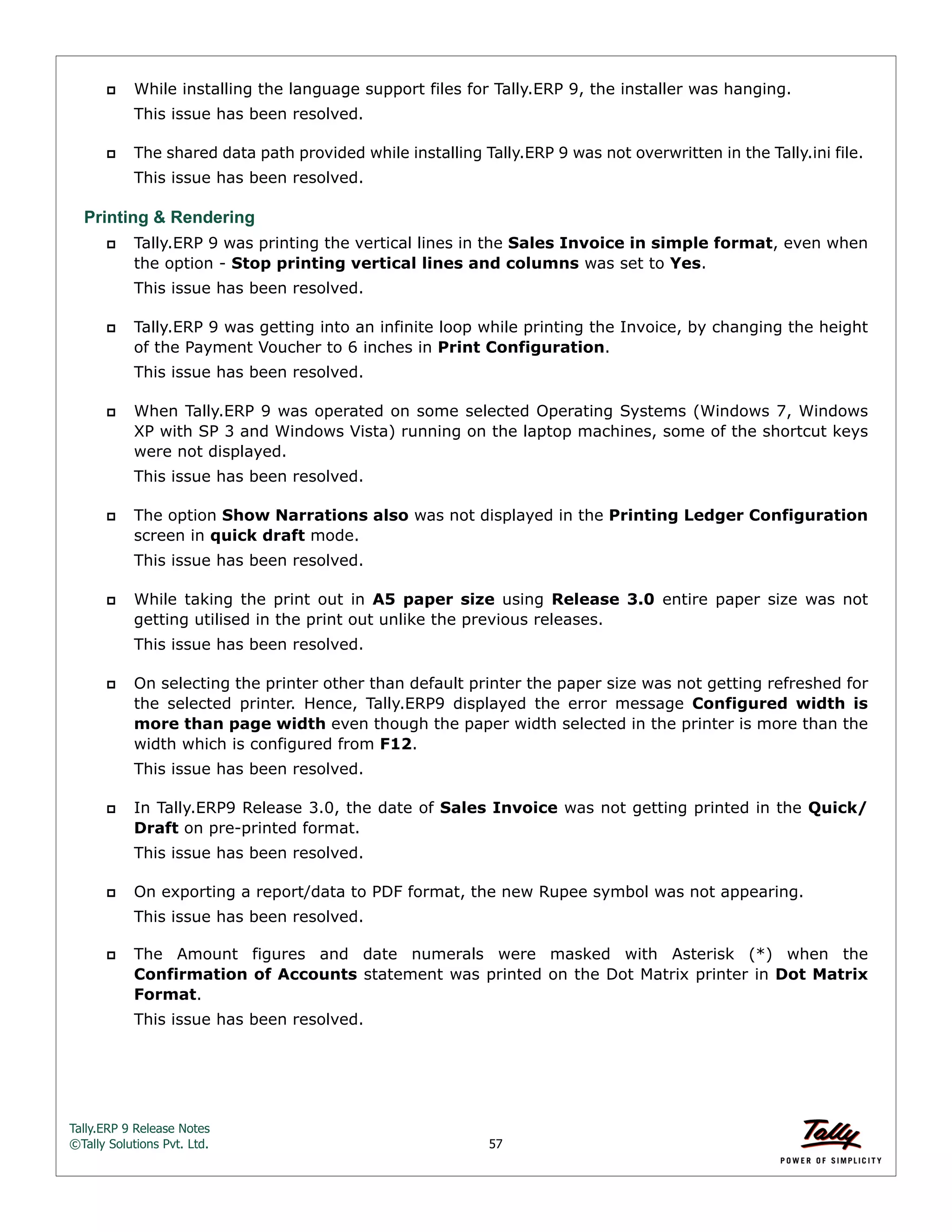 Tally.ERP 9 Release Notes 
©Tally Solutions Pvt. Ltd. 57 
 While installing the language support files for Tally.ERP 9, the installer was hanging. 
This issue has been resolved. 
 The shared data path provided while installing Tally.ERP 9 was not overwritten in the Tally.ini file. 
This issue has been resolved. 
Printing & Rendering 
 Tally.ERP 9 was printing the vertical lines in the Sales Invoice in simple format, even when 
the option - Stop printing vertical lines and columns was set to Yes. 
This issue has been resolved. 
 Tally.ERP 9 was getting into an infinite loop while printing the Invoice, by changing the height 
of the Payment Voucher to 6 inches in Print Configuration. 
This issue has been resolved. 
 When Tally.ERP 9 was operated on some selected Operating Systems (Windows 7, Windows 
XP with SP 3 and Windows Vista) running on the laptop machines, some of the shortcut keys 
were not displayed. 
This issue has been resolved. 
 The option Show Narrations also was not displayed in the Printing Ledger Configuration 
screen in quick draft mode. 
This issue has been resolved. 
 While taking the print out in A5 paper size using Release 3.0 entire paper size was not 
getting utilised in the print out unlike the previous releases. 
This issue has been resolved. 
 On selecting the printer other than default printer the paper size was not getting refreshed for 
the selected printer. Hence, Tally.ERP9 displayed the error message Configured width is 
more than page width even though the paper width selected in the printer is more than the 
width which is configured from F12. 
This issue has been resolved. 
 In Tally.ERP9 Release 3.0, the date of Sales Invoice was not getting printed in the Quick/ 
Draft on pre-printed format. 
This issue has been resolved. 
 On exporting a report/data to PDF format, the new Rupee symbol was not appearing. 
This issue has been resolved. 
 The Amount figures and date numerals were masked with Asterisk (*) when the 
Confirmation of Accounts statement was printed on the Dot Matrix printer in Dot Matrix 
Format. 
This issue has been resolved. 
 