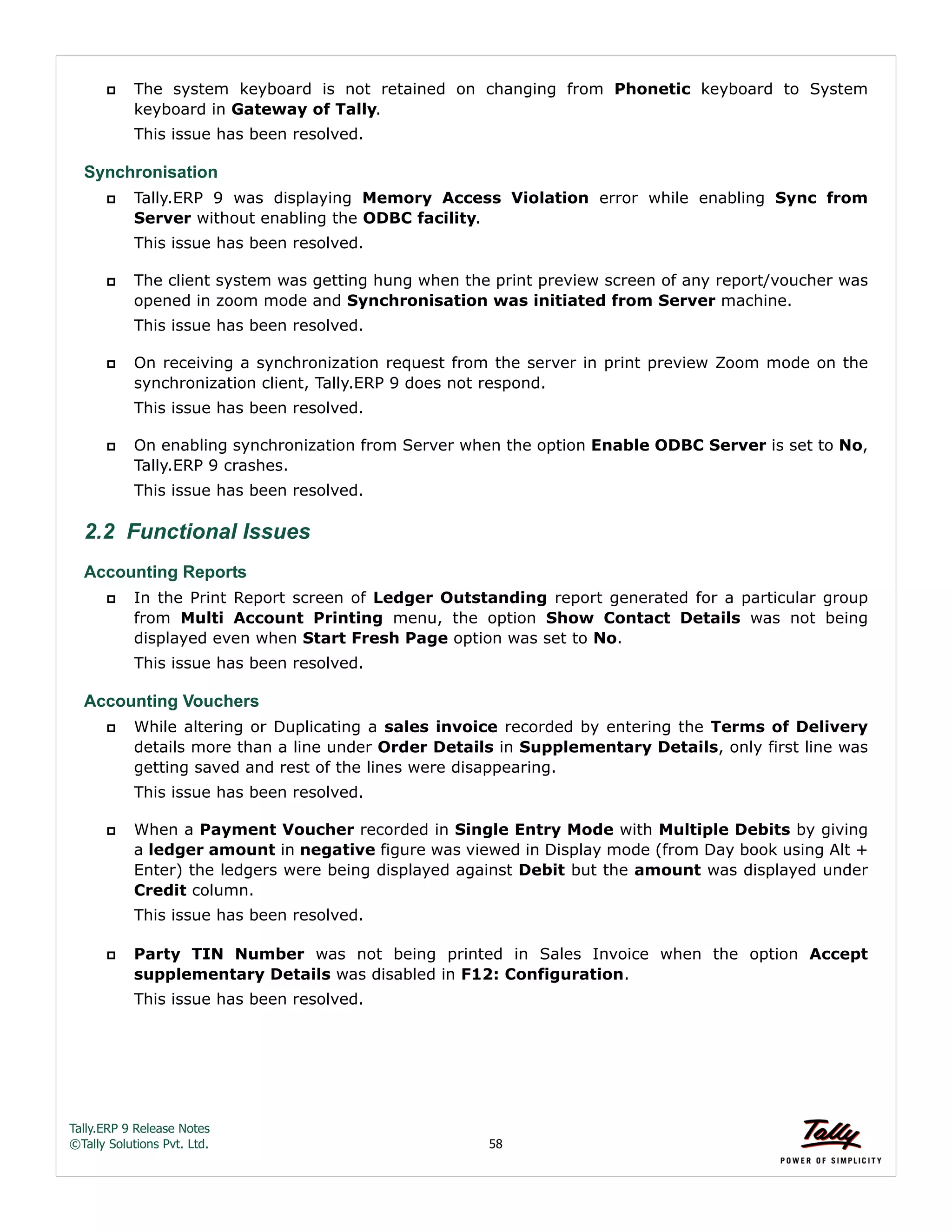 Tally.ERP 9 Release Notes 
©Tally Solutions Pvt. Ltd. 58 
 The system keyboard is not retained on changing from Phonetic keyboard to System 
keyboard in Gateway of Tally. 
This issue has been resolved. 
Synchronisation 
 Tally.ERP 9 was displaying Memory Access Violation error while enabling Sync from 
Server without enabling the ODBC facility. 
This issue has been resolved. 
 The client system was getting hung when the print preview screen of any report/voucher was 
opened in zoom mode and Synchronisation was initiated from Server machine. 
This issue has been resolved. 
 On receiving a synchronization request from the server in print preview Zoom mode on the 
synchronization client, Tally.ERP 9 does not respond. 
This issue has been resolved. 
 On enabling synchronization from Server when the option Enable ODBC Server is set to No, 
Tally.ERP 9 crashes. 
This issue has been resolved. 
2.2 Functional Issues 
Accounting Reports 
 In the Print Report screen of Ledger Outstanding report generated for a particular group 
from Multi Account Printing menu, the option Show Contact Details was not being 
displayed even when Start Fresh Page option was set to No. 
This issue has been resolved. 
Accounting Vouchers 
 While altering or Duplicating a sales invoice recorded by entering the Terms of Delivery 
details more than a line under Order Details in Supplementary Details, only first line was 
getting saved and rest of the lines were disappearing. 
This issue has been resolved. 
 When a Payment Voucher recorded in Single Entry Mode with Multiple Debits by giving 
a ledger amount in negative figure was viewed in Display mode (from Day book using Alt + 
Enter) the ledgers were being displayed against Debit but the amount was displayed under 
Credit column. 
This issue has been resolved. 
 Party TIN Number was not being printed in Sales Invoice when the option Accept 
supplementary Details was disabled in F12: Configuration. 
This issue has been resolved. 
 