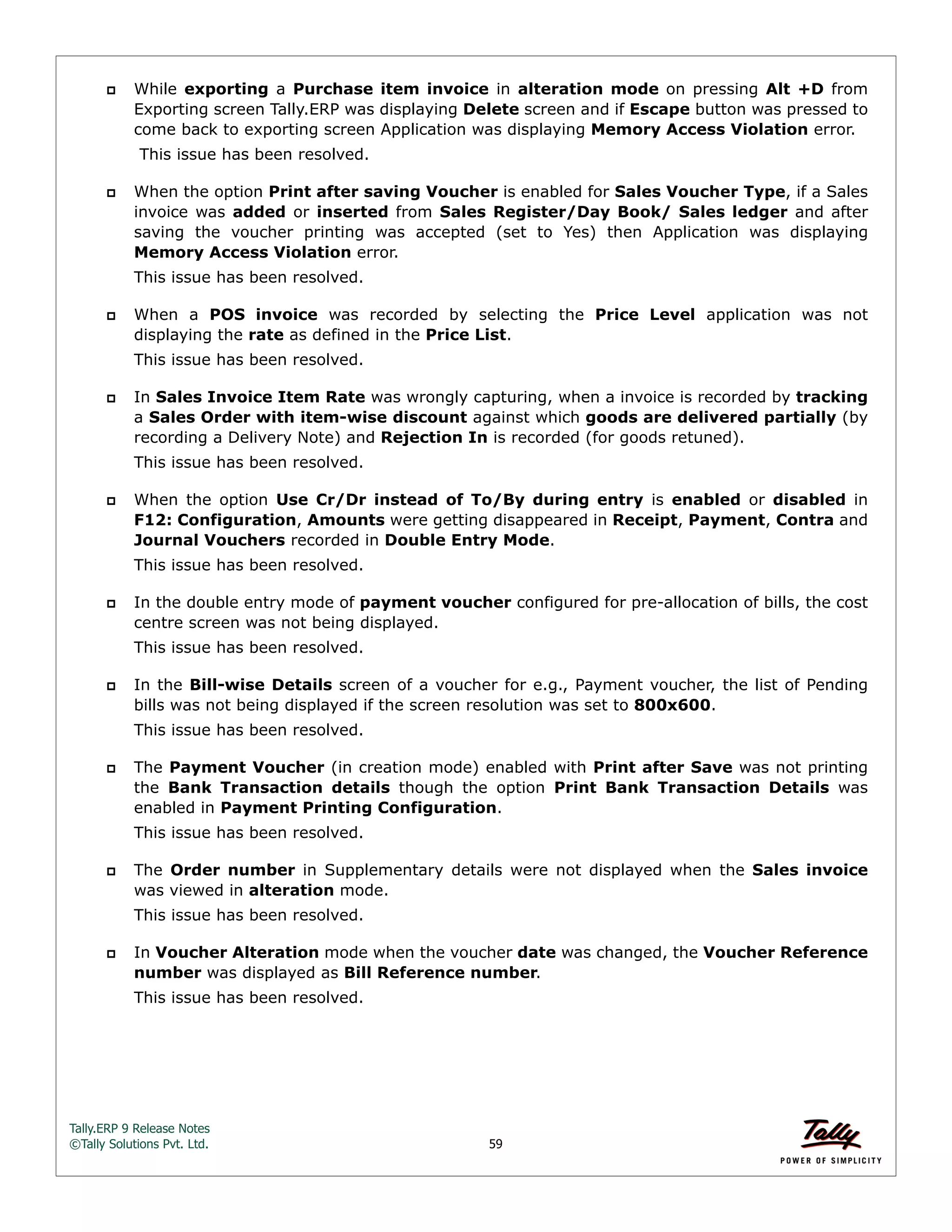 Tally.ERP 9 Release Notes 
©Tally Solutions Pvt. Ltd. 59 
 While exporting a Purchase item invoice in alteration mode on pressing Alt +D from 
Exporting screen Tally.ERP was displaying Delete screen and if Escape button was pressed to 
come back to exporting screen Application was displaying Memory Access Violation error. 
This issue has been resolved. 
 When the option Print after saving Voucher is enabled for Sales Voucher Type, if a Sales 
invoice was added or inserted from Sales Register/Day Book/ Sales ledger and after 
saving the voucher printing was accepted (set to Yes) then Application was displaying 
Memory Access Violation error. 
This issue has been resolved. 
 When a POS invoice was recorded by selecting the Price Level application was not 
displaying the rate as defined in the Price List. 
This issue has been resolved. 
 In Sales Invoice Item Rate was wrongly capturing, when a invoice is recorded by tracking 
a Sales Order with item-wise discount against which goods are delivered partially (by 
recording a Delivery Note) and Rejection In is recorded (for goods retuned). 
This issue has been resolved. 
 When the option Use Cr/Dr instead of To/By during entry is enabled or disabled in 
F12: Configuration, Amounts were getting disappeared in Receipt, Payment, Contra and 
Journal Vouchers recorded in Double Entry Mode. 
This issue has been resolved. 
 In the double entry mode of payment voucher configured for pre-allocation of bills, the cost 
centre screen was not being displayed. 
This issue has been resolved. 
 In the Bill-wise Details screen of a voucher for e.g., Payment voucher, the list of Pending 
bills was not being displayed if the screen resolution was set to 800x600. 
This issue has been resolved. 
 The Payment Voucher (in creation mode) enabled with Print after Save was not printing 
the Bank Transaction details though the option Print Bank Transaction Details was 
enabled in Payment Printing Configuration. 
This issue has been resolved. 
 The Order number in Supplementary details were not displayed when the Sales invoice 
was viewed in alteration mode. 
This issue has been resolved. 
 In Voucher Alteration mode when the voucher date was changed, the Voucher Reference 
number was displayed as Bill Reference number. 
This issue has been resolved. 
 