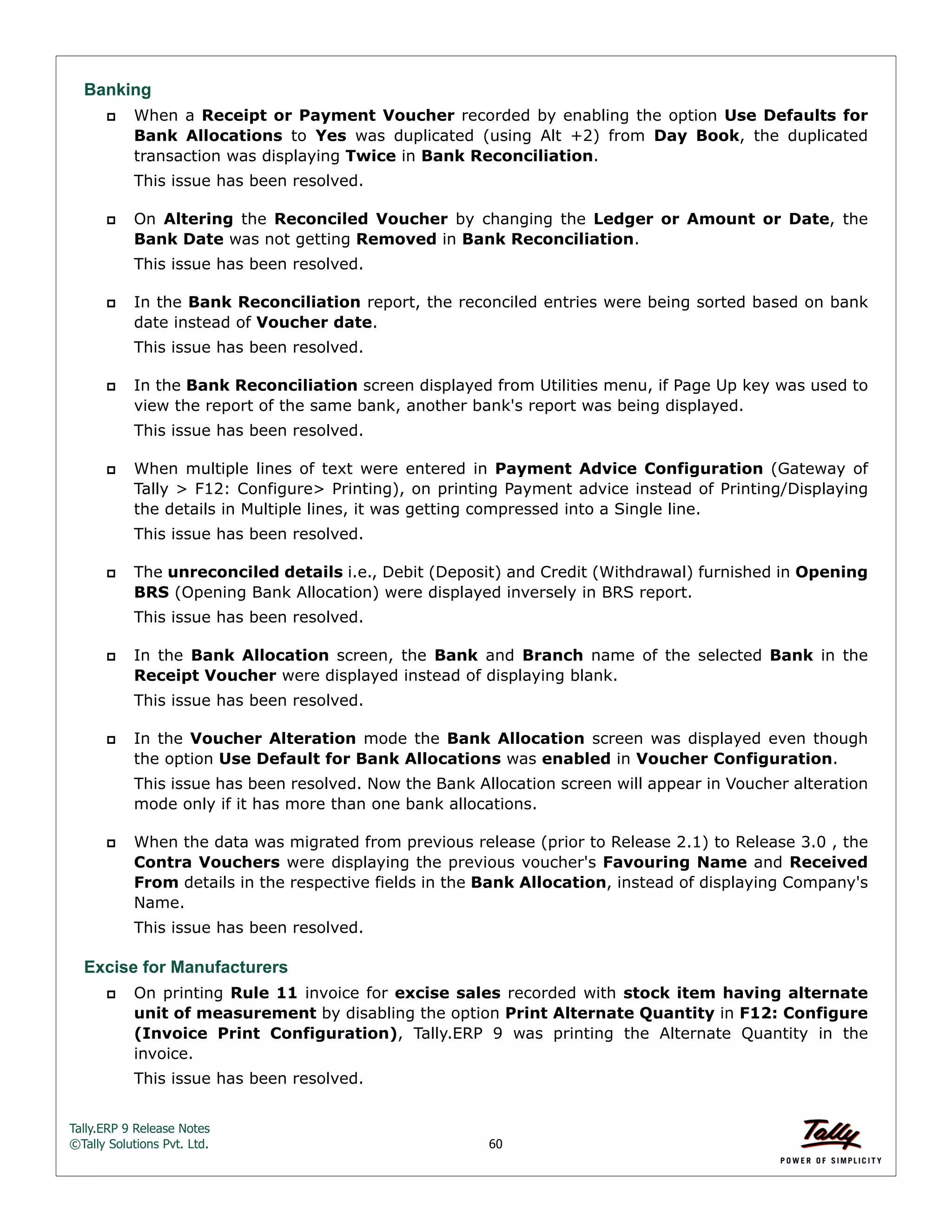 Tally.ERP 9 Release Notes 
©Tally Solutions Pvt. Ltd. 60 
Banking 
 When a Receipt or Payment Voucher recorded by enabling the option Use Defaults for 
Bank Allocations to Yes was duplicated (using Alt +2) from Day Book, the duplicated 
transaction was displaying Twice in Bank Reconciliation. 
This issue has been resolved. 
 On Altering the Reconciled Voucher by changing the Ledger or Amount or Date, the 
Bank Date was not getting Removed in Bank Reconciliation. 
This issue has been resolved. 
 In the Bank Reconciliation report, the reconciled entries were being sorted based on bank 
date instead of Voucher date. 
This issue has been resolved. 
 In the Bank Reconciliation screen displayed from Utilities menu, if Page Up key was used to 
view the report of the same bank, another bank's report was being displayed. 
This issue has been resolved. 
 When multiple lines of text were entered in Payment Advice Configuration (Gateway of 
Tally > F12: Configure> Printing), on printing Payment advice instead of Printing/Displaying 
the details in Multiple lines, it was getting compressed into a Single line. 
This issue has been resolved. 
 The unreconciled details i.e., Debit (Deposit) and Credit (Withdrawal) furnished in Opening 
BRS (Opening Bank Allocation) were displayed inversely in BRS report. 
This issue has been resolved. 
 In the Bank Allocation screen, the Bank and Branch name of the selected Bank in the 
Receipt Voucher were displayed instead of displaying blank. 
This issue has been resolved. 
 In the Voucher Alteration mode the Bank Allocation screen was displayed even though 
the option Use Default for Bank Allocations was enabled in Voucher Configuration. 
This issue has been resolved. Now the Bank Allocation screen will appear in Voucher alteration 
mode only if it has more than one bank allocations. 
 When the data was migrated from previous release (prior to Release 2.1) to Release 3.0 , the 
Contra Vouchers were displaying the previous voucher's Favouring Name and Received 
From details in the respective fields in the Bank Allocation, instead of displaying Company's 
Name. 
This issue has been resolved. 
Excise for Manufacturers 
 On printing Rule 11 invoice for excise sales recorded with stock item having alternate 
unit of measurement by disabling the option Print Alternate Quantity in F12: Configure 
(Invoice Print Configuration), Tally.ERP 9 was printing the Alternate Quantity in the 
invoice. 
This issue has been resolved. 
 
