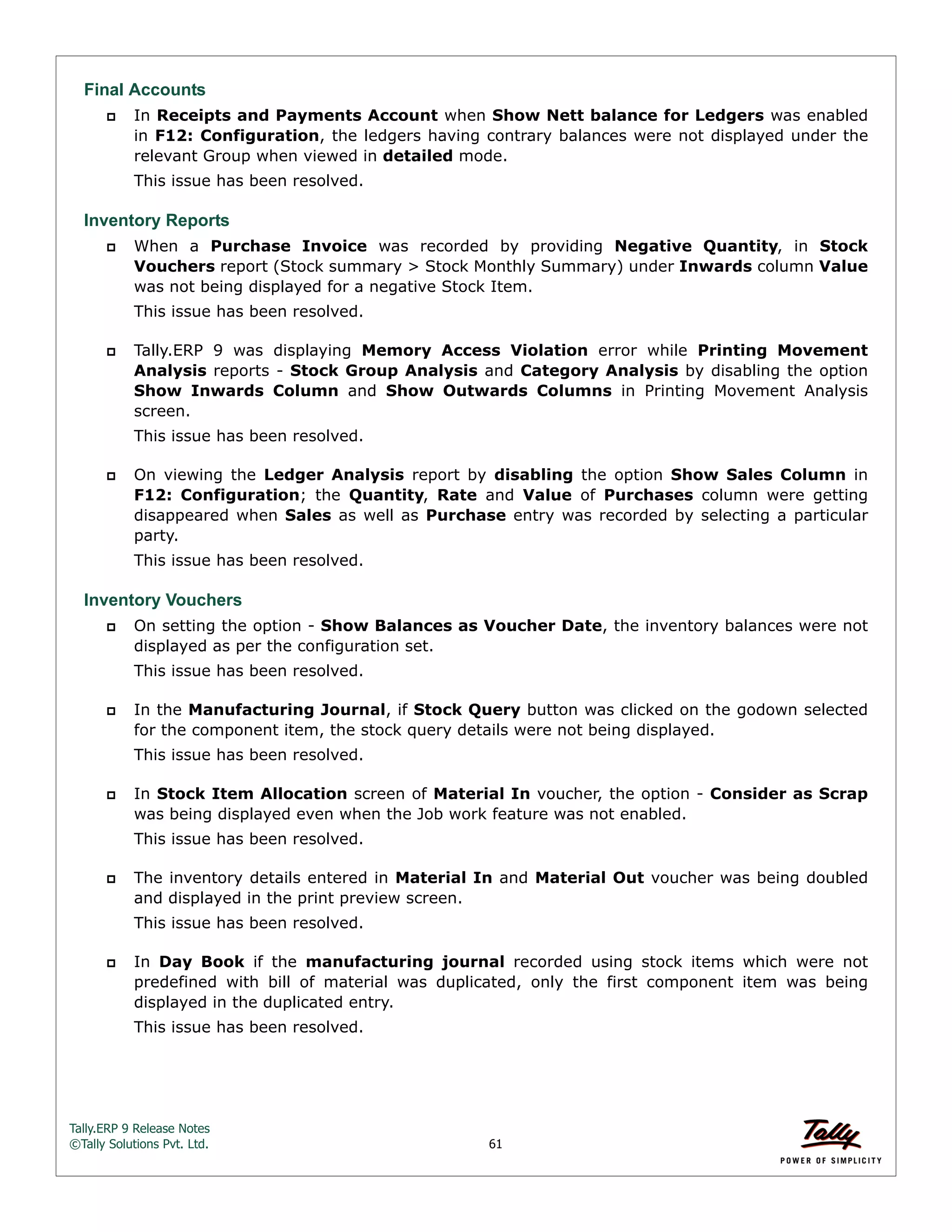 Tally.ERP 9 Release Notes 
©Tally Solutions Pvt. Ltd. 61 
Final Accounts 
 In Receipts and Payments Account when Show Nett balance for Ledgers was enabled 
in F12: Configuration, the ledgers having contrary balances were not displayed under the 
relevant Group when viewed in detailed mode. 
This issue has been resolved. 
Inventory Reports 
 When a Purchase Invoice was recorded by providing Negative Quantity, in Stock 
Vouchers report (Stock summary > Stock Monthly Summary) under Inwards column Value 
was not being displayed for a negative Stock Item. 
This issue has been resolved. 
 Tally.ERP 9 was displaying Memory Access Violation error while Printing Movement 
Analysis reports - Stock Group Analysis and Category Analysis by disabling the option 
Show Inwards Column and Show Outwards Columns in Printing Movement Analysis 
screen. 
This issue has been resolved. 
 On viewing the Ledger Analysis report by disabling the option Show Sales Column in 
F12: Configuration; the Quantity, Rate and Value of Purchases column were getting 
disappeared when Sales as well as Purchase entry was recorded by selecting a particular 
party. 
This issue has been resolved. 
Inventory Vouchers 
 On setting the option - Show Balances as Voucher Date, the inventory balances were not 
displayed as per the configuration set. 
This issue has been resolved. 
 In the Manufacturing Journal, if Stock Query button was clicked on the godown selected 
for the component item, the stock query details were not being displayed. 
This issue has been resolved. 
 In Stock Item Allocation screen of Material In voucher, the option - Consider as Scrap 
was being displayed even when the Job work feature was not enabled. 
This issue has been resolved. 
 The inventory details entered in Material In and Material Out voucher was being doubled 
and displayed in the print preview screen. 
This issue has been resolved. 
 In Day Book if the manufacturing journal recorded using stock items which were not 
predefined with bill of material was duplicated, only the first component item was being 
displayed in the duplicated entry. 
This issue has been resolved. 
 