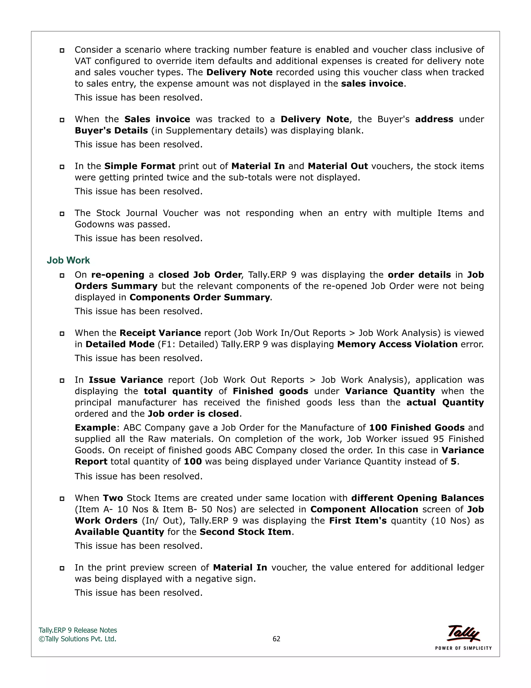 Tally.ERP 9 Release Notes 
©Tally Solutions Pvt. Ltd. 62 
 Consider a scenario where tracking number feature is enabled and voucher class inclusive of 
VAT configured to override item defaults and additional expenses is created for delivery note 
and sales voucher types. The Delivery Note recorded using this voucher class when tracked 
to sales entry, the expense amount was not displayed in the sales invoice. 
This issue has been resolved. 
 When the Sales invoice was tracked to a Delivery Note, the Buyer's address under 
Buyer's Details (in Supplementary details) was displaying blank. 
This issue has been resolved. 
 In the Simple Format print out of Material In and Material Out vouchers, the stock items 
were getting printed twice and the sub-totals were not displayed. 
This issue has been resolved. 
 The Stock Journal Voucher was not responding when an entry with multiple Items and 
Godowns was passed. 
This issue has been resolved. 
Job Work 
 On re-opening a closed Job Order, Tally.ERP 9 was displaying the order details in Job 
Orders Summary but the relevant components of the re-opened Job Order were not being 
displayed in Components Order Summary. 
This issue has been resolved. 
 When the Receipt Variance report (Job Work In/Out Reports > Job Work Analysis) is viewed 
in Detailed Mode (F1: Detailed) Tally.ERP 9 was displaying Memory Access Violation error. 
This issue has been resolved. 
 In Issue Variance report (Job Work Out Reports > Job Work Analysis), application was 
displaying the total quantity of Finished goods under Variance Quantity when the 
principal manufacturer has received the finished goods less than the actual Quantity 
ordered and the Job order is closed. 
Example: ABC Company gave a Job Order for the Manufacture of 100 Finished Goods and 
supplied all the Raw materials. On completion of the work, Job Worker issued 95 Finished 
Goods. On receipt of finished goods ABC Company closed the order. In this case in Variance 
Report total quantity of 100 was being displayed under Variance Quantity instead of 5. 
This issue has been resolved. 
 When Two Stock Items are created under same location with different Opening Balances 
(Item A- 10 Nos & Item B- 50 Nos) are selected in Component Allocation screen of Job 
Work Orders (In/ Out), Tally.ERP 9 was displaying the First Item's quantity (10 Nos) as 
Available Quantity for the Second Stock Item. 
This issue has been resolved. 
 In the print preview screen of Material In voucher, the value entered for additional ledger 
was being displayed with a negative sign. 
This issue has been resolved. 
 