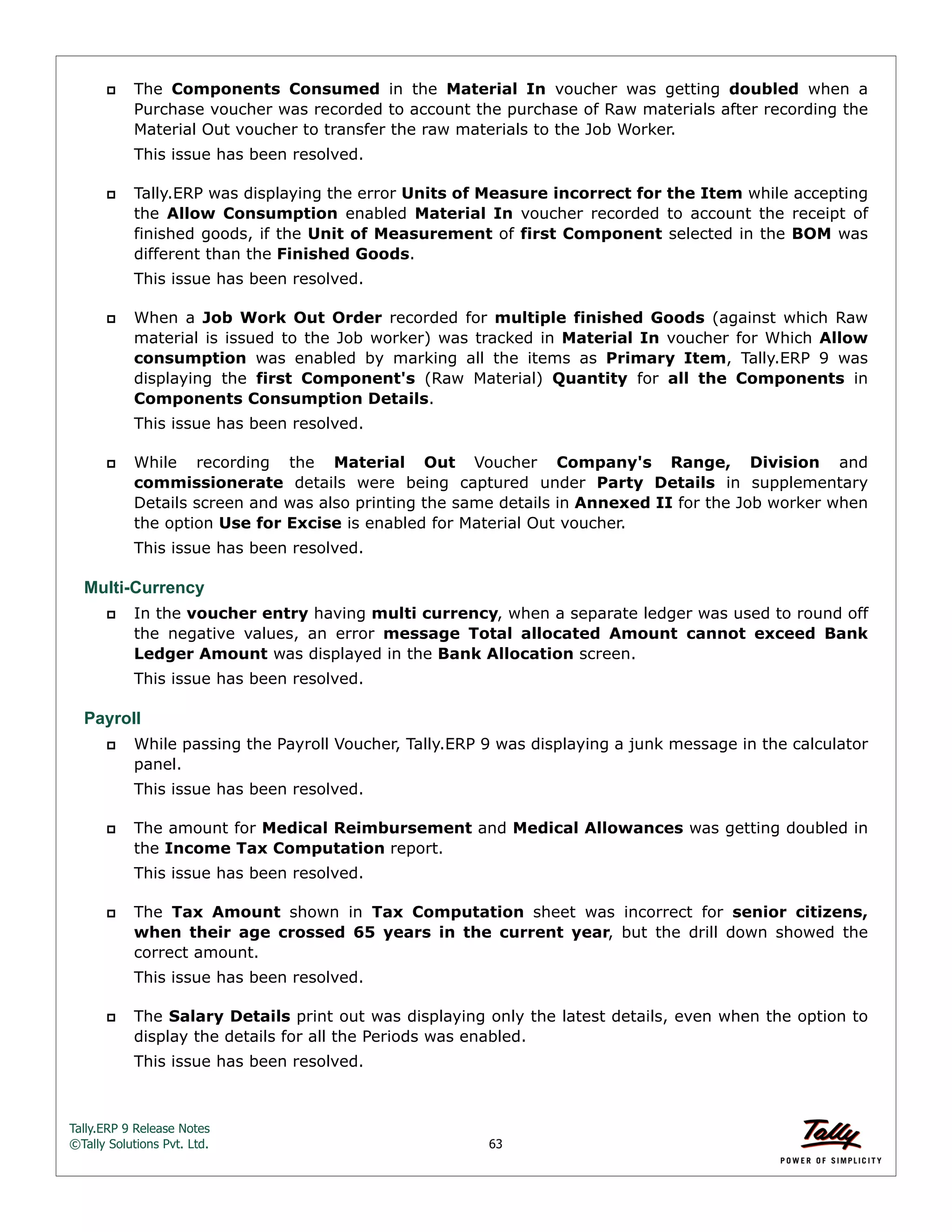 Tally.ERP 9 Release Notes 
©Tally Solutions Pvt. Ltd. 63 
 The Components Consumed in the Material In voucher was getting doubled when a 
Purchase voucher was recorded to account the purchase of Raw materials after recording the 
Material Out voucher to transfer the raw materials to the Job Worker. 
This issue has been resolved. 
 Tally.ERP was displaying the error Units of Measure incorrect for the Item while accepting 
the Allow Consumption enabled Material In voucher recorded to account the receipt of 
finished goods, if the Unit of Measurement of first Component selected in the BOM was 
different than the Finished Goods. 
This issue has been resolved. 
 When a Job Work Out Order recorded for multiple finished Goods (against which Raw 
material is issued to the Job worker) was tracked in Material In voucher for Which Allow 
consumption was enabled by marking all the items as Primary Item, Tally.ERP 9 was 
displaying the first Component's (Raw Material) Quantity for all the Components in 
Components Consumption Details. 
This issue has been resolved. 
 While recording the Material Out Voucher Company's Range, Division and 
commissionerate details were being captured under Party Details in supplementary 
Details screen and was also printing the same details in Annexed II for the Job worker when 
the option Use for Excise is enabled for Material Out voucher. 
This issue has been resolved. 
Multi-Currency 
 In the voucher entry having multi currency, when a separate ledger was used to round off 
the negative values, an error message Total allocated Amount cannot exceed Bank 
Ledger Amount was displayed in the Bank Allocation screen. 
This issue has been resolved. 
Payroll 
 While passing the Payroll Voucher, Tally.ERP 9 was displaying a junk message in the calculator 
panel. 
This issue has been resolved. 
 The amount for Medical Reimbursement and Medical Allowances was getting doubled in 
the Income Tax Computation report. 
This issue has been resolved. 
 The Tax Amount shown in Tax Computation sheet was incorrect for senior citizens, 
when their age crossed 65 years in the current year, but the drill down showed the 
correct amount. 
This issue has been resolved. 
 The Salary Details print out was displaying only the latest details, even when the option to 
display the details for all the Periods was enabled. 
This issue has been resolved. 
 