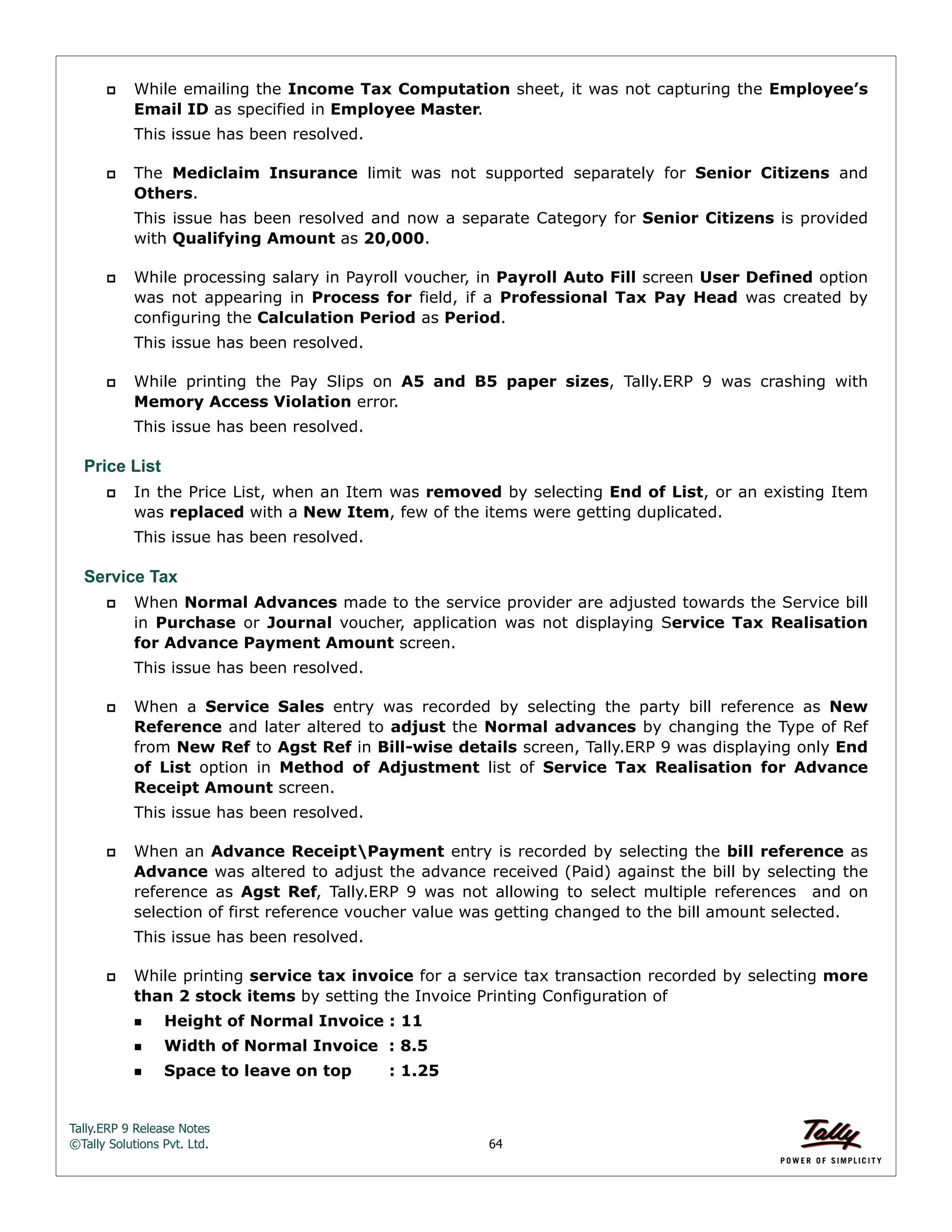 Tally.ERP 9 Release Notes 
©Tally Solutions Pvt. Ltd. 64 
 While emailing the Income Tax Computation sheet, it was not capturing the Employee’s 
Email ID as specified in Employee Master. 
This issue has been resolved. 
 The Mediclaim Insurance limit was not supported separately for Senior Citizens and 
Others. 
This issue has been resolved and now a separate Category for Senior Citizens is provided 
with Qualifying Amount as 20,000. 
 While processing salary in Payroll voucher, in Payroll Auto Fill screen User Defined option 
was not appearing in Process for field, if a Professional Tax Pay Head was created by 
configuring the Calculation Period as Period. 
This issue has been resolved. 
 While printing the Pay Slips on A5 and B5 paper sizes, Tally.ERP 9 was crashing with 
Memory Access Violation error. 
This issue has been resolved. 
Price List 
 In the Price List, when an Item was removed by selecting End of List, or an existing Item 
was replaced with a New Item, few of the items were getting duplicated. 
This issue has been resolved. 
Service Tax 
 When Normal Advances made to the service provider are adjusted towards the Service bill 
in Purchase or Journal voucher, application was not displaying Service Tax Realisation 
for Advance Payment Amount screen. 
This issue has been resolved. 
 When a Service Sales entry was recorded by selecting the party bill reference as New 
Reference and later altered to adjust the Normal advances by changing the Type of Ref 
from New Ref to Agst Ref in Bill-wise details screen, Tally.ERP 9 was displaying only End 
of List option in Method of Adjustment list of Service Tax Realisation for Advance 
Receipt Amount screen. 
This issue has been resolved. 
 When an Advance ReceiptPayment entry is recorded by selecting the bill reference as 
Advance was altered to adjust the advance received (Paid) against the bill by selecting the 
reference as Agst Ref, Tally.ERP 9 was not allowing to select multiple references and on 
selection of first reference voucher value was getting changed to the bill amount selected. 
This issue has been resolved. 
 While printing service tax invoice for a service tax transaction recorded by selecting more 
than 2 stock items by setting the Invoice Printing Configuration of 
Height of Normal Invoice : 11 
Width of Normal Invoice : 8.5 
Space to leave on top : 1.25 
 