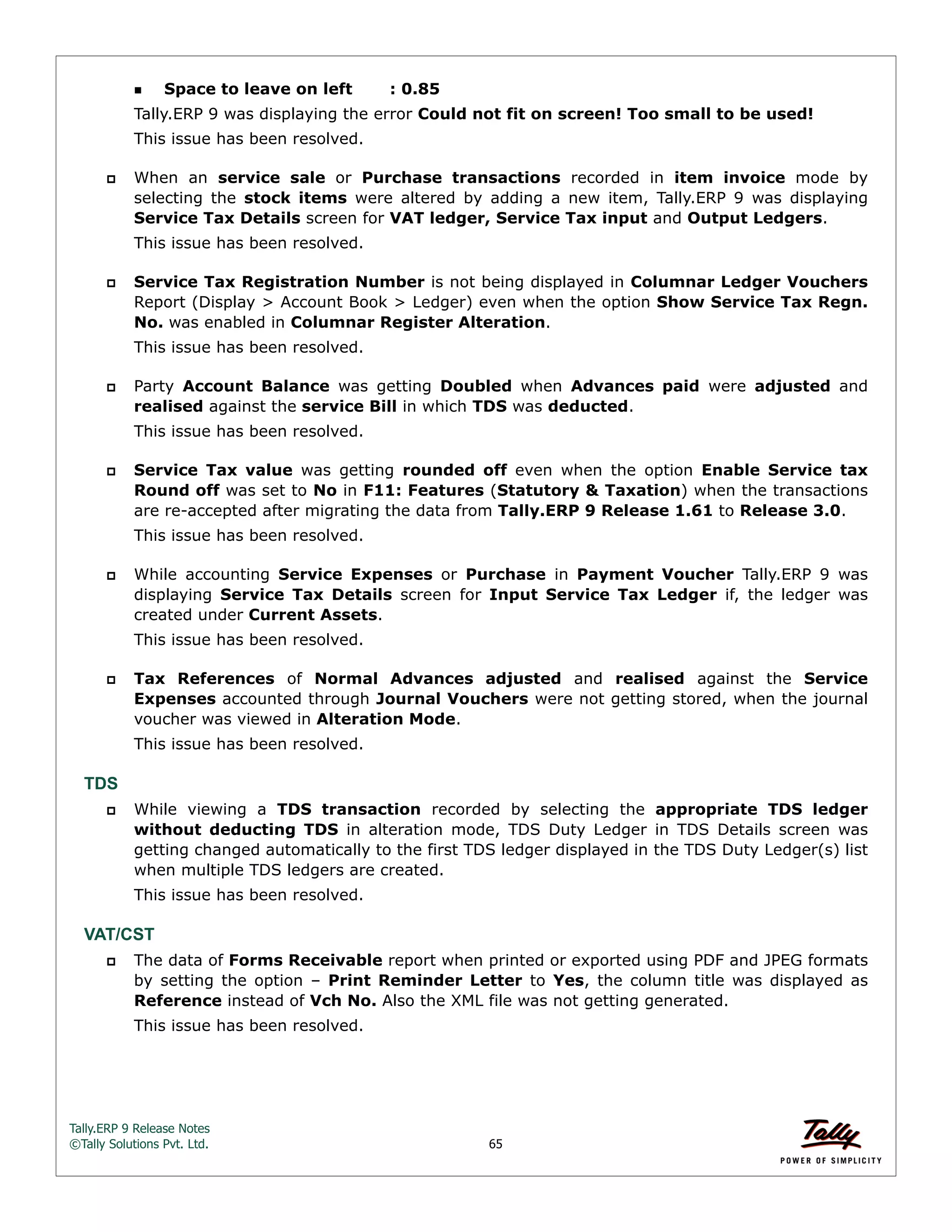 Tally.ERP 9 Release Notes 
©Tally Solutions Pvt. Ltd. 65 
Space to leave on left : 0.85 
Tally.ERP 9 was displaying the error Could not fit on screen! Too small to be used! 
This issue has been resolved. 
 When an service sale or Purchase transactions recorded in item invoice mode by 
selecting the stock items were altered by adding a new item, Tally.ERP 9 was displaying 
Service Tax Details screen for VAT ledger, Service Tax input and Output Ledgers. 
This issue has been resolved. 
 Service Tax Registration Number is not being displayed in Columnar Ledger Vouchers 
Report (Display > Account Book > Ledger) even when the option Show Service Tax Regn. 
No. was enabled in Columnar Register Alteration. 
This issue has been resolved. 
 Party Account Balance was getting Doubled when Advances paid were adjusted and 
realised against the service Bill in which TDS was deducted. 
This issue has been resolved. 
 Service Tax value was getting rounded off even when the option Enable Service tax 
Round off was set to No in F11: Features (Statutory & Taxation) when the transactions 
are re-accepted after migrating the data from Tally.ERP 9 Release 1.61 to Release 3.0. 
This issue has been resolved. 
 While accounting Service Expenses or Purchase in Payment Voucher Tally.ERP 9 was 
displaying Service Tax Details screen for Input Service Tax Ledger if, the ledger was 
created under Current Assets. 
This issue has been resolved. 
 Tax References of Normal Advances adjusted and realised against the Service 
Expenses accounted through Journal Vouchers were not getting stored, when the journal 
voucher was viewed in Alteration Mode. 
This issue has been resolved. 
TDS 
 While viewing a TDS transaction recorded by selecting the appropriate TDS ledger 
without deducting TDS in alteration mode, TDS Duty Ledger in TDS Details screen was 
getting changed automatically to the first TDS ledger displayed in the TDS Duty Ledger(s) list 
when multiple TDS ledgers are created. 
This issue has been resolved. 
VAT/CST 
 The data of Forms Receivable report when printed or exported using PDF and JPEG formats 
by setting the option – Print Reminder Letter to Yes, the column title was displayed as 
Reference instead of Vch No. Also the XML file was not getting generated. 
This issue has been resolved. 
 