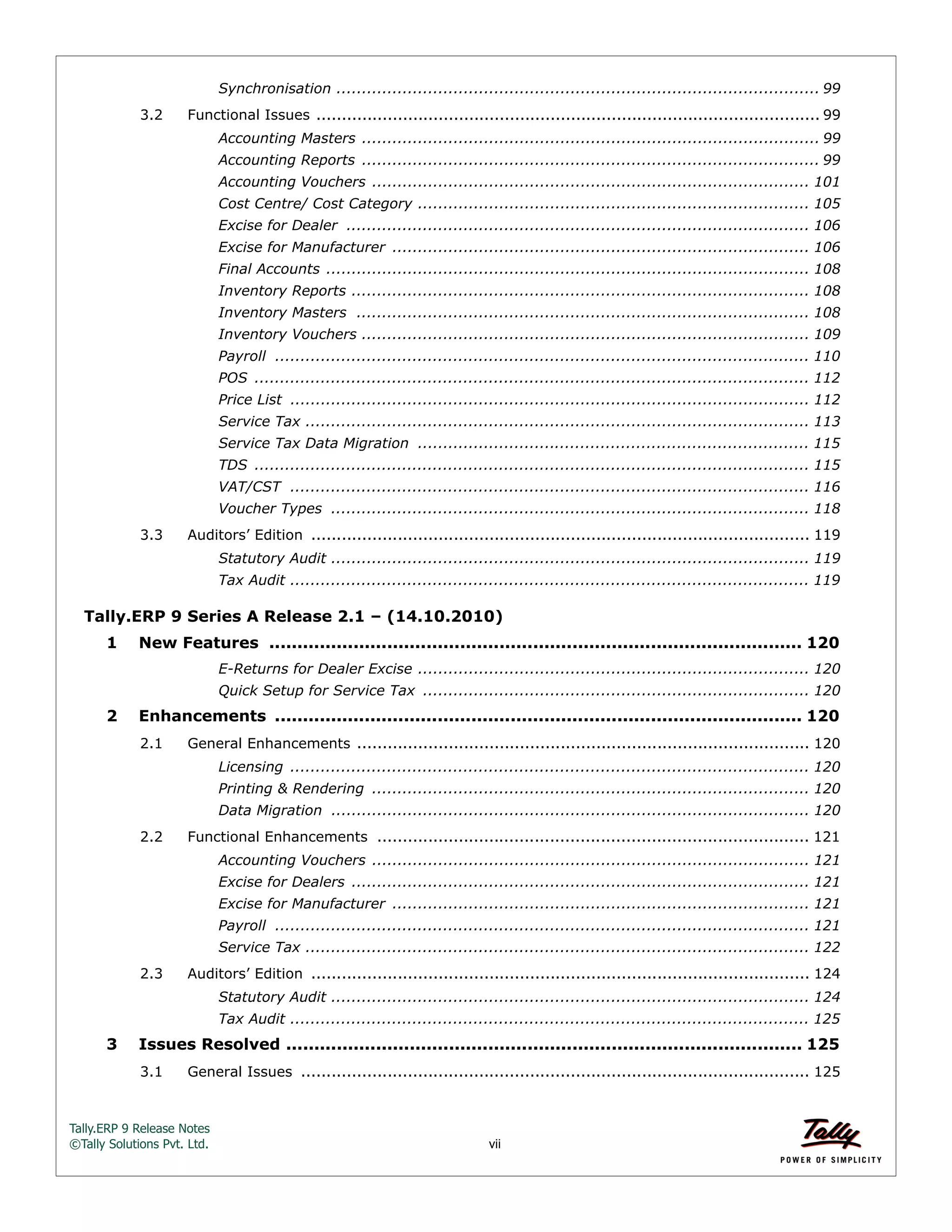 Tally.ERP 9 Release Notes 
©Tally Solutions Pvt. Ltd. vii 
Synchronisation ............................................................................................... 99 
3.2 Functional Issues ................................................................................................... 99 
Accounting Masters .......................................................................................... 99 
Accounting Reports .......................................................................................... 99 
Accounting Vouchers ...................................................................................... 101 
Cost Centre/ Cost Category ............................................................................. 105 
Excise for Dealer ........................................................................................... 106 
Excise for Manufacturer .................................................................................. 106 
Final Accounts ............................................................................................... 108 
Inventory Reports .......................................................................................... 108 
Inventory Masters ......................................................................................... 108 
Inventory Vouchers ........................................................................................ 109 
Payroll ......................................................................................................... 110 
POS ............................................................................................................. 112 
Price List ...................................................................................................... 112 
Service Tax ................................................................................................... 113 
Service Tax Data Migration ............................................................................. 115 
TDS ............................................................................................................. 115 
VAT/CST ...................................................................................................... 116 
Voucher Types .............................................................................................. 118 
3.3 Auditors’ Edition .................................................................................................. 119 
Statutory Audit .............................................................................................. 119 
Tax Audit ...................................................................................................... 119 
Tally.ERP 9 Series A Release 2.1 – (14.10.2010) 
1 New Features ............................................................................................... 120 
E-Returns for Dealer Excise ............................................................................. 120 
Quick Setup for Service Tax ............................................................................ 120 
2 Enhancements .............................................................................................. 120 
2.1 General Enhancements ......................................................................................... 120 
Licensing ...................................................................................................... 120 
Printing & Rendering ...................................................................................... 120 
Data Migration .............................................................................................. 120 
2.2 Functional Enhancements ..................................................................................... 121 
Accounting Vouchers ...................................................................................... 121 
Excise for Dealers .......................................................................................... 121 
Excise for Manufacturer .................................................................................. 121 
Payroll ......................................................................................................... 121 
Service Tax ................................................................................................... 122 
2.3 Auditors’ Edition .................................................................................................. 124 
Statutory Audit .............................................................................................. 124 
Tax Audit ...................................................................................................... 125 
3 Issues Resolved ............................................................................................ 125 
3.1 General Issues .................................................................................................... 125 
 