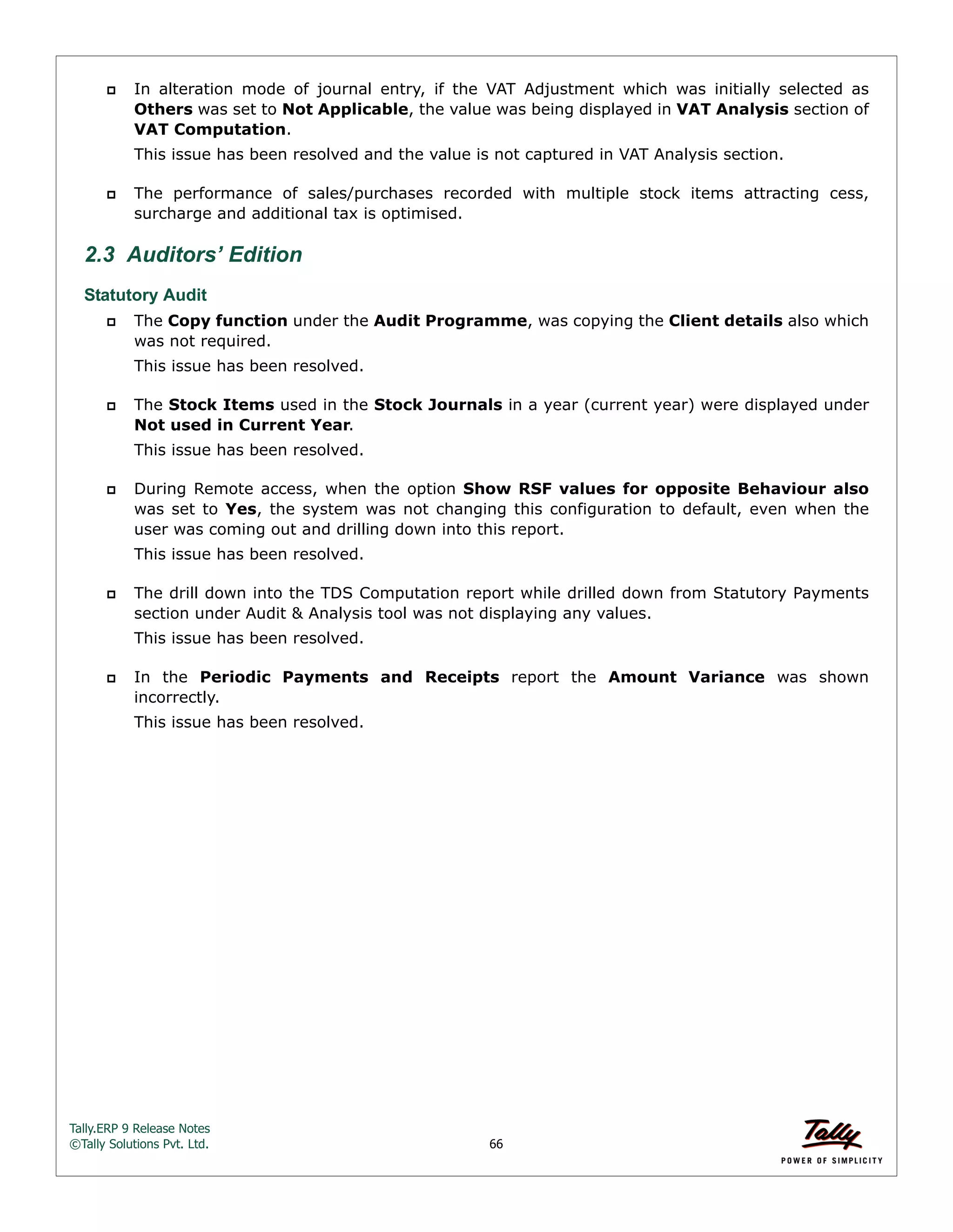 Tally.ERP 9 Release Notes 
©Tally Solutions Pvt. Ltd. 66 
 In alteration mode of journal entry, if the VAT Adjustment which was initially selected as 
Others was set to Not Applicable, the value was being displayed in VAT Analysis section of 
VAT Computation. 
This issue has been resolved and the value is not captured in VAT Analysis section. 
 The performance of sales/purchases recorded with multiple stock items attracting cess, 
surcharge and additional tax is optimised. 
2.3 Auditors’ Edition 
Statutory Audit 
 The Copy function under the Audit Programme, was copying the Client details also which 
was not required. 
This issue has been resolved. 
 The Stock Items used in the Stock Journals in a year (current year) were displayed under 
Not used in Current Year. 
This issue has been resolved. 
 During Remote access, when the option Show RSF values for opposite Behaviour also 
was set to Yes, the system was not changing this configuration to default, even when the 
user was coming out and drilling down into this report. 
This issue has been resolved. 
 The drill down into the TDS Computation report while drilled down from Statutory Payments 
section under Audit & Analysis tool was not displaying any values. 
This issue has been resolved. 
 In the Periodic Payments and Receipts report the Amount Variance was shown 
incorrectly. 
This issue has been resolved. 
 