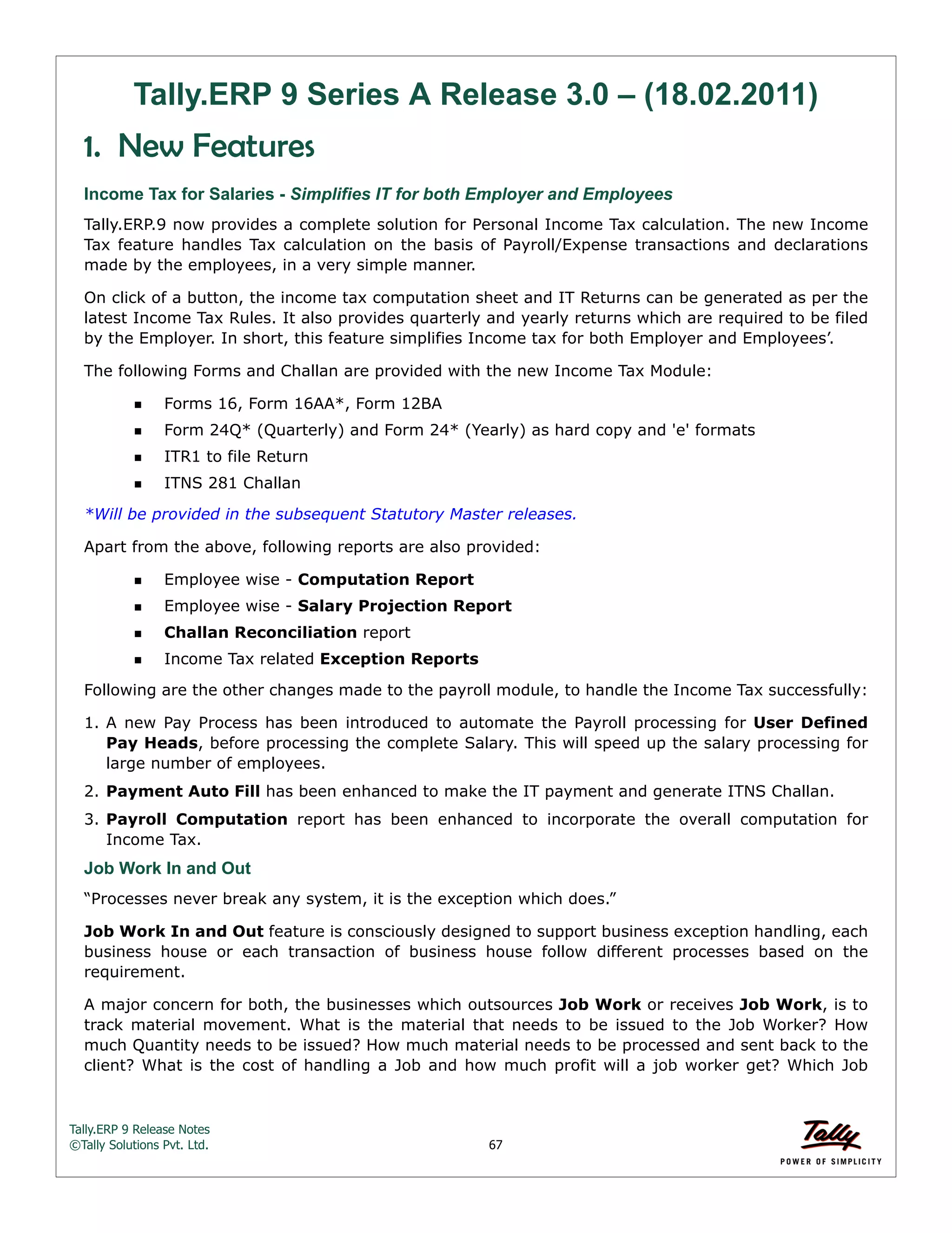 Tally.ERP 9 Release Notes 
©Tally Solutions Pvt. Ltd. 67 
Tally.ERP 9 Series A Release 3.0 – (18.02.2011) 
1. New Features 
Income Tax for Salaries - Simplifies IT for both Employer and Employees 
Tally.ERP.9 now provides a complete solution for Personal Income Tax calculation. The new Income 
Tax feature handles Tax calculation on the basis of Payroll/Expense transactions and declarations 
made by the employees, in a very simple manner. 
On click of a button, the income tax computation sheet and IT Returns can be generated as per the 
latest Income Tax Rules. It also provides quarterly and yearly returns which are required to be filed 
by the Employer. In short, this feature simplifies Income tax for both Employer and Employees’. 
The following Forms and Challan are provided with the new Income Tax Module: 
Forms 16, Form 16AA*, Form 12BA 
Form 24Q* (Quarterly) and Form 24* (Yearly) as hard copy and 'e' formats 
ITR1 to file Return 
ITNS 281 Challan 
*Will be provided in the subsequent Statutory Master releases. 
Apart from the above, following reports are also provided: 
Employee wise - Computation Report 
Employee wise - Salary Projection Report 
Challan Reconciliation report 
Income Tax related Exception Reports 
Following are the other changes made to the payroll module, to handle the Income Tax successfully: 
1. A new Pay Process has been introduced to automate the Payroll processing for User Defined 
Pay Heads, before processing the complete Salary. This will speed up the salary processing for 
large number of employees. 
2. Payment Auto Fill has been enhanced to make the IT payment and generate ITNS Challan. 
3. Payroll Computation report has been enhanced to incorporate the overall computation for 
Income Tax. 
Job Work In and Out 
“Processes never break any system, it is the exception which does.” 
Job Work In and Out feature is consciously designed to support business exception handling, each 
business house or each transaction of business house follow different processes based on the 
requirement. 
A major concern for both, the businesses which outsources Job Work or receives Job Work, is to 
track material movement. What is the material that needs to be issued to the Job Worker? How 
much Quantity needs to be issued? How much material needs to be processed and sent back to the 
client? What is the cost of handling a Job and how much profit will a job worker get? Which Job 
 