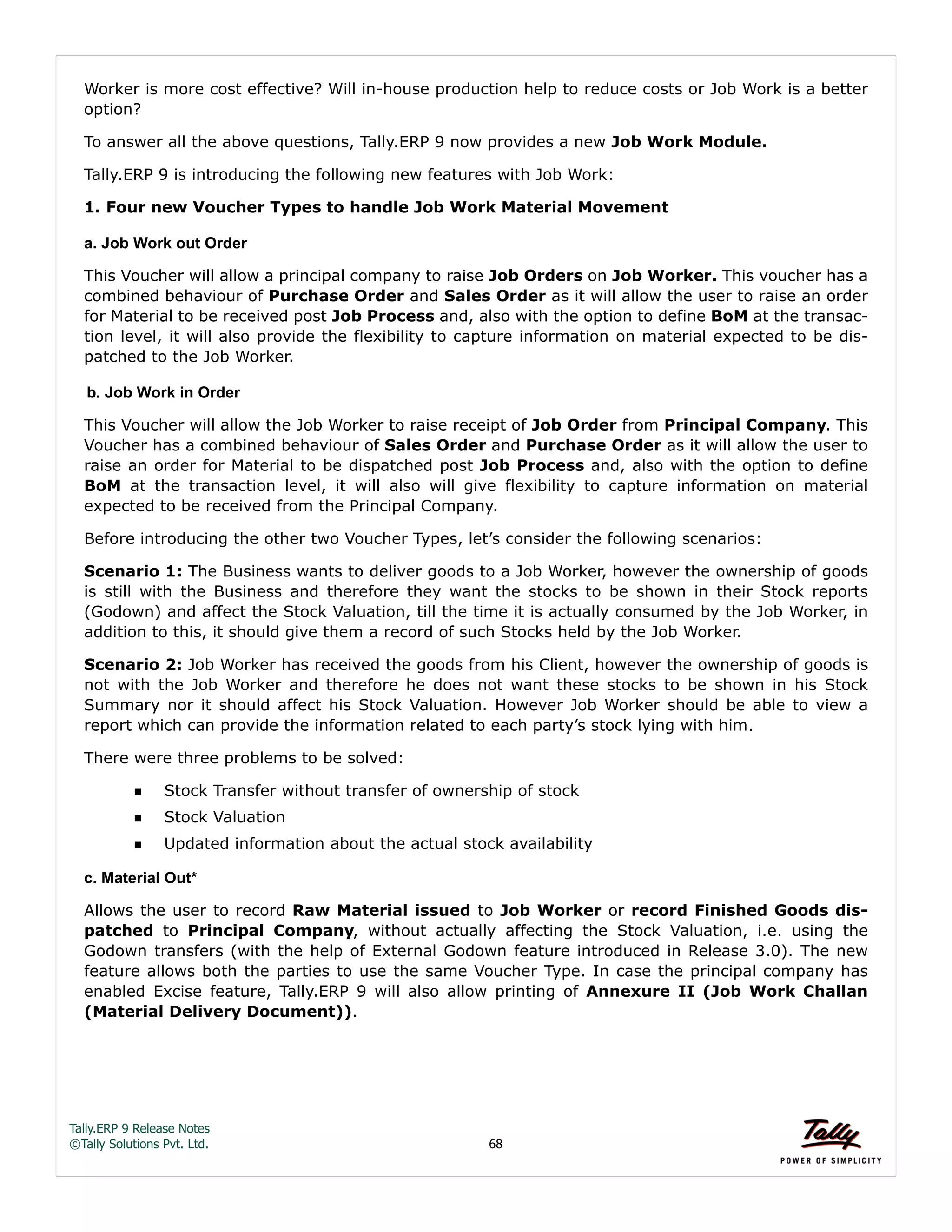 Tally.ERP 9 Release Notes 
©Tally Solutions Pvt. Ltd. 68 
Worker is more cost effective? Will in-house production help to reduce costs or Job Work is a better 
option? 
To answer all the above questions, Tally.ERP 9 now provides a new Job Work Module. 
Tally.ERP 9 is introducing the following new features with Job Work: 
1. Four new Voucher Types to handle Job Work Material Movement 
a. Job Work out Order 
This Voucher will allow a principal company to raise Job Orders on Job Worker. This voucher has a 
combined behaviour of Purchase Order and Sales Order as it will allow the user to raise an order 
for Material to be received post Job Process and, also with the option to define BoM at the transac-tion 
level, it will also provide the flexibility to capture information on material expected to be dis-patched 
to the Job Worker. 
b. Job Work in Order 
This Voucher will allow the Job Worker to raise receipt of Job Order from Principal Company. This 
Voucher has a combined behaviour of Sales Order and Purchase Order as it will allow the user to 
raise an order for Material to be dispatched post Job Process and, also with the option to define 
BoM at the transaction level, it will also will give flexibility to capture information on material 
expected to be received from the Principal Company. 
Before introducing the other two Voucher Types, let’s consider the following scenarios: 
Scenario 1: The Business wants to deliver goods to a Job Worker, however the ownership of goods 
is still with the Business and therefore they want the stocks to be shown in their Stock reports 
(Godown) and affect the Stock Valuation, till the time it is actually consumed by the Job Worker, in 
addition to this, it should give them a record of such Stocks held by the Job Worker. 
Scenario 2: Job Worker has received the goods from his Client, however the ownership of goods is 
not with the Job Worker and therefore he does not want these stocks to be shown in his Stock 
Summary nor it should affect his Stock Valuation. However Job Worker should be able to view a 
report which can provide the information related to each party’s stock lying with him. 
There were three problems to be solved: 
Stock Transfer without transfer of ownership of stock 
Stock Valuation 
Updated information about the actual stock availability 
c. Material Out* 
Allows the user to record Raw Material issued to Job Worker or record Finished Goods dis-patched 
to Principal Company, without actually affecting the Stock Valuation, i.e. using the 
Godown transfers (with the help of External Godown feature introduced in Release 3.0). The new 
feature allows both the parties to use the same Voucher Type. In case the principal company has 
enabled Excise feature, Tally.ERP 9 will also allow printing of Annexure II (Job Work Challan 
(Material Delivery Document)). 
 