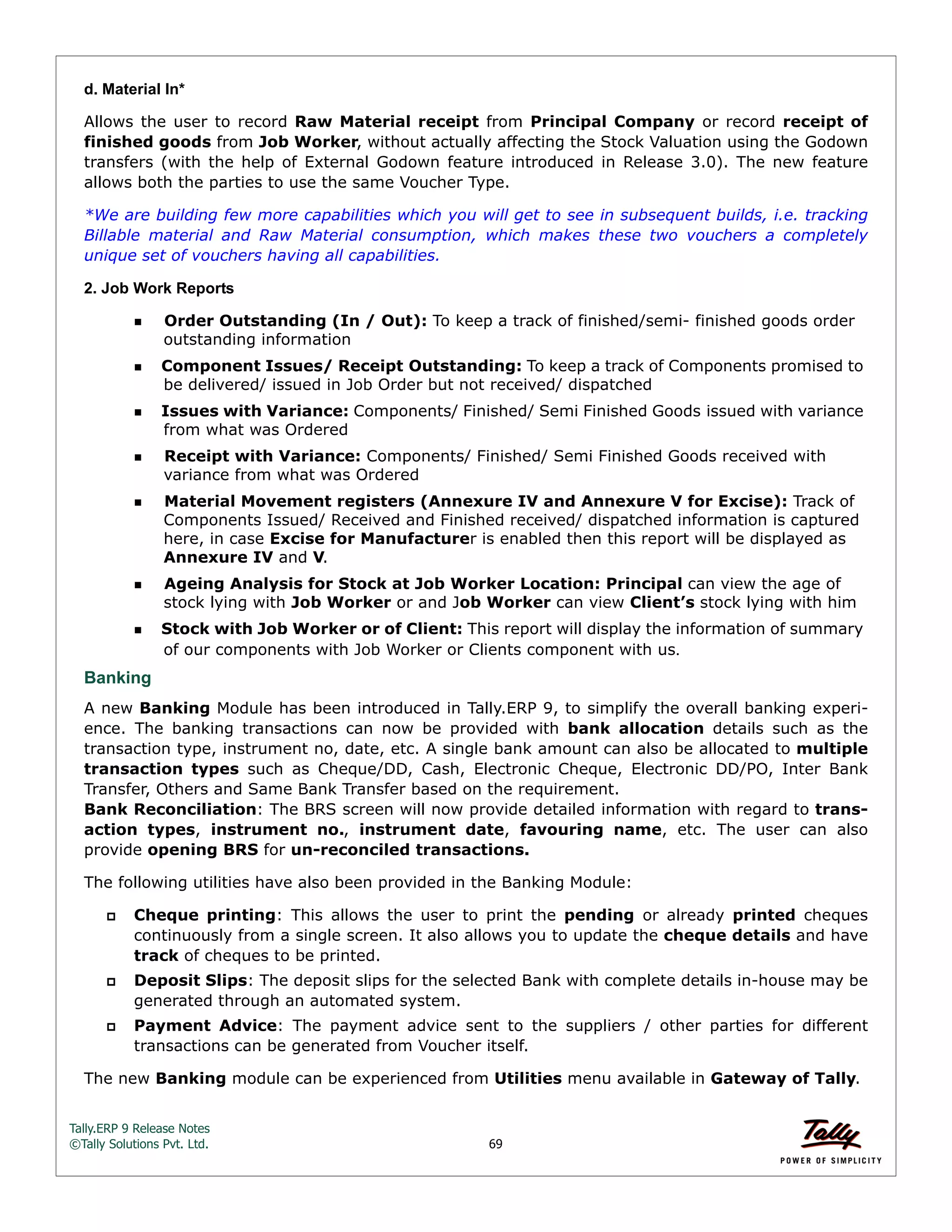 Tally.ERP 9 Release Notes 
©Tally Solutions Pvt. Ltd. 69 
d. Material In* 
Allows the user to record Raw Material receipt from Principal Company or record receipt of 
finished goods from Job Worker, without actually affecting the Stock Valuation using the Godown 
transfers (with the help of External Godown feature introduced in Release 3.0). The new feature 
allows both the parties to use the same Voucher Type. 
*We are building few more capabilities which you will get to see in subsequent builds, i.e. tracking 
Billable material and Raw Material consumption, which makes these two vouchers a completely 
unique set of vouchers having all capabilities. 
2. Job Work Reports 
Order Outstanding (In / Out): To keep a track of finished/semi- finished goods order 
outstanding information 
Component Issues/ Receipt Outstanding: To keep a track of Components promised to 
be delivered/ issued in Job Order but not received/ dispatched 
Issues with Variance: Components/ Finished/ Semi Finished Goods issued with variance 
from what was Ordered 
Receipt with Variance: Components/ Finished/ Semi Finished Goods received with 
variance from what was Ordered 
Material Movement registers (Annexure IV and Annexure V for Excise): Track of 
Components Issued/ Received and Finished received/ dispatched information is captured 
here, in case Excise for Manufacturer is enabled then this report will be displayed as 
Annexure IV and V. 
Ageing Analysis for Stock at Job Worker Location: Principal can view the age of 
stock lying with Job Worker or and Job Worker can view Client’s stock lying with him 
Stock with Job Worker or of Client: This report will display the information of summary 
of our components with Job Worker or Clients component with us. 
Banking 
A new Banking Module has been introduced in Tally.ERP 9, to simplify the overall banking experi-ence. 
The banking transactions can now be provided with bank allocation details such as the 
transaction type, instrument no, date, etc. A single bank amount can also be allocated to multiple 
transaction types such as Cheque/DD, Cash, Electronic Cheque, Electronic DD/PO, Inter Bank 
Transfer, Others and Same Bank Transfer based on the requirement. 
Bank Reconciliation: The BRS screen will now provide detailed information with regard to trans-action 
types, instrument no., instrument date, favouring name, etc. The user can also 
provide opening BRS for un-reconciled transactions. 
The following utilities have also been provided in the Banking Module: 
 Cheque printing: This allows the user to print the pending or already printed cheques 
continuously from a single screen. It also allows you to update the cheque details and have 
track of cheques to be printed. 
 Deposit Slips: The deposit slips for the selected Bank with complete details in-house may be 
generated through an automated system. 
 Payment Advice: The payment advice sent to the suppliers / other parties for different 
transactions can be generated from Voucher itself. 
The new Banking module can be experienced from Utilities menu available in Gateway of Tally. 
 