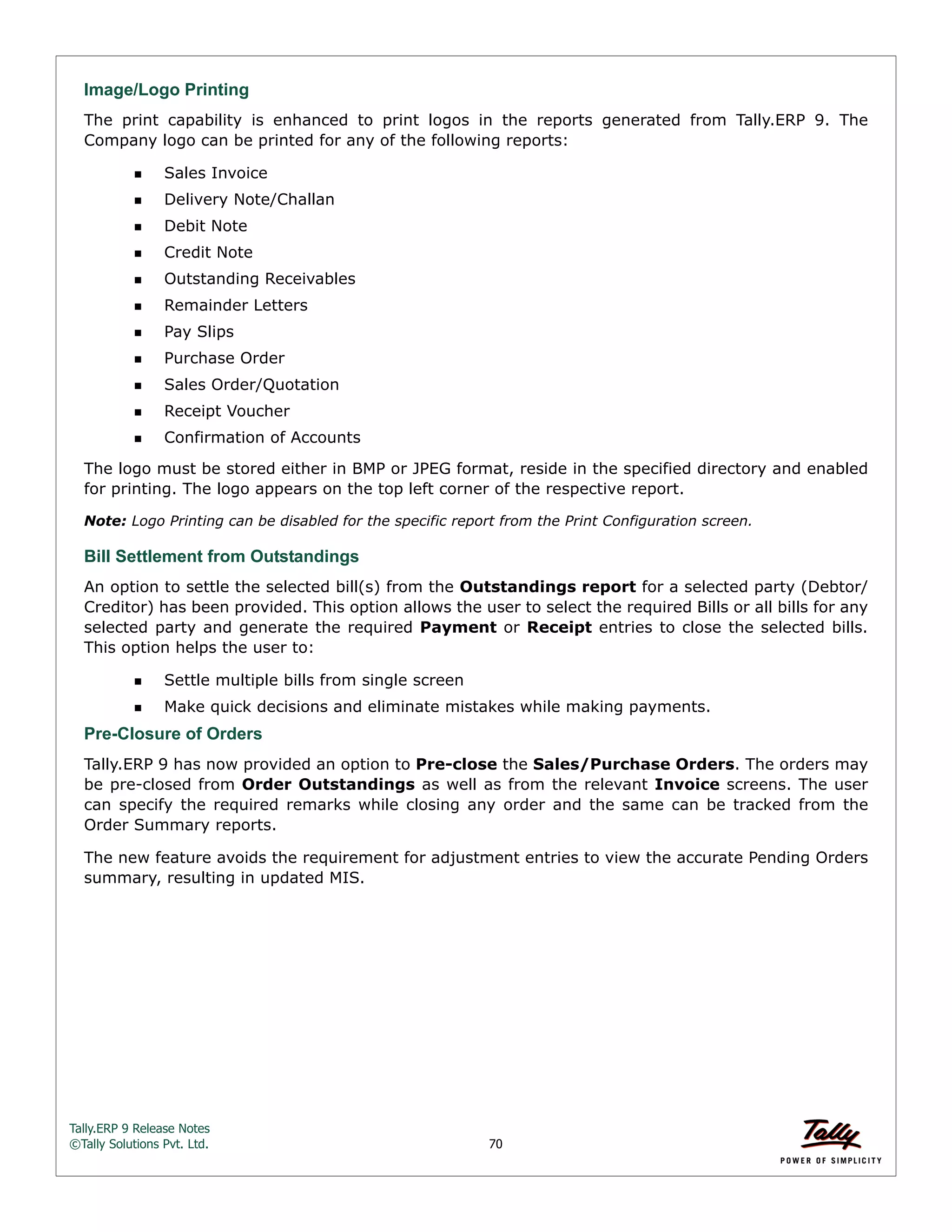 Tally.ERP 9 Release Notes 
©Tally Solutions Pvt. Ltd. 70 
Image/Logo Printing 
The print capability is enhanced to print logos in the reports generated from Tally.ERP 9. The 
Company logo can be printed for any of the following reports: 
Sales Invoice 
Delivery Note/Challan 
Debit Note 
Credit Note 
Outstanding Receivables 
Remainder Letters 
Pay Slips 
Purchase Order 
Sales Order/Quotation 
Receipt Voucher 
Confirmation of Accounts 
The logo must be stored either in BMP or JPEG format, reside in the specified directory and enabled 
for printing. The logo appears on the top left corner of the respective report. 
Note: Logo Printing can be disabled for the specific report from the Print Configuration screen. 
Bill Settlement from Outstandings 
An option to settle the selected bill(s) from the Outstandings report for a selected party (Debtor/ 
Creditor) has been provided. This option allows the user to select the required Bills or all bills for any 
selected party and generate the required Payment or Receipt entries to close the selected bills. 
This option helps the user to: 
Settle multiple bills from single screen 
Make quick decisions and eliminate mistakes while making payments. 
Pre-Closure of Orders 
Tally.ERP 9 has now provided an option to Pre-close the Sales/Purchase Orders. The orders may 
be pre-closed from Order Outstandings as well as from the relevant Invoice screens. The user 
can specify the required remarks while closing any order and the same can be tracked from the 
Order Summary reports. 
The new feature avoids the requirement for adjustment entries to view the accurate Pending Orders 
summary, resulting in updated MIS. 
 