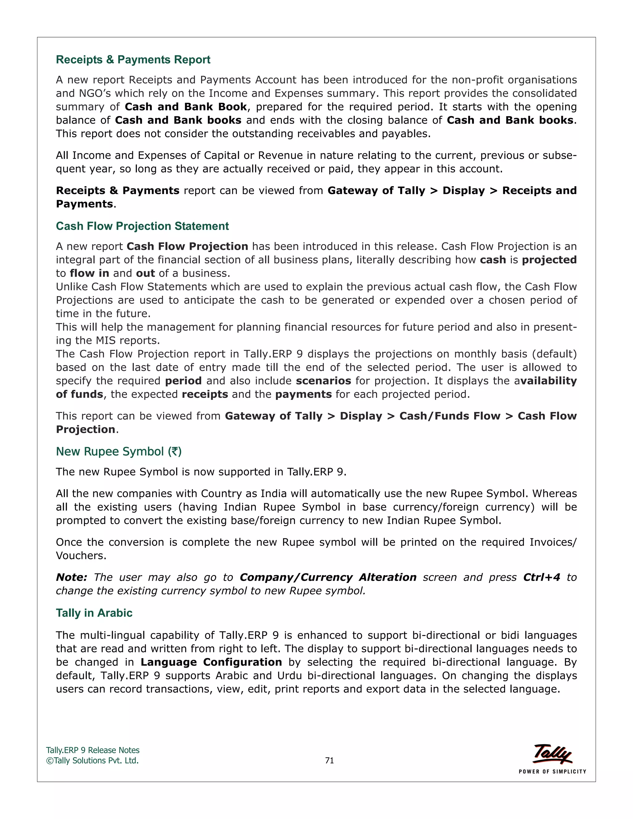 Tally.ERP 9 Release Notes 
©Tally Solutions Pvt. Ltd. 71 
Receipts & Payments Report 
A new report Receipts and Payments Account has been introduced for the non-profit organisations 
and NGO’s which rely on the Income and Expenses summary. This report provides the consolidated 
summary of Cash and Bank Book, prepared for the required period. It starts with the opening 
balance of Cash and Bank books and ends with the closing balance of Cash and Bank books. 
This report does not consider the outstanding receivables and payables. 
All Income and Expenses of Capital or Revenue in nature relating to the current, previous or subse-quent 
year, so long as they are actually received or paid, they appear in this account. 
Receipts & Payments report can be viewed from Gateway of Tally > Display > Receipts and 
Payments. 
Cash Flow Projection Statement 
A new report Cash Flow Projection has been introduced in this release. Cash Flow Projection is an 
integral part of the financial section of all business plans, literally describing how cash is projected 
to flow in and out of a business. 
Unlike Cash Flow Statements which are used to explain the previous actual cash flow, the Cash Flow 
Projections are used to anticipate the cash to be generated or expended over a chosen period of 
time in the future. 
This will help the management for planning financial resources for future period and also in present-ing 
the MIS reports. 
The Cash Flow Projection report in Tally.ERP 9 displays the projections on monthly basis (default) 
based on the last date of entry made till the end of the selected period. The user is allowed to 
specify the required period and also include scenarios for projection. It displays the availability 
of funds, the expected receipts and the payments for each projected period. 
This report can be viewed from Gateway of Tally > Display > Cash/Funds Flow > Cash Flow 
Projection. 
New Rupee Symbol (`) 
The new Rupee Symbol is now supported in Tally.ERP 9. 
All the new companies with Country as India will automatically use the new Rupee Symbol. Whereas 
all the existing users (having Indian Rupee Symbol in base currency/foreign currency) will be 
prompted to convert the existing base/foreign currency to new Indian Rupee Symbol. 
Once the conversion is complete the new Rupee symbol will be printed on the required Invoices/ 
Vouchers. 
Note: The user may also go to Company/Currency Alteration screen and press Ctrl+4 to 
change the existing currency symbol to new Rupee symbol. 
Tally in Arabic 
The multi-lingual capability of Tally.ERP 9 is enhanced to support bi-directional or bidi languages 
that are read and written from right to left. The display to support bi-directional languages needs to 
be changed in Language Configuration by selecting the required bi-directional language. By 
default, Tally.ERP 9 supports Arabic and Urdu bi-directional languages. On changing the displays 
users can record transactions, view, edit, print reports and export data in the selected language. 
 