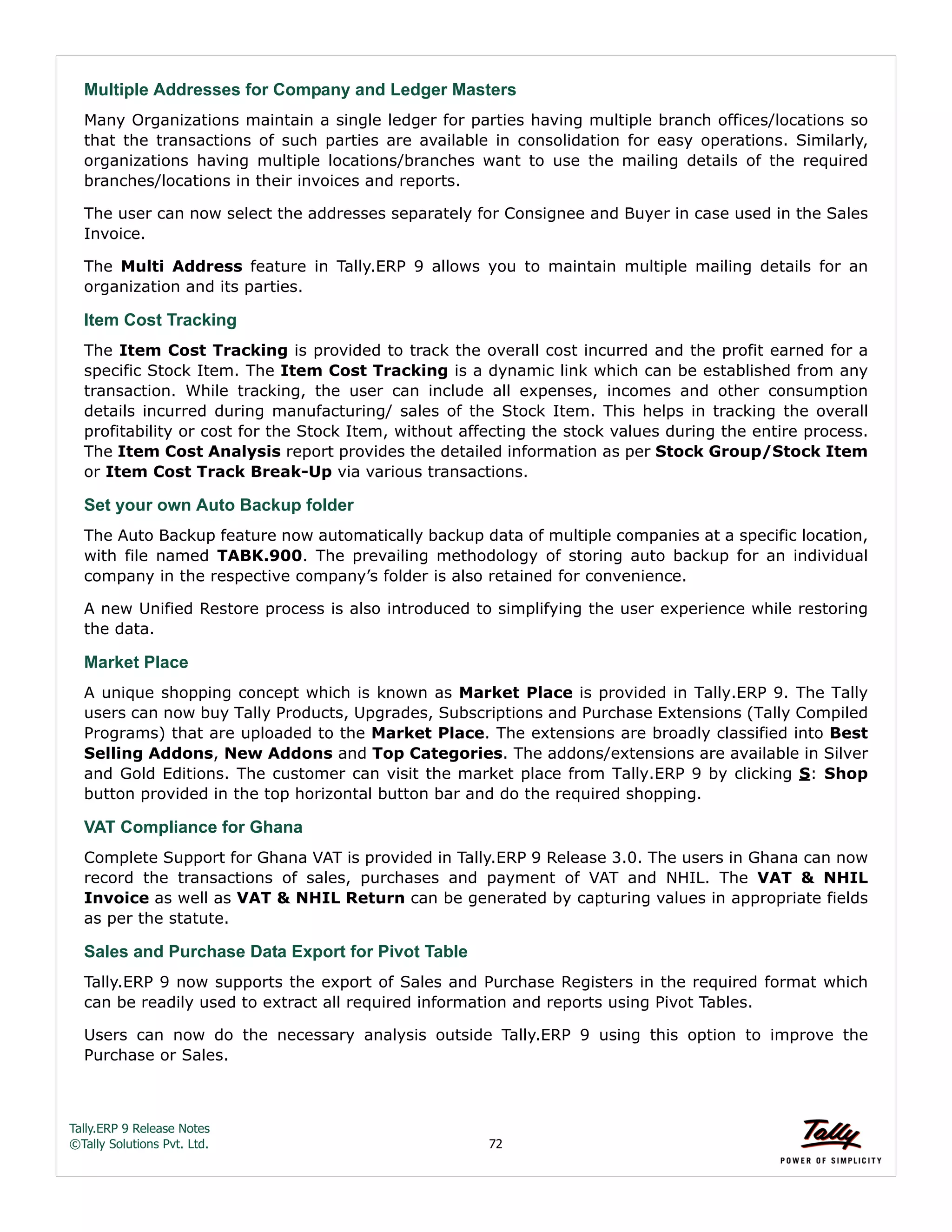 Tally.ERP 9 Release Notes 
©Tally Solutions Pvt. Ltd. 72 
Multiple Addresses for Company and Ledger Masters 
Many Organizations maintain a single ledger for parties having multiple branch offices/locations so 
that the transactions of such parties are available in consolidation for easy operations. Similarly, 
organizations having multiple locations/branches want to use the mailing details of the required 
branches/locations in their invoices and reports. 
The user can now select the addresses separately for Consignee and Buyer in case used in the Sales 
Invoice. 
The Multi Address feature in Tally.ERP 9 allows you to maintain multiple mailing details for an 
organization and its parties. 
Item Cost Tracking 
The Item Cost Tracking is provided to track the overall cost incurred and the profit earned for a 
specific Stock Item. The Item Cost Tracking is a dynamic link which can be established from any 
transaction. While tracking, the user can include all expenses, incomes and other consumption 
details incurred during manufacturing/ sales of the Stock Item. This helps in tracking the overall 
profitability or cost for the Stock Item, without affecting the stock values during the entire process. 
The Item Cost Analysis report provides the detailed information as per Stock Group/Stock Item 
or Item Cost Track Break-Up via various transactions. 
Set your own Auto Backup folder 
The Auto Backup feature now automatically backup data of multiple companies at a specific location, 
with file named TABK.900. The prevailing methodology of storing auto backup for an individual 
company in the respective company’s folder is also retained for convenience. 
A new Unified Restore process is also introduced to simplifying the user experience while restoring 
the data. 
Market Place 
A unique shopping concept which is known as Market Place is provided in Tally.ERP 9. The Tally 
users can now buy Tally Products, Upgrades, Subscriptions and Purchase Extensions (Tally Compiled 
Programs) that are uploaded to the Market Place. The extensions are broadly classified into Best 
Selling Addons, New Addons and Top Categories. The addons/extensions are available in Silver 
and Gold Editions. The customer can visit the market place from Tally.ERP 9 by clicking S: Shop 
button provided in the top horizontal button bar and do the required shopping. 
VAT Compliance for Ghana 
Complete Support for Ghana VAT is provided in Tally.ERP 9 Release 3.0. The users in Ghana can now 
record the transactions of sales, purchases and payment of VAT and NHIL. The VAT & NHIL 
Invoice as well as VAT & NHIL Return can be generated by capturing values in appropriate fields 
as per the statute. 
Sales and Purchase Data Export for Pivot Table 
Tally.ERP 9 now supports the export of Sales and Purchase Registers in the required format which 
can be readily used to extract all required information and reports using Pivot Tables. 
Users can now do the necessary analysis outside Tally.ERP 9 using this option to improve the 
Purchase or Sales. 
 