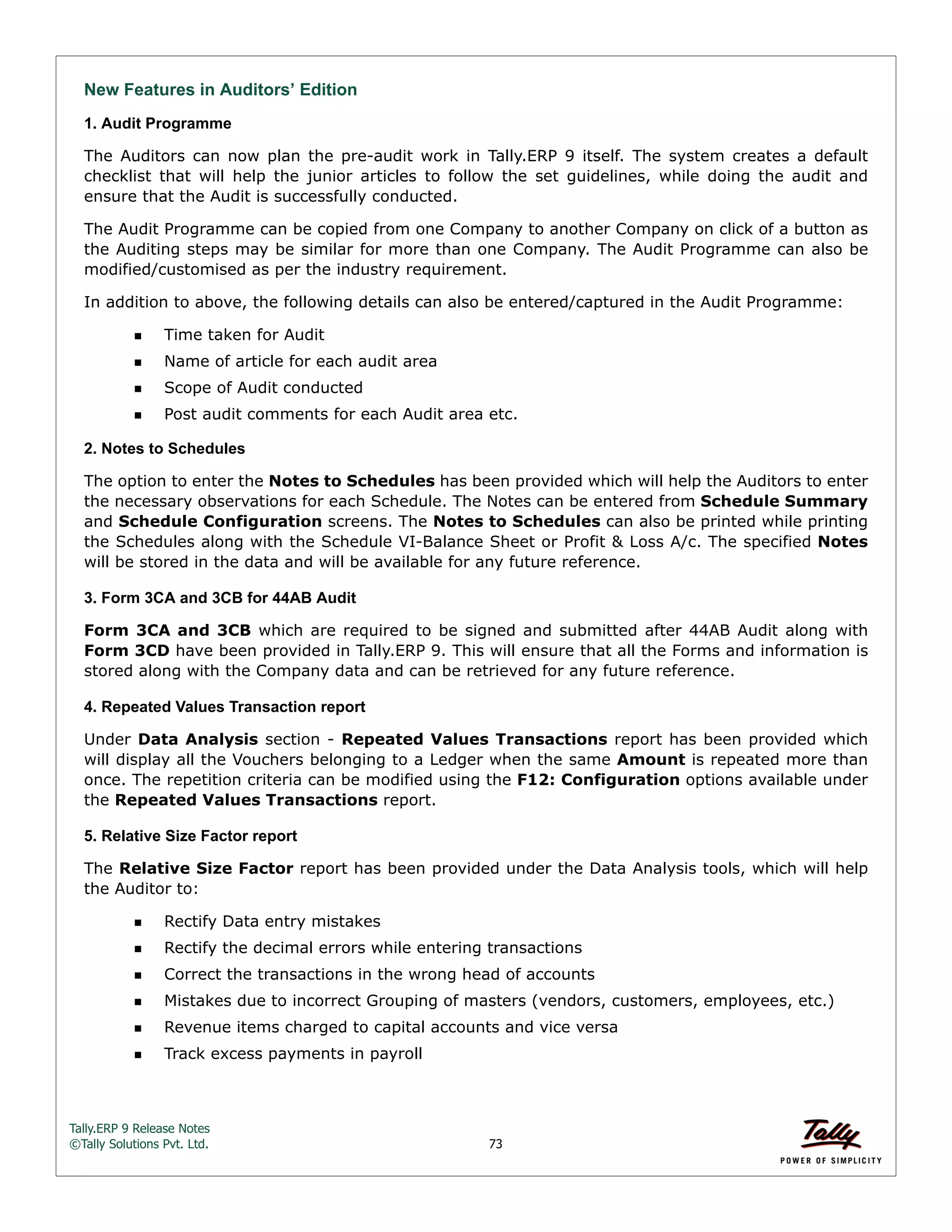 Tally.ERP 9 Release Notes 
©Tally Solutions Pvt. Ltd. 73 
New Features in Auditors’ Edition 
1. Audit Programme 
The Auditors can now plan the pre-audit work in Tally.ERP 9 itself. The system creates a default 
checklist that will help the junior articles to follow the set guidelines, while doing the audit and 
ensure that the Audit is successfully conducted. 
The Audit Programme can be copied from one Company to another Company on click of a button as 
the Auditing steps may be similar for more than one Company. The Audit Programme can also be 
modified/customised as per the industry requirement. 
In addition to above, the following details can also be entered/captured in the Audit Programme: 
Time taken for Audit 
Name of article for each audit area 
Scope of Audit conducted 
Post audit comments for each Audit area etc. 
2. Notes to Schedules 
The option to enter the Notes to Schedules has been provided which will help the Auditors to enter 
the necessary observations for each Schedule. The Notes can be entered from Schedule Summary 
and Schedule Configuration screens. The Notes to Schedules can also be printed while printing 
the Schedules along with the Schedule VI-Balance Sheet or Profit & Loss A/c. The specified Notes 
will be stored in the data and will be available for any future reference. 
3. Form 3CA and 3CB for 44AB Audit 
Form 3CA and 3CB which are required to be signed and submitted after 44AB Audit along with 
Form 3CD have been provided in Tally.ERP 9. This will ensure that all the Forms and information is 
stored along with the Company data and can be retrieved for any future reference. 
4. Repeated Values Transaction report 
Under Data Analysis section - Repeated Values Transactions report has been provided which 
will display all the Vouchers belonging to a Ledger when the same Amount is repeated more than 
once. The repetition criteria can be modified using the F12: Configuration options available under 
the Repeated Values Transactions report. 
5. Relative Size Factor report 
The Relative Size Factor report has been provided under the Data Analysis tools, which will help 
the Auditor to: 
Rectify Data entry mistakes 
Rectify the decimal errors while entering transactions 
Correct the transactions in the wrong head of accounts 
Mistakes due to incorrect Grouping of masters (vendors, customers, employees, etc.) 
Revenue items charged to capital accounts and vice versa 
Track excess payments in payroll 
 