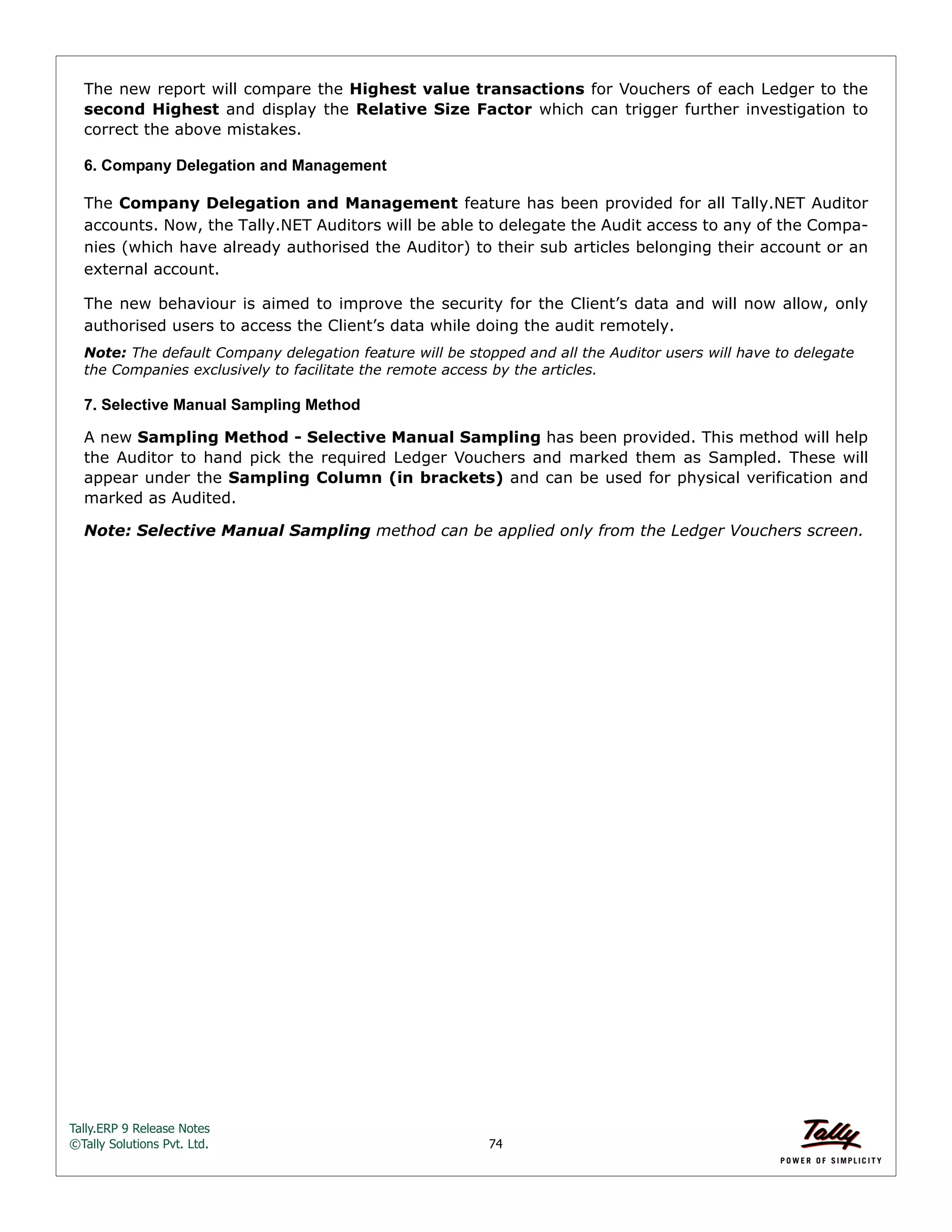 Tally.ERP 9 Release Notes 
©Tally Solutions Pvt. Ltd. 74 
The new report will compare the Highest value transactions for Vouchers of each Ledger to the 
second Highest and display the Relative Size Factor which can trigger further investigation to 
correct the above mistakes. 
6. Company Delegation and Management 
The Company Delegation and Management feature has been provided for all Tally.NET Auditor 
accounts. Now, the Tally.NET Auditors will be able to delegate the Audit access to any of the Compa-nies 
(which have already authorised the Auditor) to their sub articles belonging their account or an 
external account. 
The new behaviour is aimed to improve the security for the Client’s data and will now allow, only 
authorised users to access the Client’s data while doing the audit remotely. 
Note: The default Company delegation feature will be stopped and all the Auditor users will have to delegate 
the Companies exclusively to facilitate the remote access by the articles. 
7. Selective Manual Sampling Method 
A new Sampling Method - Selective Manual Sampling has been provided. This method will help 
the Auditor to hand pick the required Ledger Vouchers and marked them as Sampled. These will 
appear under the Sampling Column (in brackets) and can be used for physical verification and 
marked as Audited. 
Note: Selective Manual Sampling method can be applied only from the Ledger Vouchers screen. 
 