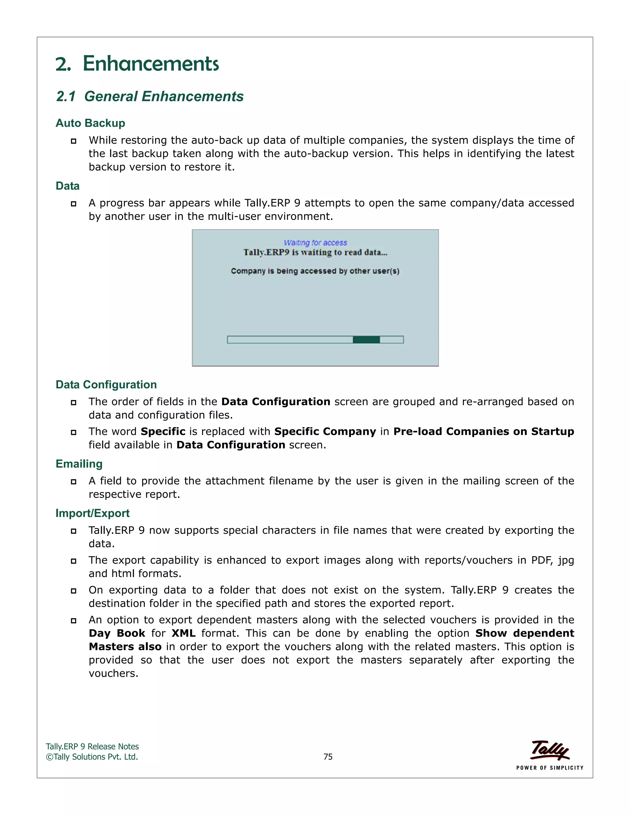 Tally.ERP 9 Release Notes 
©Tally Solutions Pvt. Ltd. 75 
2. Enhancements 
2.1 General Enhancements 
Auto Backup 
 While restoring the auto-back up data of multiple companies, the system displays the time of 
the last backup taken along with the auto-backup version. This helps in identifying the latest 
backup version to restore it. 
Data 
 A progress bar appears while Tally.ERP 9 attempts to open the same company/data accessed 
by another user in the multi-user environment. 
Data Configuration 
 The order of fields in the Data Configuration screen are grouped and re-arranged based on 
data and configuration files. 
 The word Specific is replaced with Specific Company in Pre-load Companies on Startup 
field available in Data Configuration screen. 
Emailing 
 A field to provide the attachment filename by the user is given in the mailing screen of the 
respective report. 
Import/Export 
 Tally.ERP 9 now supports special characters in file names that were created by exporting the 
data. 
 The export capability is enhanced to export images along with reports/vouchers in PDF, jpg 
and html formats. 
 On exporting data to a folder that does not exist on the system. Tally.ERP 9 creates the 
destination folder in the specified path and stores the exported report. 
 An option to export dependent masters along with the selected vouchers is provided in the 
Day Book for XML format. This can be done by enabling the option Show dependent 
Masters also in order to export the vouchers along with the related masters. This option is 
provided so that the user does not export the masters separately after exporting the 
vouchers. 
 