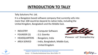 TRINITY INSTITUTE OF PROFESSIONAL STUDIES
Sector – 9, Dwarka Institutional Area, New Delhi-75
INTRODUCTION TO TALLY
Tally Solutions Pvt. Ltd.
It is a Bangalore based software company that currently sells into
more than 100 countries beyond its native India, including the
United Kingdom, Bangladesh and the Middle East.
• INDUSTRY : Computer Software
• FOUNDER (S) : S.S. Goenka
• HEADQUARTERS : Bangalore, India
• AREA SERVED : India, Bangladesh, Middle East,
United Kingdom
 