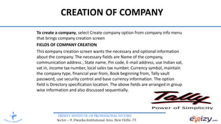 TRINITY INSTITUTE OF PROFESSIONAL STUDIES
Sector – 9, Dwarka Institutional Area, New Delhi-75
To create a company, select Create company option from company info menu
that brings company creation screen
FIELDS OF COMPANY CREATION
This company creation screen wants the necessary and optional information
about the company. The necessary fields are Name of the company,
communication address , State name, Pin code, E-mail address, use Indian vat,
vat in, income tax number, local sales tax number, Currency symbol, maintain
the company type, financial year from, Book beginning from, Tally vault
password, use security control and base currency information. The option
field is Directory specification location. The above fields are arranged in group
wise information and also discussed sequentially.
CREATION OF COMPANY
 