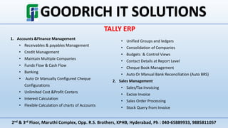 2nd & 3rd Floor, Maruthi Complex, Opp. R.S. Brothers, KPHB, Hyderabad, Ph : 040-65889933, 9885811057
TALLY ERP
1. Accounts &Finance Management
• Receivables & payables Management
• Credit Management
• Maintain Multiple Companies
• Funds Flow & Cash Flow
• Banking
• Auto Or Manually Configured Cheque
Configurations
• Unlimited Cost &Profit Centers
• Interest Calculation
• Flexible Calculation of charts of Accounts
• Unified Groups and ledgers
• Consolidation of Companies
• Budgets & Control Views
• Contact Details at Report Level
• Cheque Book Management
• Auto Or Manual Bank Reconciliation (Auto BRS)
2. Sales Management
• Sales/Tax Invoicing
• Excise Invoice
• Sales Order Processing
• Stock Query from Invoice
 