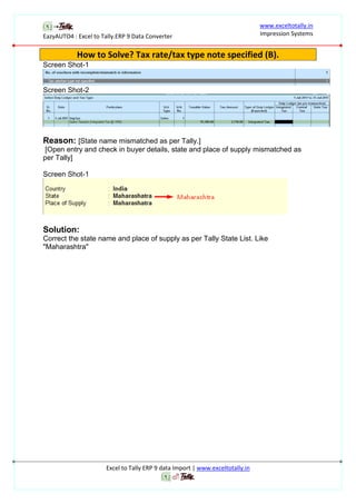 EazyAUTO4 : Excel to Tally.ERP 9 Data Converter
www.exceltotally.in
Impression Systems
Excel to Tally ERP 9 data Import | www.exceltotally.in
How to Solve? Tax rate/tax type note specified (B).
Screen Shot-1
Screen Shot-2
Reason: [State name mismatched as per Tally.]
[Open entry and check in buyer details, state and place of supply mismatched as
per Tally]
Screen Shot-1
Solution:
Correct the state name and place of supply as per Tally State List. Like
"Maharashtra"
 