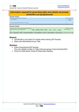 EazyAUTO4 : Excel to Tally.ERP 9 Data Converter
www.exceltotally.in
Impression Systems
Excel to Tally ERP 9 data Import | www.exceltotally.in
Information required for generating table-wise details not proved.
GSTIN/UNI is not specified/Invalid
Screen Shot1
Screen Shot2
Reason:
 GSTIN/UIN is not invalid/ Or/ mistake while entering GST Number.
 State name Mismatched as per Tally.
Solution:
 Enter Correct/Actual GST Number.
[You can validate number on "https://services.gst.gov.in/services/searchtp"]
 Check for State Name/ Check for State Name Spelling.
 