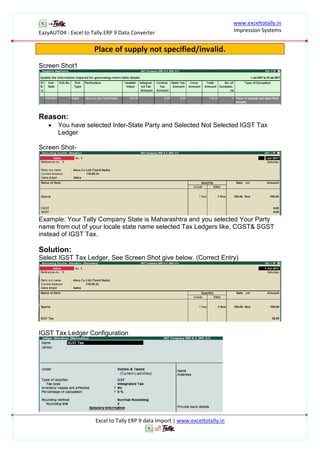 EazyAUTO4 : Excel to Tally.ERP 9 Data Converter
www.exceltotally.in
Impression Systems
Excel to Tally ERP 9 data Import | www.exceltotally.in
Place of supply not specified/invalid.
Screen Shot1
Reason:
 You have selected Inter-State Party and Selected Not Selected IGST Tax
Ledger
Screen Shot-
Example: Your Tally Company State is Maharashtra and you selected Your Party
name from out of your locale state name selected Tax Ledgers like, CGST& SGST
instead of IGST Tax.
Solution:
Select IGST Tax Ledger, See Screen Shot give below. (Correct Entry)
IGST Tax Ledger Configuration
 