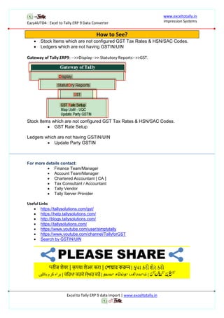 EazyAUTO4 : Excel to Tally.ERP 9 Data Converter
www.exceltotally.in
Impression Systems
Excel to Tally ERP 9 data Import | www.exceltotally.in
How to See?
 Stock Items which are not configured GST Tax Rates & HSN/SAC Codes.
 Ledgers which are not having GSTIN/UIN
Gateway of Tally.ERP9: -->>Display-->> Statutory Reports-->>GST.
Stock Items which are not configured GST Tax Rates & HSN/SAC Codes.
 GST Rate Setup
Ledgers which are not having GSTIN/UIN
 Update Party GSTIN
For more details contact:
 Finance Team/Manager
 Account Team/Manager
 Chartered Accountant [ CA ]
 Tax Consultant / Accountant
 Tally Vendor
 Tally Server Provider
Useful Links
 https://tallysolutions.com/gst/
 https://help.tallysolutions.com/
 http://blogs.tallysolutions.com/
 https://tallysolutions.com/
 https://www.youtube.com/user/simplytally
 https://www.youtube.com/channel/TallyforGST
 Search by GSTIN/UIN
 