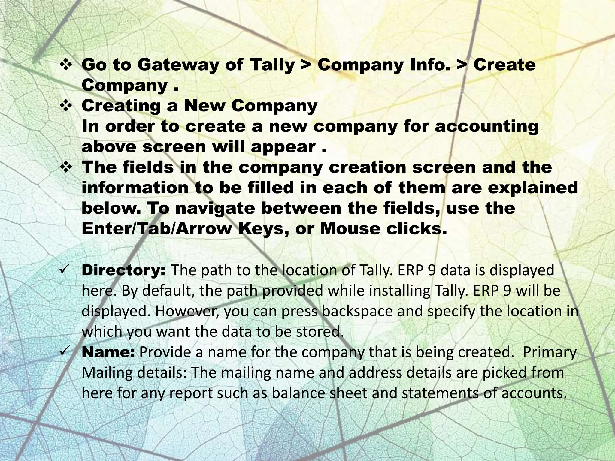  Go to Gateway of Tally > Company Info. > Create
Company .
 Creating a New Company
In order to create a new company for accounting
above screen will appear .
 The fields in the company creation screen and the
information to be filled in each of them are explained
below. To navigate between the fields, use the
Enter/Tab/Arrow Keys, or Mouse clicks.
 Directory: The path to the location of Tally. ERP 9 data is displayed
here. By default, the path provided while installing Tally. ERP 9 will be
displayed. However, you can press backspace and specify the location in
which you want the data to be stored.
 Name: Provide a name for the company that is being created. Primary
Mailing details: The mailing name and address details are picked from
here for any report such as balance sheet and statements of accounts.
 