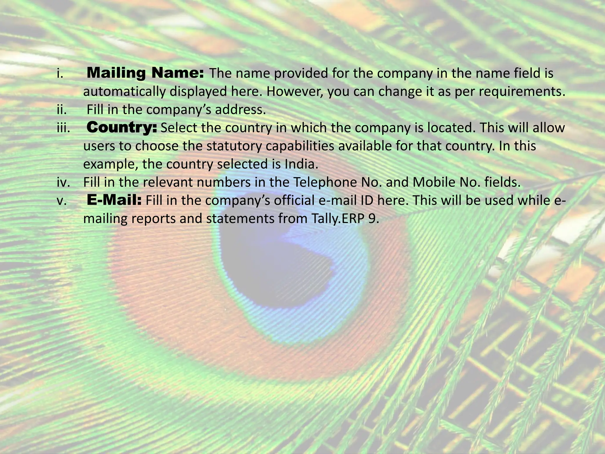 i. Mailing Name: The name provided for the company in the name field is
automatically displayed here. However, you can change it as per requirements.
ii. Fill in the company’s address.
iii. Country: Select the country in which the company is located. This will allow
users to choose the statutory capabilities available for that country. In this
example, the country selected is India.
iv. Fill in the relevant numbers in the Telephone No. and Mobile No. fields.
v. E-Mail: Fill in the company’s official e-mail ID here. This will be used while e-
mailing reports and statements from Tally.ERP 9.
 