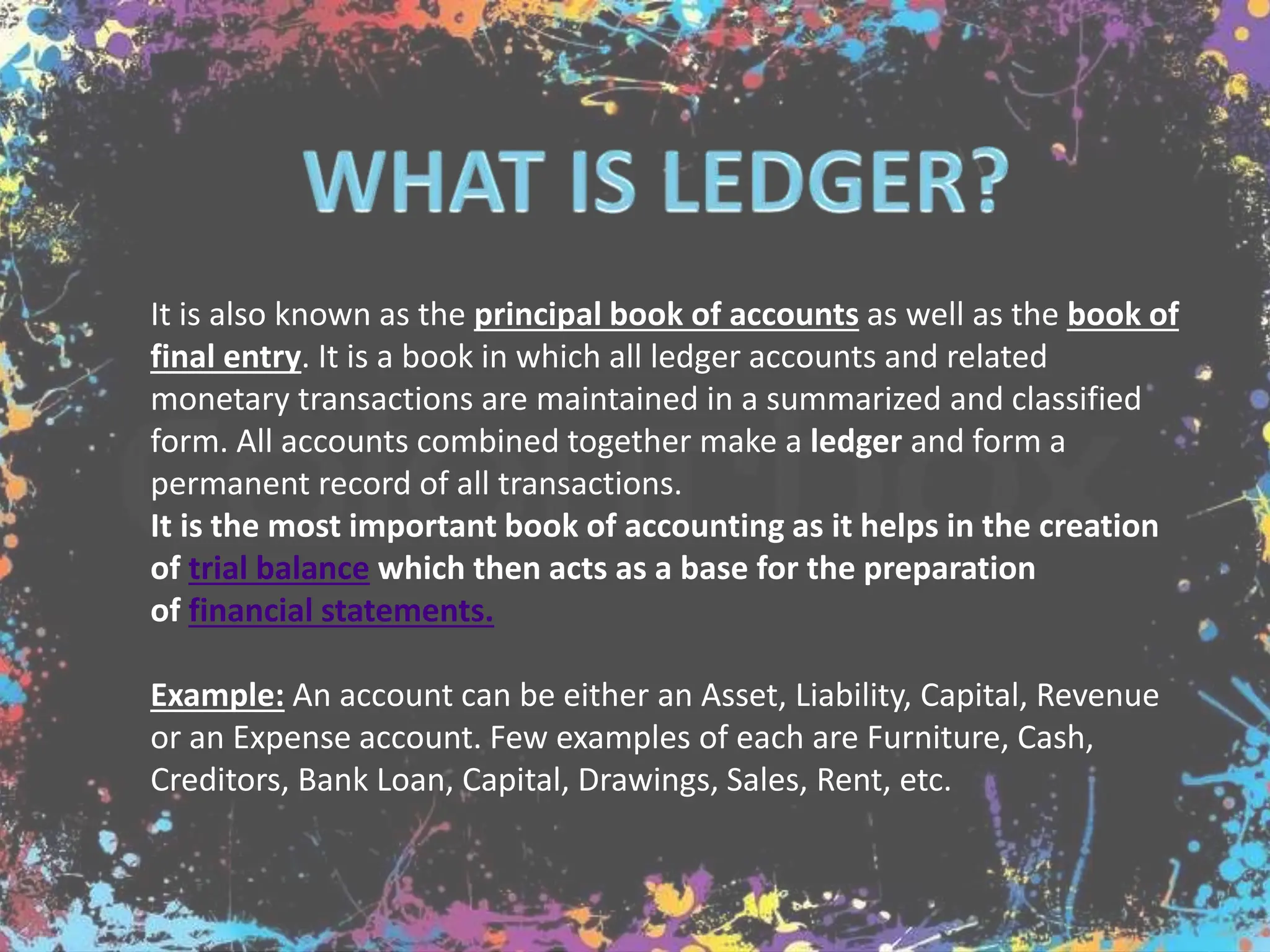 It is also known as the principal book of accounts as well as the book of
final entry. It is a book in which all ledger accounts and related
monetary transactions are maintained in a summarized and classified
form. All accounts combined together make a ledger and form a
permanent record of all transactions.
It is the most important book of accounting as it helps in the creation
of trial balance which then acts as a base for the preparation
of financial statements.
Example: An account can be either an Asset, Liability, Capital, Revenue
or an Expense account. Few examples of each are Furniture, Cash,
Creditors, Bank Loan, Capital, Drawings, Sales, Rent, etc.
 