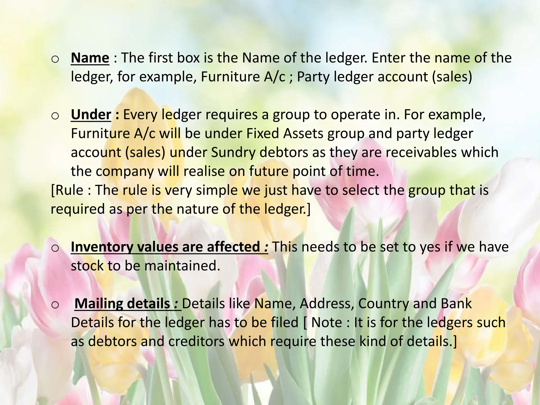o Name : The first box is the Name of the ledger. Enter the name of the
ledger, for example, Furniture A/c ; Party ledger account (sales)
o Under : Every ledger requires a group to operate in. For example,
Furniture A/c will be under Fixed Assets group and party ledger
account (sales) under Sundry debtors as they are receivables which
the company will realise on future point of time.
[Rule : The rule is very simple we just have to select the group that is
required as per the nature of the ledger.]
o Inventory values are affected : This needs to be set to yes if we have
stock to be maintained.
o Mailing details : Details like Name, Address, Country and Bank
Details for the ledger has to be filed [ Note : It is for the ledgers such
as debtors and creditors which require these kind of details.]
 